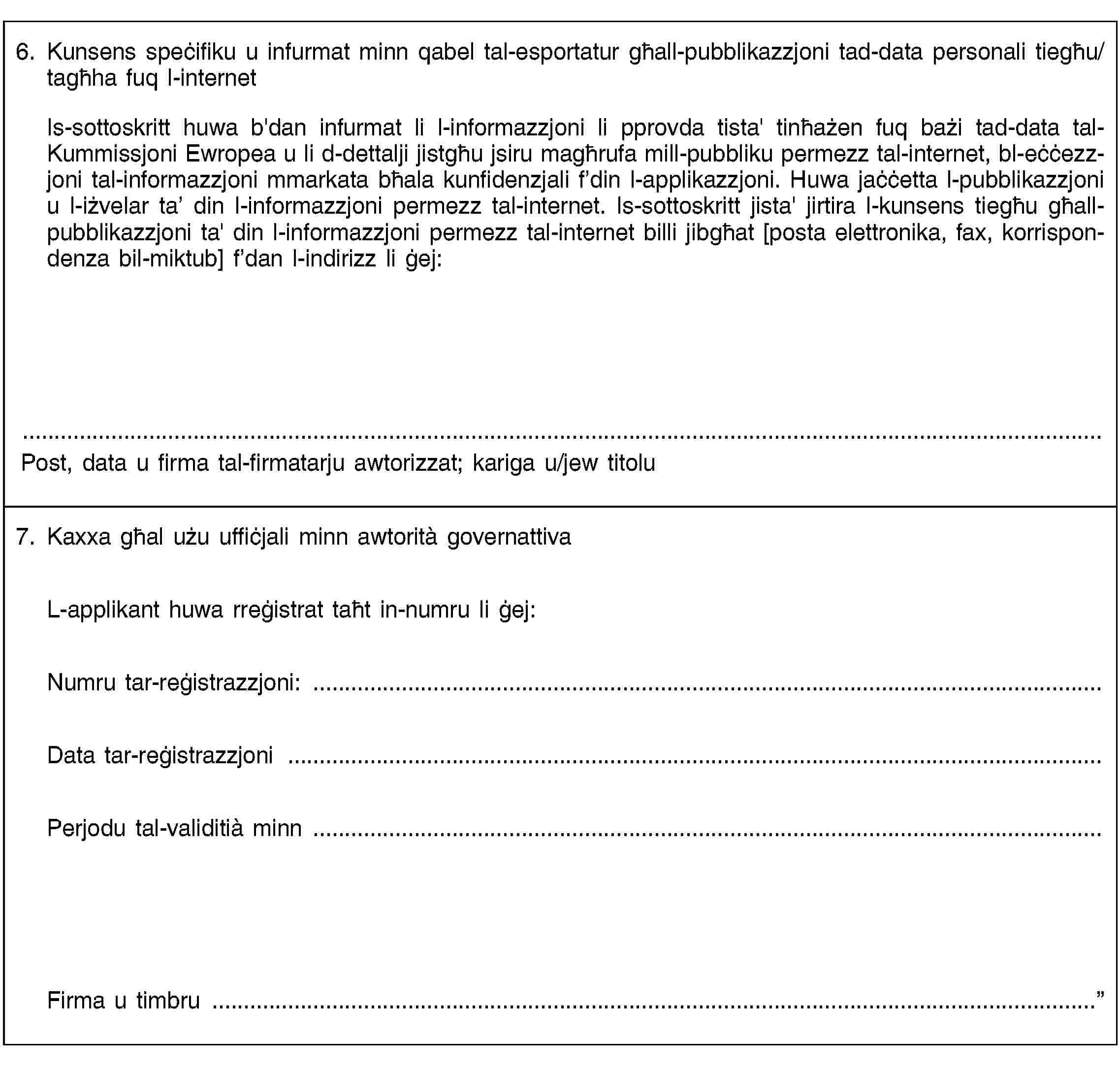 6. Kunsens speċifiku u infurmat minn qabel tal-esportatur għall-pubblikazzjoni tad-data personali tiegħu/tagħha fuq l-internetIs-sottoskritt huwa b'dan infurmat li l-informazzjoni li pprovda tista' tinħażen fuq bażi tad-data tal-Kummissjoni Ewropea u li d-dettalji jistgħu jsiru magħrufa mill-pubbliku permezz tal-internet, bl-eċċezzjoni tal-informazzjoni mmarkata bħala kunfidenzjali f’din l-applikazzjoni. Huwa jaċċetta l-pubblikazzjoni u l-iżvelar ta’ din l-informazzjoni permezz tal-internet. Is-sottoskritt jista' jirtira l-kunsens tiegħu għall-pubblikazzjoni ta' din l-informazzjoni permezz tal-internet billi jibgħat [posta elettronika, fax, korrispondenza bil-miktub] f’dan l-indirizz li ġej:Post, data u firma tal-firmatarju awtorizzat; kariga u/jew titolu7. Kaxxa għal użu uffiċjali minn awtorità governattivaL-applikant huwa rreġistrat taħt in-numru li ġej:Numru tar-reġistrazzjoni: …Data tar-reġistrazzjoni …Perjodu tal-validitià minn …Firma u timbru …