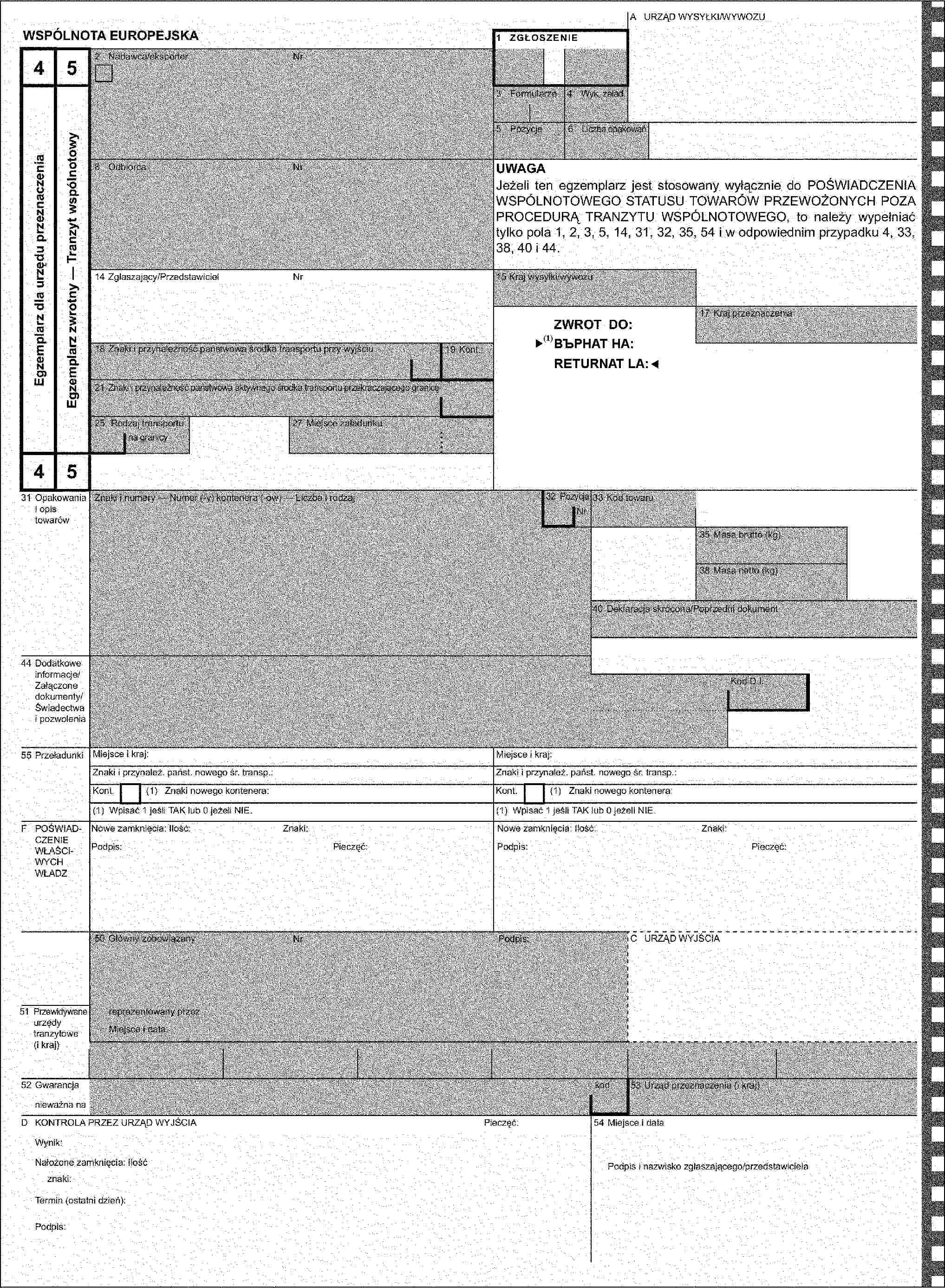 A URZĄD WYSYŁKI/WYWOZUWSPÓLNOTA EUROPEJSKA1 ZGŁOSZENIE452 Nadawca/eksporterNrEgzemplarz dla urzędu przeznaczeniaEgzemplarz zwrotny — Tranzyt wspólnotowy3 Formularze4 Wyk. załad.5 Pozycje6 Liczba opakowań8 OdbiorcaNrUWAGAJeżeli ten egzemplarz jest stosowany wyłącznie do POŚWIADCZENIA WSPÓLNOTOWEGO STATUSU TOWARÓW PRZEWOŻONYCH POZA PROCEDURĄ TRANZYTU WSPÓLNOTOWEGO, to należy wypełniać tylko pola 1, 2, 3, 5, 14, 31, 32, 35, 54 i w odpowiednim przypadku 4, 33, 38, 40 i 44.14 Zgłaszający/PrzedstawicielNr15 Kraj wysyłki/wywozuZWROT DO:17 Kraj przeznaczenia18 Znaki i przynależność państwowa środka transportu przy wyjściu19 Kont.21 Znaki i przynależność państwowa aktywnego środka transportu przekraczającego granicę25 Rodzaj transportu27 Miejsce załadunkuna granicy4531 Opakowania i opis towarówZnaki i numery — Numer (-y) kontenera (-ów) — Liczba i rodzaj32 PozycjaNr33 Kod towaru35 Masa brutto (kg)38 Masa netto (kg)40 Deklaracja skrócona/Poprzedni dokument44 Dodatkowe informacje/Załączone dokumenty/Świadectwa i pozwoleniaKod D.I.55 PrzeładunkiMiejsce i kraj:Miejsce i kraj:Znaki i przynależ. państ. nowego śr. transp.:Znaki i przynależ. państ. nowego śr. transp.:Kont.(1) Znaki nowego kontenera:Kont.(1) Znaki nowego kontenera:(1) Wpisać 1 jeśli TAK lub 0 jeżeli NIE.(1) Wpisać 1 jeśli TAK lub 0 jeżeli NIE.F POŚWIADCZENIE WŁAŚCIWYCH WŁADZNowe zamknięcia: Ilość:Znaki:Nowe zamknięcia: Ilość:Znaki:Podpis:Pieczęć:Podpis:Pieczęć:50 Główny zobowiązanyNrPodpis:C URZĄD WYJŚCIA51 Przewidywane urzędy tranzytowe (i kraj)reprezentowany przezMiejsce i data:52 Gwarancjakod53 Urząd przeznaczenia (i kraj)nieważna naD KONTROLA PRZEZ URZĄD WYJŚCIAPieczęć:54 Miejsce i dataWynik:Nałożone zamknięcia: IlośćPodpis i nazwisko zgłaszającego/przedstawicielaznaki:Termin (ostatni dzień):Podpis: