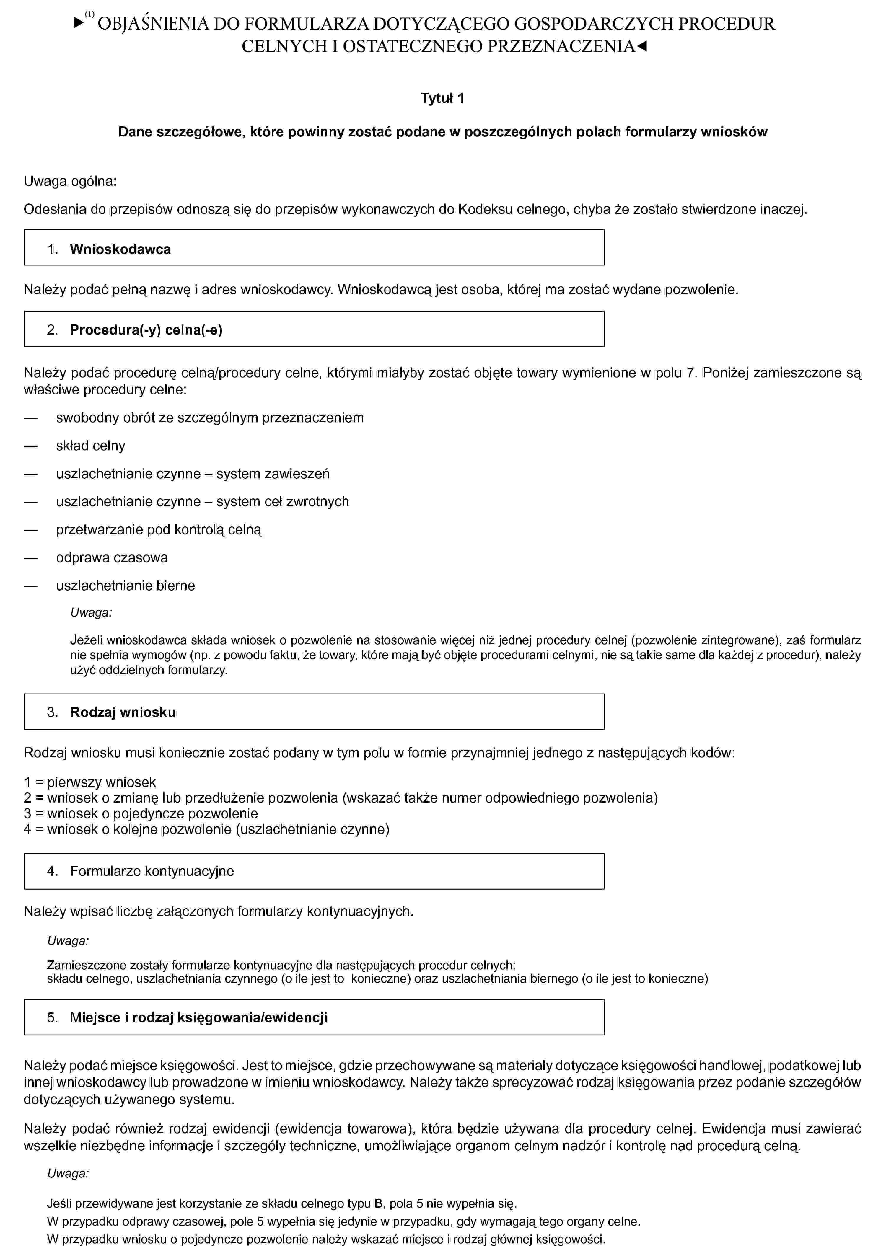 OBJAŚNIENIATytuł 1Dane szczegółowe, które powinny zostać podane w poszczególnych polach formularzy wnioskówUwaga ogólna:Odesłania do przepisów odnoszą się do przepisów wykonawczych do Kodeksu celnego, chyba że zostało stwierdzone inaczej.1. WnioskodawcaNależy podać pełną nazwę i adres wnioskodawcy. Wnioskodawcą jest osoba, której ma zostać wydane pozwolenie.2. Procedura(-y) celna(-e)Należy podać procedurę celną/procedury celne, którymi miałyby zostać objęte towary wymienione w polu 7. Poniżej zamieszczone są właściwe procedury celne:— swobodny obrót ze szczególnym przeznaczeniem— skład celny— uszlachetnianie czynne — system zawieszeń— uszlachetnianie czynne — system ceł zwrotnych— przetwarzanie pod kontrolą celną— odprawa czasowa— uszlachetnianie bierneUwaga:Jeżeli wnioskodawca składa wniosek o pozwolenie na stosowanie więcej niż jednej procedury celnej (pozwolenie zintegrowane), zaś formularz nie spełnia wymogów (np. z powodu faktu, że towary, które mają być objęte procedurami celnymi, nie są takie same dla każdej z procedur), należy użyć oddzielnych formularzy.3. Rodzaj wnioskuRodzaj wniosku musi koniecznie zostać podany w tym polu w formie przynajmniej jednego z następujących kodów:1 = pierwszy wniosek2 = wniosek o zmianę lub przedłużenie pozwolenia (wskazać także numer odpowiedniego pozwolenia)3 = wniosek o pojedyncze pozwolenie4 = wniosek o kolejne pozwolenie (uszlachetnianie czynne)4. Formularze kontynuacyjneNależy wpisać liczbę załączonych formularzy kontynuacyjnych.Uwaga:Zamieszczone zostały formularze kontynuacyjne dla następujących procedur celnych:składu celnego, uszlachetniania czynnego (o ile jest to konieczne) oraz uszlachetniania biernego (o ile jest to konieczne)5. Miejsce i rodzaj księgowania/ewidencjiNależy podać miejsce księgowości. Jest to miejsce, gdzie przechowywane są materiały dotyczące księgowości handlowej, podatkowej lub innej wnioskodawcy lub prowadzone w imieniu wnioskodawcy. Należy także sprecyzować rodzaj księgowania przez podanie szczegółów dotyczących używanego systemu.Należy podać również rodzaj ewidencji (ewidencja towarowa), która będzie używana dla procedury celnej. Ewidencja musi zawierać wszelkie niezbędne informacje i szczegóły techniczne, umożliwiające organom celnym nadzór i kontrolę nad procedurą celną.Uwaga:Jeśli przewidywane jest korzystanie ze składu celnego typu B, pola 5 nie wypełnia się.W przypadku odprawy czasowej, pole 5 wypełnia się jedynie w przypadku, gdy wymagają tego organy celne.W przypadku wniosku o pojedyncze pozwolenie należy wskazać miejsce i rodzaj głównej księgowości.