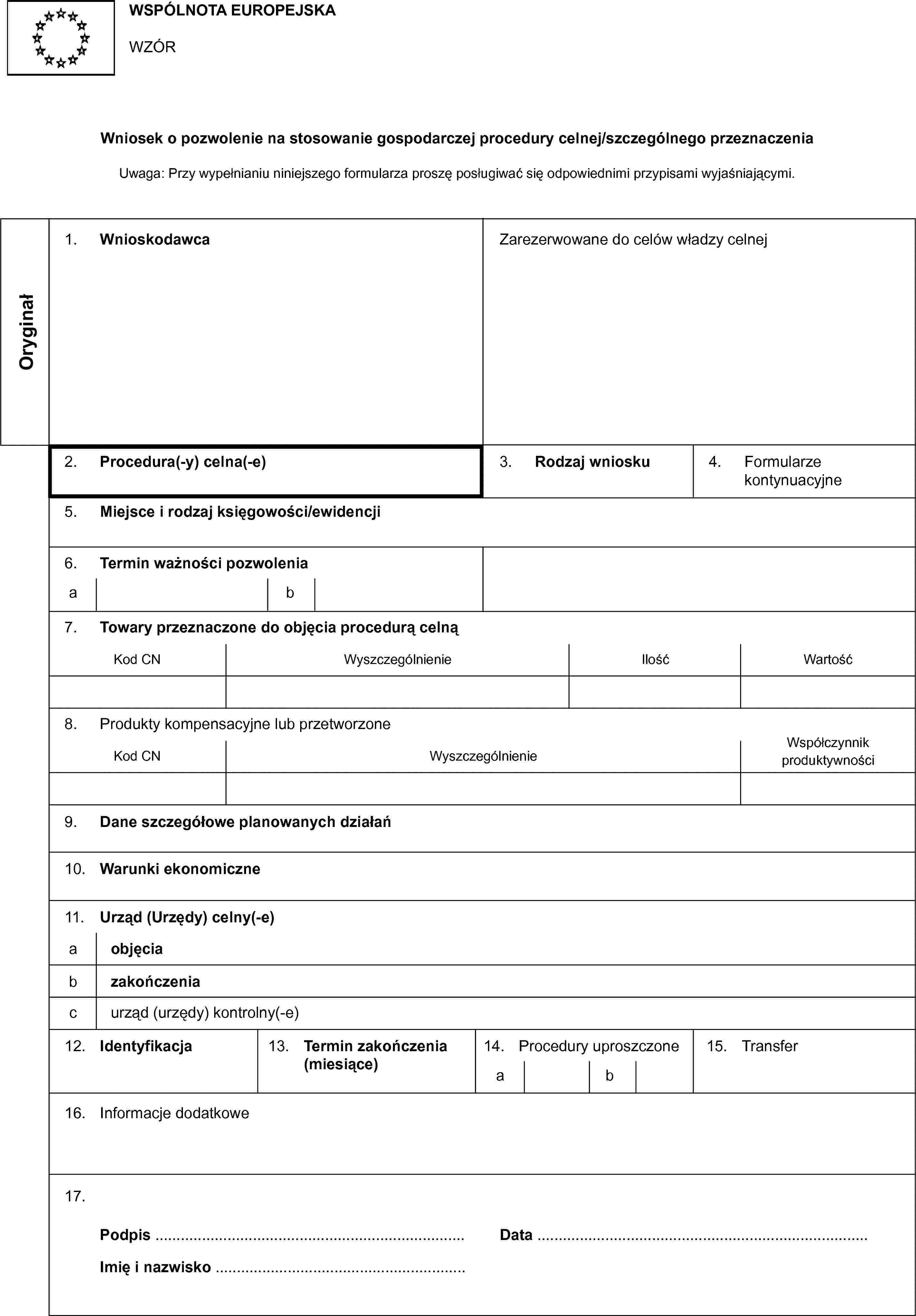 WSPÓLNOTA EUROPEJSKAWZÓRWniosek o pozwolenie na stosowanie gospodarczej procedury celnej/szczególnego przeznaczeniaUwaga: Przy wypełnianiu niniejszego formularza proszę posługiwać się odpowiednimi przypisami wyjaśniającymi.Oryginał1. WnioskodawcaZarezerwowane do celów władzy celnej2. Procedura(-y) celna(-e)3. Rodzaj wniosku4. Formularze kontynuacyjne5. Miejsce i rodzaj księgowości/ewidencji6. Termin ważności pozwoleniaab7. Towary przeznaczone do objęcia procedurą celnąKod CNWyszczególnienieIlośćWartość8. Produkty kompensacyjne lub przetworzoneKod CNWyszczególnienieWspółczynnik produktywności9. Dane szczegółowe planowanych działań10. Warunki ekonomiczne11. Urząd (Urzędy) celny(-e)aobjęciabzakończeniacurząd (urzędy) kontrolny(-e)12. Identyfikacja13. Termin zakończenia (miesiące)14. Procedury uproszczoneab15. Transfer16. Informacje dodatkowe17. Podpis …Data …Imię i nazwisko …