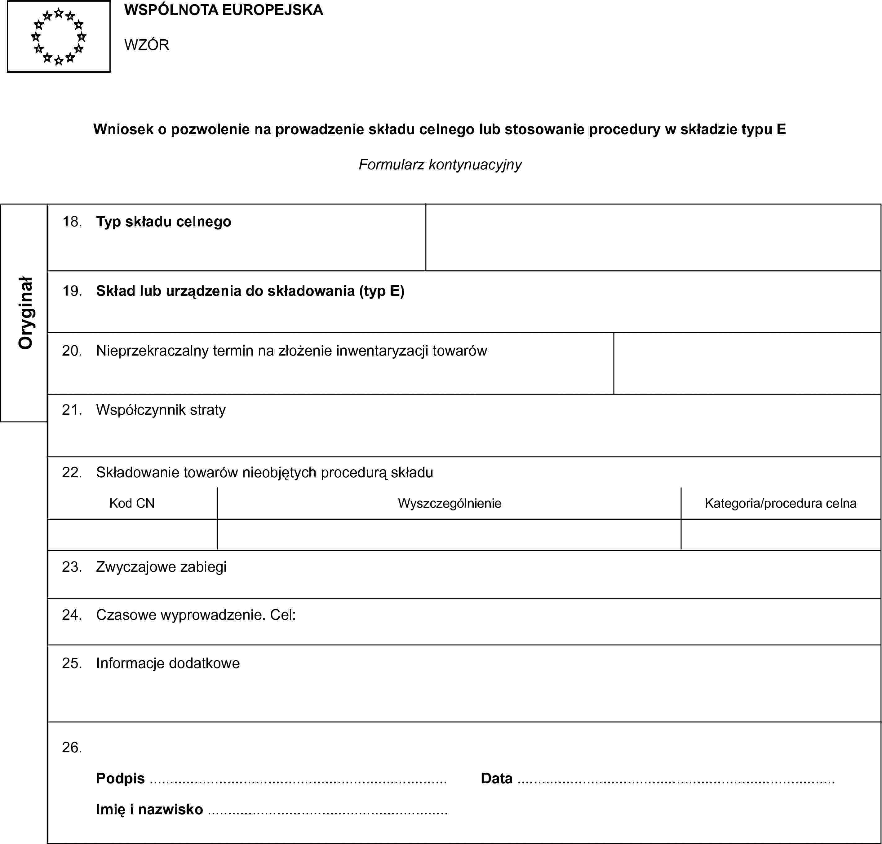 WSPÓLNOTA EUROPEJSKAWZÓRWniosek o pozwolenie na prowadzenie składu celnego lub stosowanie procedury w składzie typu EFormularz kontynuacyjnyOryginał18. Typ składu celnego19. Skład lub urządzenia do składowania (typ E)20. Nieprzekraczalny termin na złożenie inwentaryzacji towarów21. Współczynnik straty22. Składowanie towarów nieobjętych procedurą składuKod CNWyszczególnienieKategoria/procedura celna23. Zwyczajowe zabiegi24. Czasowe wyprowadzenie. Cel:25. Informacje dodatkowe26. Podpis …Data …Imię i nazwisko …