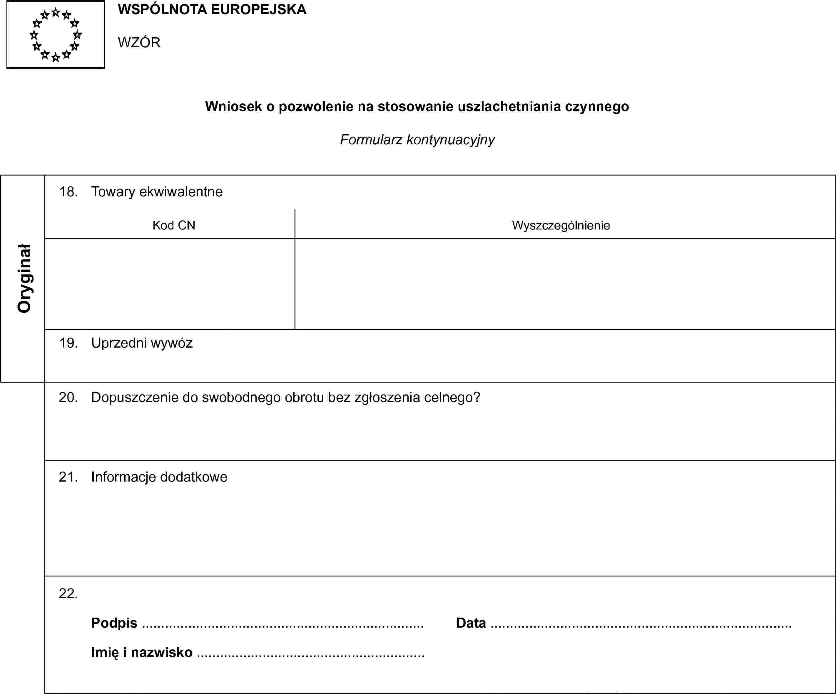 WSPÓLNOTA EUROPEJSKAWZÓRWniosek o pozwolenie na stosowanie uszlachetniania czynnegoFormularz kontynuacyjnyOryginał18. Towary ekwiwalentneKod CNWyszczególnienie19. Uprzedni wywóz20. Dopuszczenie do swobodnego obrotu bez zgłoszenia celnego?21. Informacje dodatkowe22.Podpis …Imię i nazwisko …Data …