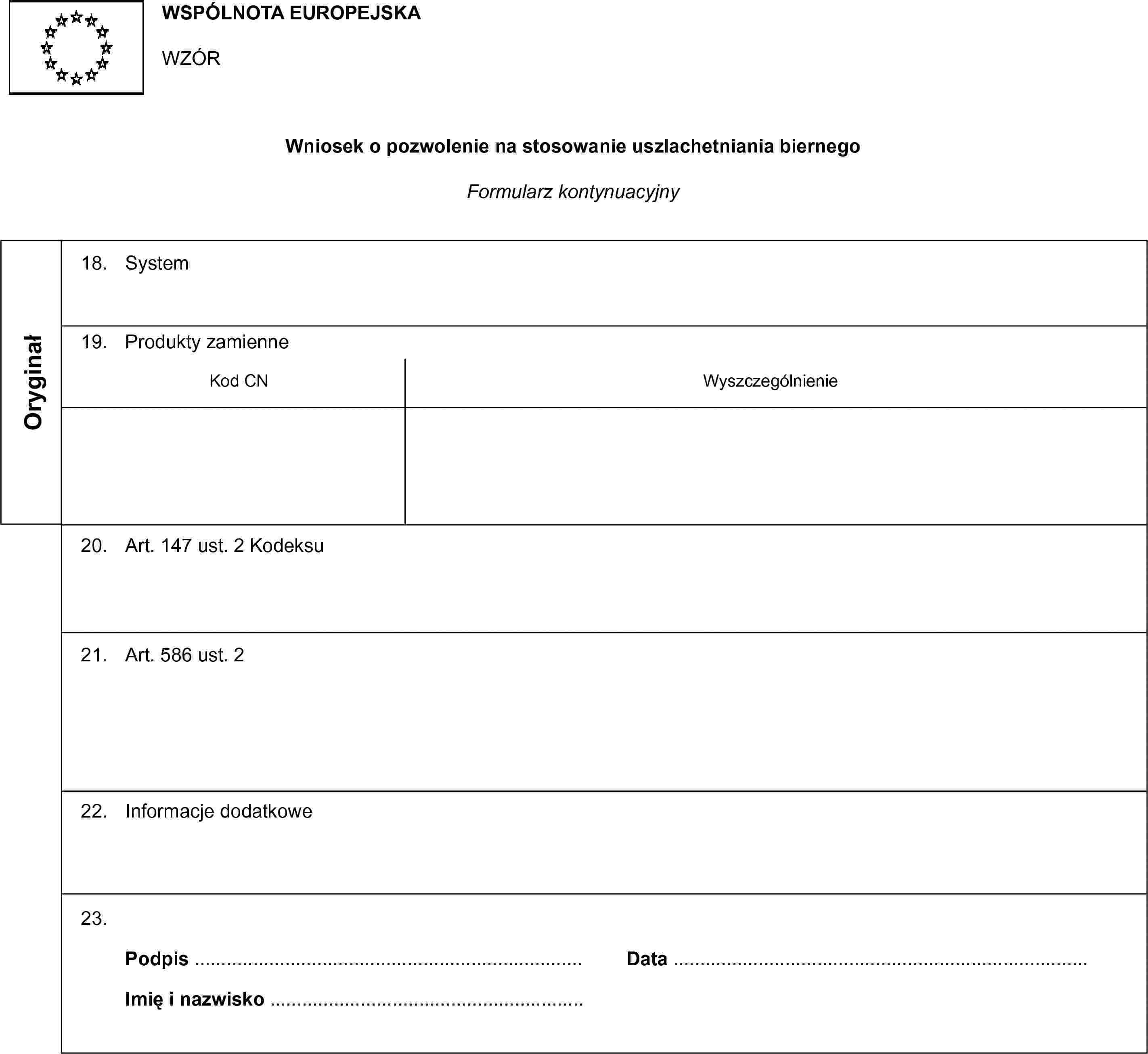 WSPÓLNOTA EUROPEJSKAWZÓRWniosek o pozwolenie na stosowanie uszlachetniania biernegoFormularz kontynuacyjnyOryginał18. System19. Produkty zamienneKod CNWyszczególnienie20. Art. 147 ust. 2 Kodeksu21. Art. 586 ust. 222. Informacje dodatkowe23.Podpis …Imię i nazwisko …Data …