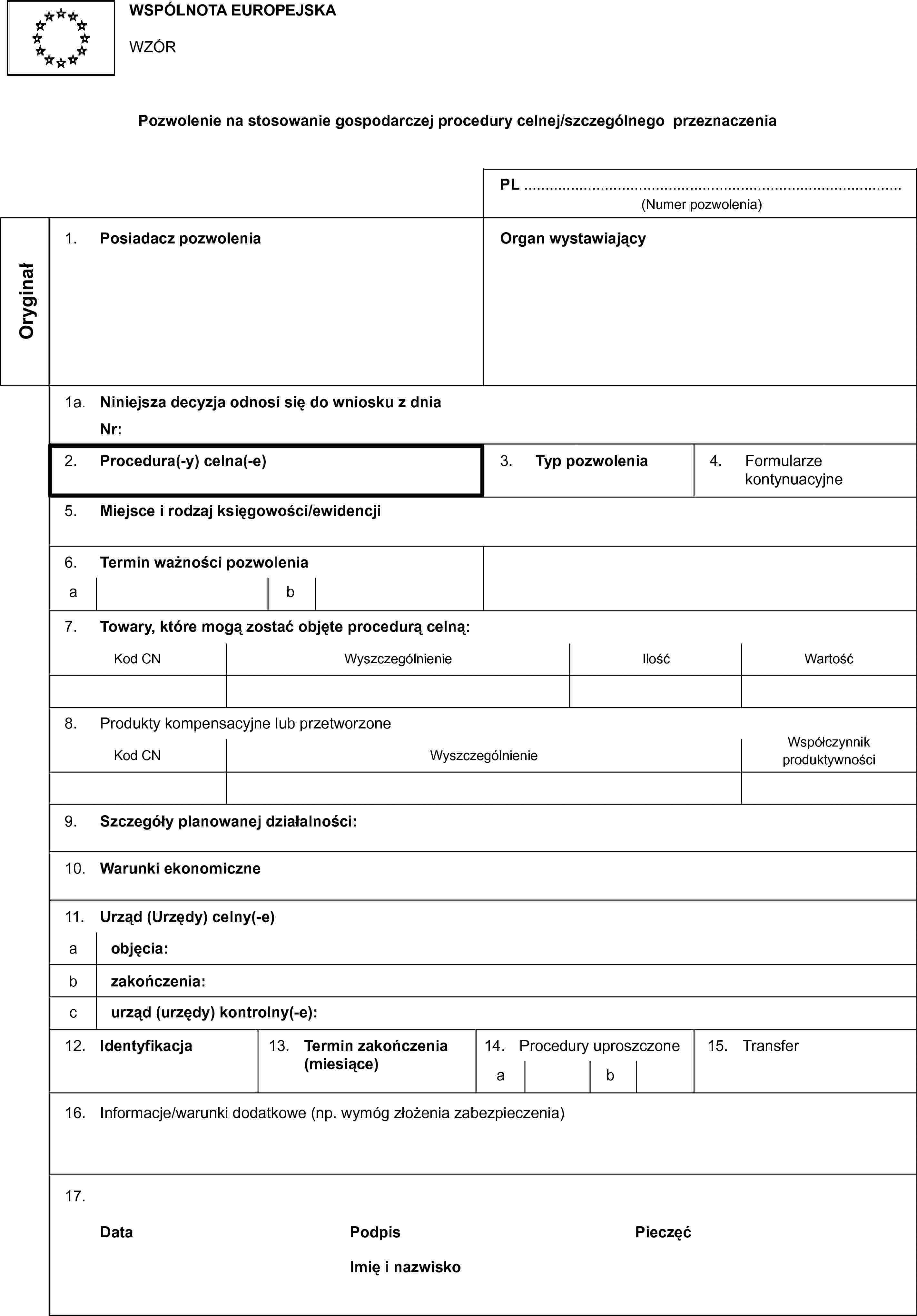 WSPÓLNOTA EUROPEJSKAWZÓRPozwolenie na stosowanie gospodarczej procedury celnej/szczególnego przeznaczeniaPL …(Numer pozwolenia)Oryginał1. Posiadacz pozwoleniaOrgan wystawiający1a. Niniejsza decyzja odnosi się do wniosku z dniaNr:2. Procedura(-y) celna(-e)3. Typ pozwolenia4. Formularze kontynuacyjne5. Miejsce i rodzaj księgowości/ewidencji6. Termin ważności pozwoleniaab7. Towary, które mogą zostać objęte procedurą celną:Kod CNWyszczególnienieIlośćWartość8. Produkty kompensacyjne lub przetworzoneKod CNWyszczególnienieWspółczynnik produktywności9. Szczegóły planowanej działalności:10. Warunki ekonomiczne11. Urząd (Urzędy) celny(-e)a objęcia:b zakończenia:c urząd (urzędy) kontrolny(-e):12. Identyfikacja13. Termin zakończenia (miesiące)14. Procedury uproszczoneab15. Transfer16. Informacje/warunki dodatkowe (np. wymóg złożenia zabezpieczenia)17.DataPodpisPieczęćImię i nazwisko