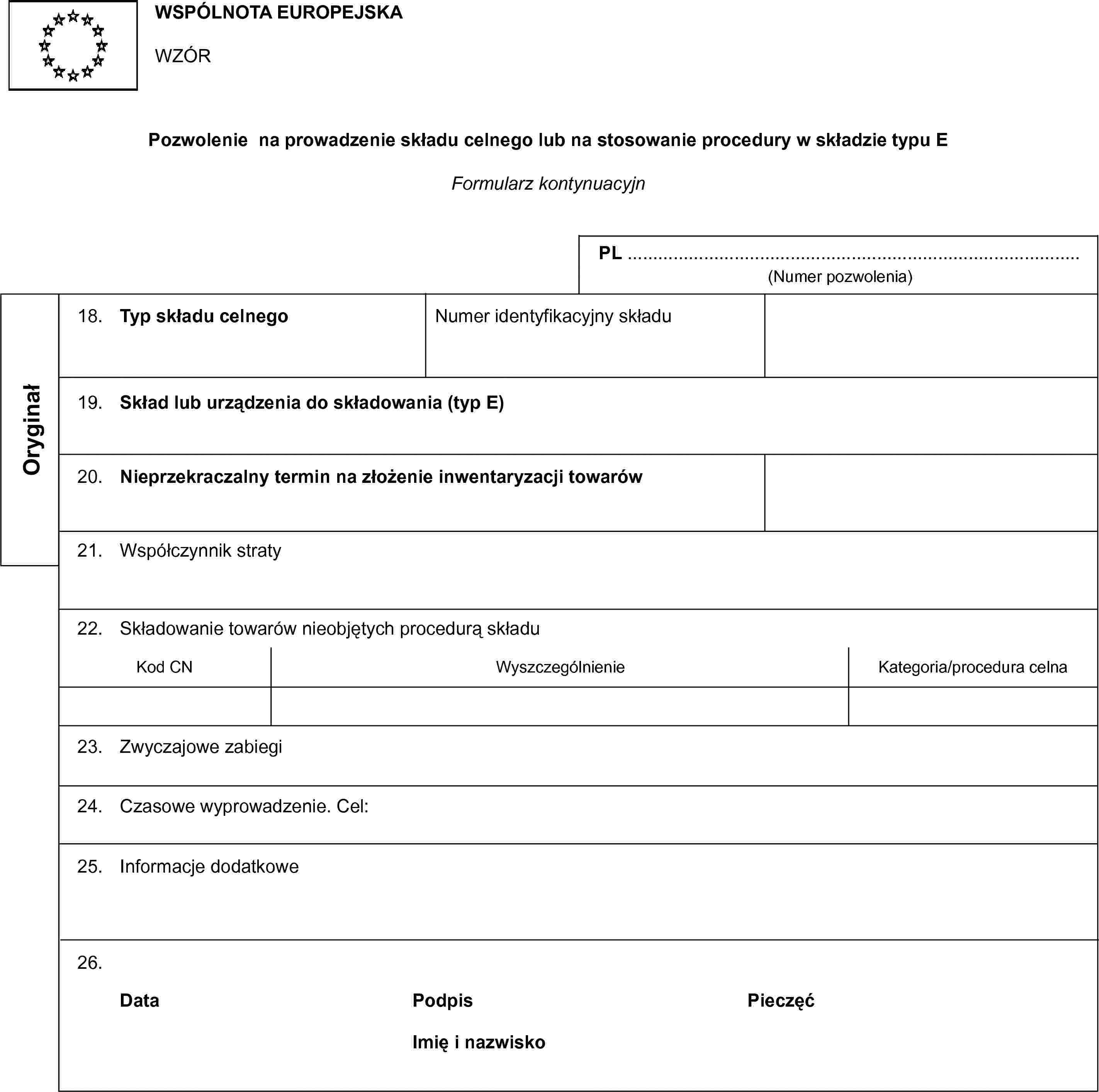 WSPÓLNOTA EUROPEJSKAWZÓRPozwolenie na prowadzenie składu celnego lub na stosowanie procedury w składzie typu EFormularz kontynuacyjnPL …(Numer pozwolenia)Oryginał18. Typ składu celnegoNumer identyfikacyjny składu19. Skład lub urządzenia do składowania (typ E)20. Nieprzekraczalny termin na złożenie inwentaryzacji towarów21. Współczynnik straty22. Składowanie towarów nieobjętych procedurą składuKod CNWyszczególnienieKategoria/procedura celna23. Zwyczajowe zabiegi24. Czasowe wyprowadzenie. Cel:25. Informacje dodatkowe26.DataPodpisPieczęćImię i nazwisko