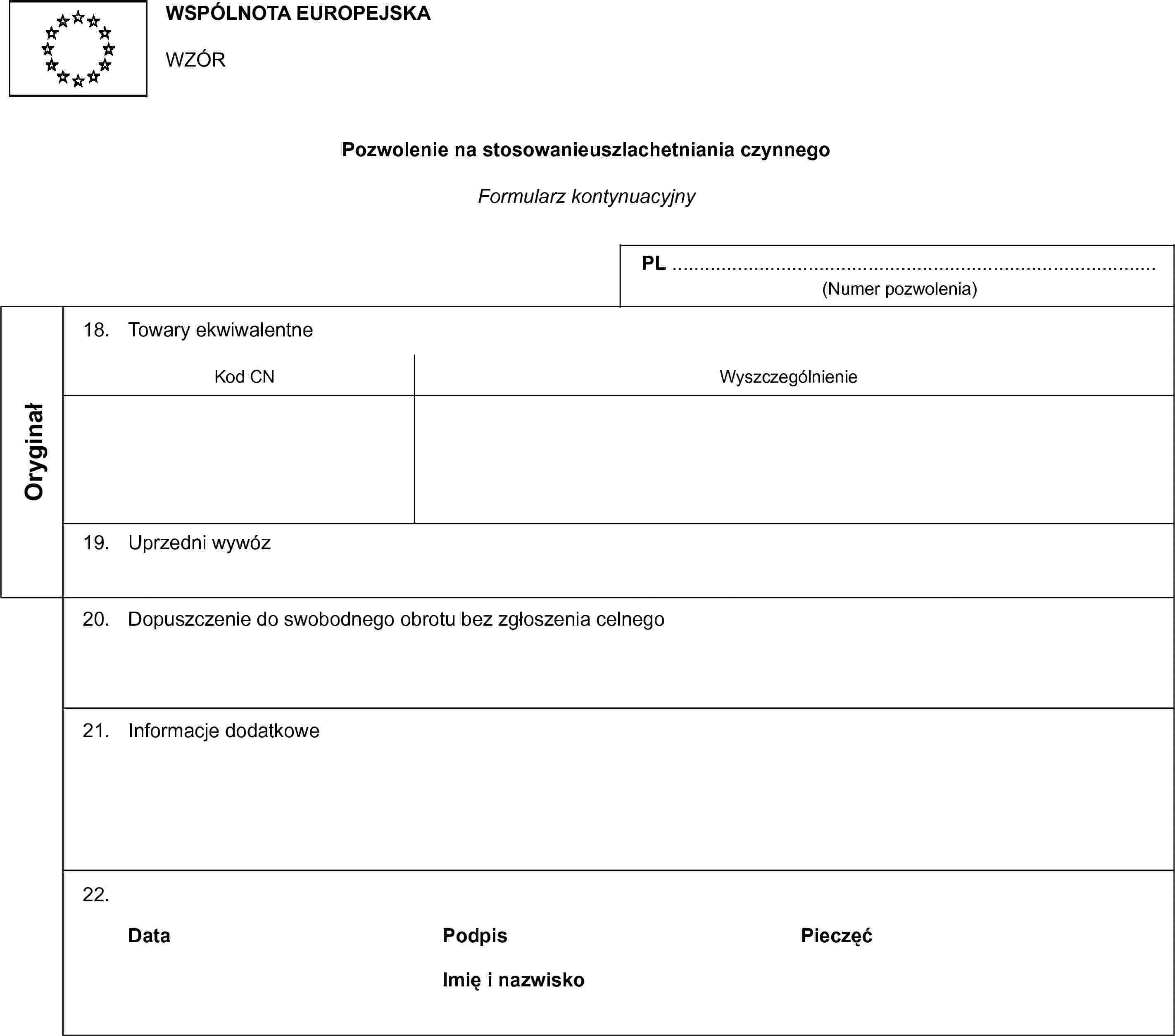 WSPÓLNOTA EUROPEJSKAWZÓRPozwolenie na stosowanieuszlachetniania czynnegoFormularz kontynuacyjnyPL …(Numer pozwolenia)Oryginał18. Towary ekwiwalentneKod CNWyszczególnienie19. Uprzedni wywóz20. Dopuszczenie do swobodnego obrotu bez zgłoszenia celnego21. Informacje dodatkowe22.DataPodpisPieczęćImię i nazwisko