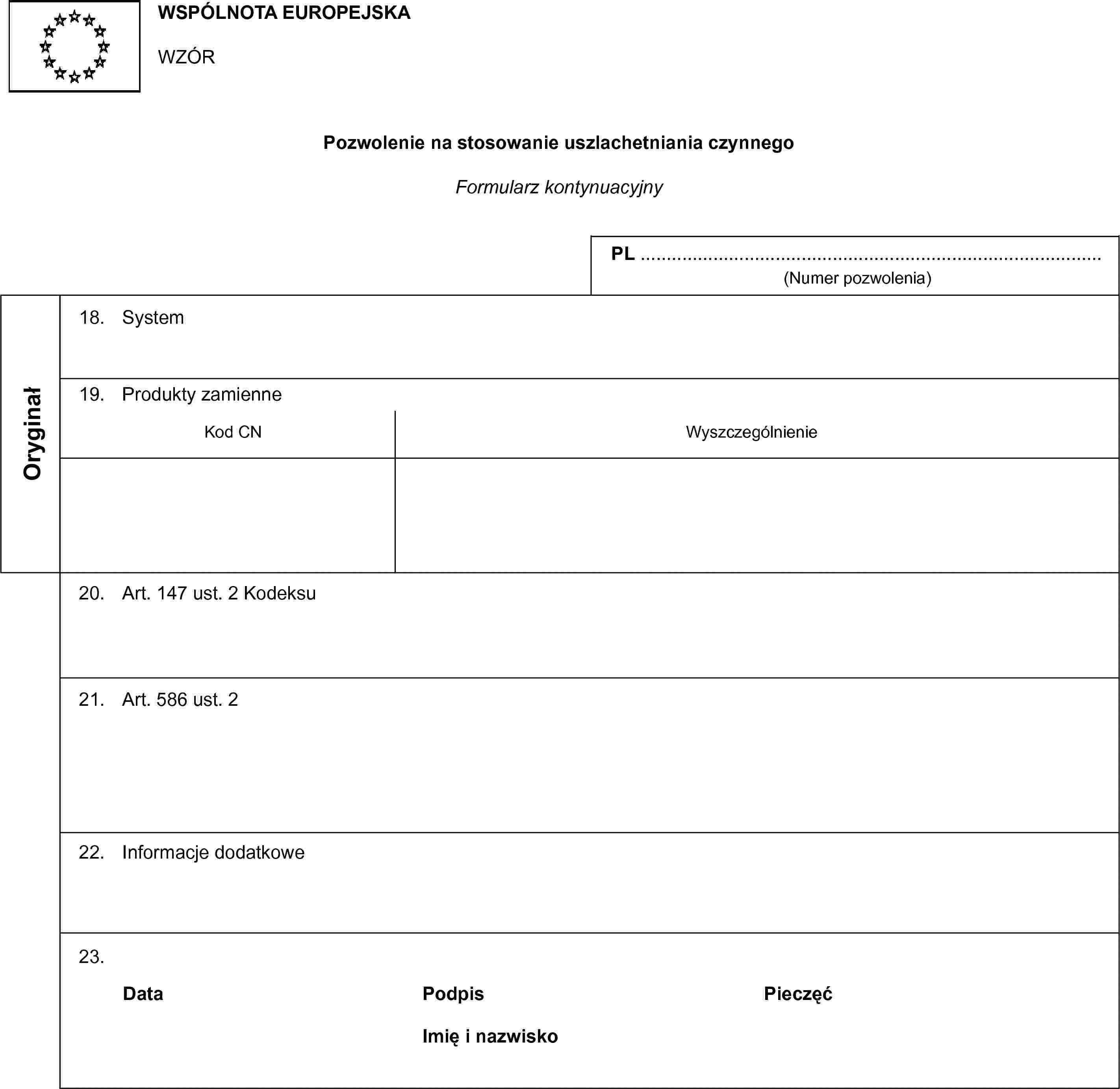 WSPÓLNOTA EUROPEJSKAWZÓRPozwolenie na stosowanie uszlachetniania czynnegoFormularz kontynuacyjnyPL …(Numer pozwolenia)Oryginał18. System19. Produkty zamienneKod CNWyszczególnienie20. Art. 147 ust. 2 Kodeksu21. Art. 586 ust. 222. Informacje dodatkowe23.DataPodpisPieczęćImię i nazwisko