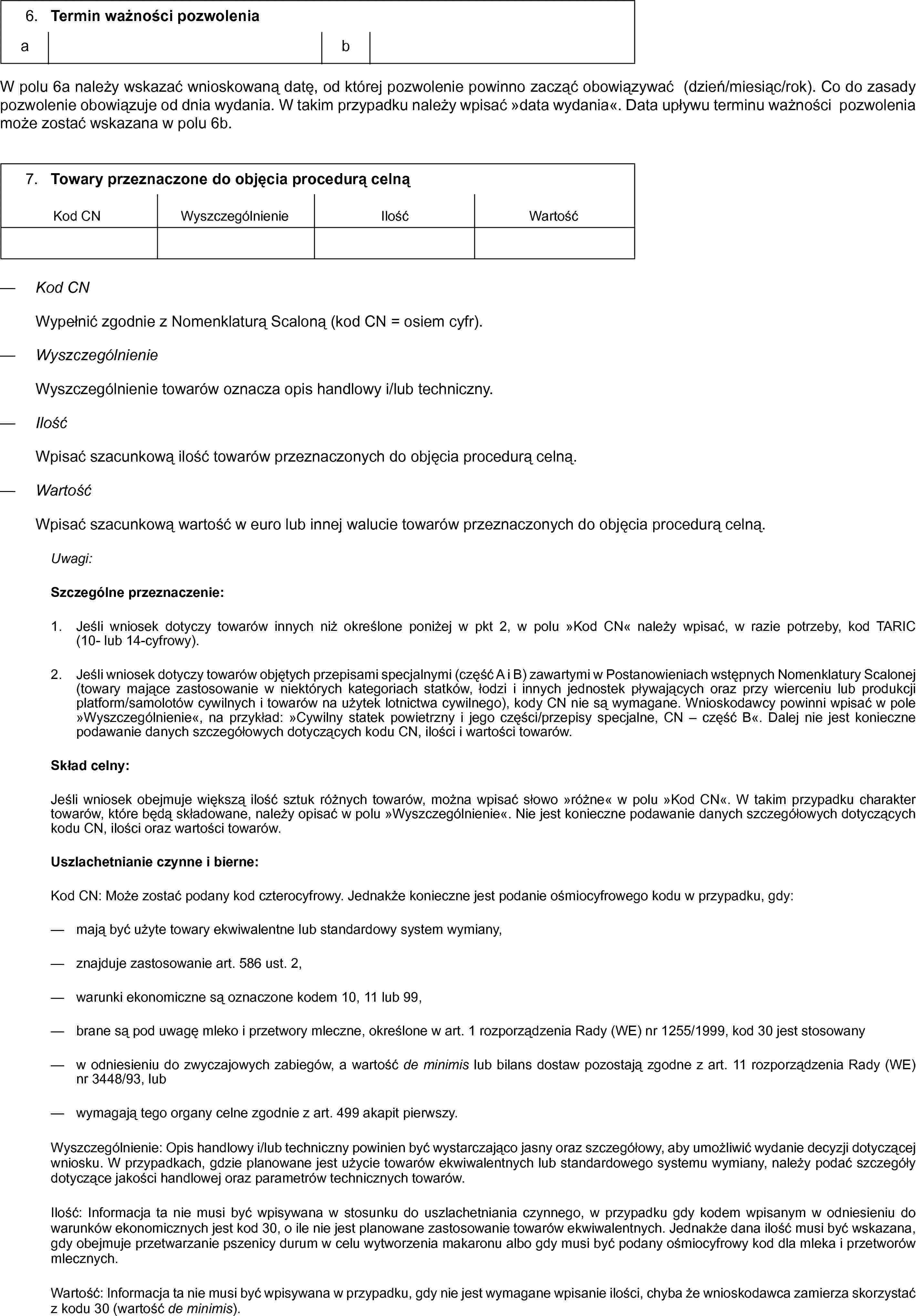 6. Termin ważności pozwoleniaabW polu 6a należy wskazać wnioskowaną datę, od której pozwolenie powinno zacząć obowiązywać (dzień/miesiąc/rok). Co do zasady pozwolenie obowiązuje od dnia wydania. W takim przypadku należy wpisać »data wydania«. Data upływu terminu ważności pozwolenia może zostać wskazana w polu 6b7. Towary przeznaczone do objęcia procedurą celnąKod CNWyszczególnienieIlośćWartość— Kod CNWypełnić zgodnie z Nomenklaturą Scaloną (kod CN = osiem cyfr).— WyszczególnienieWyszczególnienie towarów oznacza opis handlowy i/lub techniczny.— IlośćWpisać szacunkową ilość towarów przeznaczonych do objęcia procedurą celną.— WartośćWpisać szacunkową wartość w euro lub innej walucie towarów przeznaczonych do objęcia procedurą celną.Uwagi:Szczególne przeznaczenie:1. Jeśli wniosek dotyczy towarów innych niż określone poniżej w pkt 2, w polu „Kod CN” należy wpisać, w razie potrzeby, kod TARIC (10- lub 14-cyfrowy).2. Jeśli wniosek dotyczy towarów objętych przepisami specjalnymi (część A i B) zawartymi w Postanowieniach wstępnych Nomenklatury Scalonej (towary mające zastosowanie w niektórych kategoriach statków, łodzi i innych jednostek pływających oraz przy wierceniu lub produkcji platform/samolotów cywilnych i towarów na użytek lotnictwa cywilnego), kody CN nie są wymagane. Wnioskodawcy powinni wpisać w pole »Wyszczególnienie«, na przykład: »Cywilny statek powietrzny i jego części/przepisy specjalne, CN — część B«. Dalej nie jest konieczne podawanie danych szczegółowych dotyczących kodu CN, ilości i wartości towarów.Skład celny:Jeśli wniosek obejmuje większą ilość sztuk różnych towarów, można wpisać słowo »różne« w polu »Kod CN«. W takim przypadku charakter towarów, które będą składowane, należy opisać w polu »Wyszczególnienie«. Nie jest konieczne podawanie danych szczegółowych dotyczących kodu CN, ilości oraz wartości towarów.Uszlachetnianie czynne i bierne:Kod CN: Może zostać podany kod czterocyfrowy. Jednakże konieczne jest podanie ośmiocyfrowego kodu w przypadku, gdy:— mają być użyte towary ekwiwalentne lub standardowy system wymiany,— znajduje zastosowanie art. 586 ust. 2,— warunki ekonomiczne są oznaczone kodem 10, 11 lub 99,— brane są pod uwagę mleko i przetwory mleczne, określone w art. 1 rozporządzenia Rady (WE) nr 1255/1999, kod 30 jest stosowany— w odniesieniu do zwyczajowych zabiegów, a wartość de minimis lub bilans dostaw pozostają zgodne z art. 11 rozporządzenia Rady (WE) nr 3448/93, lub— wymagają tego organy celne zgodnie z art. 499 akapit pierwszy.Wyszczególnienie: Opis handlowy i/lub techniczny powinien być wystarczająco jasny oraz szczegółowy, aby umożliwić wydanie decyzji dotyczącej wniosku. W przypadkach, gdzie planowane jest użycie towarów ekwiwalentnych lub standardowego systemu wymiany, należy podać szczegóły dotyczące jakości handlowej oraz parametrów technicznych towarów.Ilość: Informacja ta nie musi być wpisywana w stosunku do uszlachetniania czynnego, w przypadku gdy kodem wpisanym w odniesieniu do warunków ekonomicznych jest kod 30, o ile nie jest planowane zastosowanie towarów ekwiwalentnych. Jednakże dana ilość musi być wskazana, gdy obejmuje przetwarzanie pszenicy durum w celu wytworzenia makaronu albo gdy musi być podany ośmiocyfrowy kod dla mleka i przetworów mlecznych.Wartość: Informacja ta nie musi być wpisywana w przypadku, gdy nie jest wymagane wpisanie ilości, chyba że wnioskodawca zamierza skorzystać z kodu 30 (wartość de minimis).