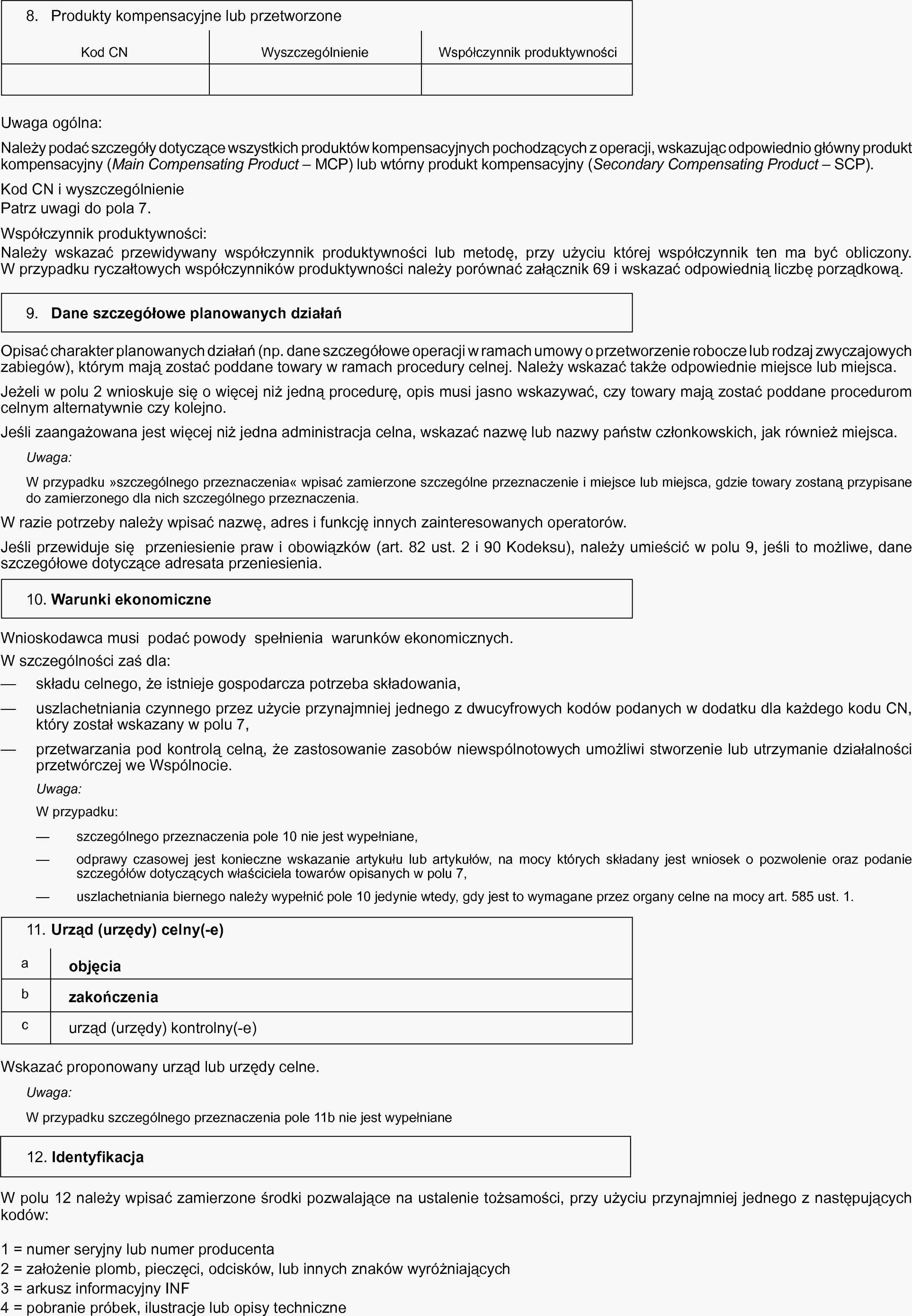 8. Produkty kompensacyjne lub przetworzoneKod CNWyszczególnienieWspółczynnik produktywnościUwaga ogólna:Należy podać szczegóły dotyczące wszystkich produktów kompensacyjnych pochodzących z operacji, wskazując odpowiednio główny produkt kompensacyjny (Main Compensating Product — MCP) lub wtórny produkt kompensacyjny (Secondary Compensating Product — SCP).Kod CN i wyszczególnieniePatrz uwagi do pola 7.Współczynnik produktywności:Należy wskazać przewidywany współczynnik produktywności lub metodę, przy użyciu której współczynnik ten ma być obliczony. W przypadku ryczałtowych współczynników produktywności należy porównać załącznik 69 i wskazać odpowiednią liczbę porządkową.9. Dane szczegółowe planowanych działańOpisać charakter planowanych działań (np. dane szczegółowe operacji w ramach umowy o przetworzenie robocze lub rodzaj zwyczajowych zabiegów), którym mają zostać poddane towary w ramach procedury celnej. Należy wskazać także odpowiednie miejsce lub miejsca.Jeżeli w polu 2 wnioskuje się o więcej niż jedną procedurę, opis musi jasno wskazywać, czy towary mają zostać poddane procedurom celnym alternatywnie czy kolejno.Jeśli zaangażowana jest więcej niż jedna administracja celna, wskazać nazwę lub nazwy państw członkowskich, jak również miejsca.Uwaga:W przypadku »szczególnego przeznaczenia« wpisać zamierzone szczególne przeznaczenie i miejsce lub miejsca, gdzie towary zostaną przypisane do zamierzonego dla nich szczególnego przeznaczenia.W razie potrzeby należy wpisać nazwę, adres i funkcję innych zainteresowanych operatorów.Jeśli przewiduje się przeniesienie praw i obowiązków (art. 82 ust. 2 i 90 Kodeksu), należy umieścić w polu 9, jeśli to możliwe, dane szczegółowe dotyczące adresata przeniesienia.10. Warunki ekonomiczneWnioskodawca musi podać powody spełnienia warunków ekonomicznych.W szczególności zaś dla:— składu celnego, że istnieje gospodarcza potrzeba składowania,— uszlachetniania czynnego przez użycie przynajmniej jednego z dwucyfrowych kodów podanych w dodatku dla każdego kodu CN, który został wskazany w polu 7,— przetwarzania pod kontrolą celną, że zastosowanie zasobów niewspólnotowych umożliwi stworzenie lub utrzymanie działalności przetwórczej we Wspólnocie.Uwaga:W przypadku:— szczególnego przeznaczenia pole 10 nie jest wypełniane,— odprawy czasowej jest konieczne wskazanie artykułu lub artykułów, na mocy których składany jest wniosek o pozwolenie oraz podanie szczegółów dotyczących właściciela towarów opisanych w polu 7,— uszlachetniania biernego należy wypełnić pole 10 jedynie wtedy, gdy jest to wymagane przez organy celne na mocy art. 585 ust. 1.11. Urząd (urzędy) celny(-e)a objęciab zakończeniac urząd (urzędy) kontrolny(-e)Wskazać proponowany urząd lub urzędy celne.Uwaga:W przypadku szczególnego przeznaczenia pole 11b nie jest wypełniane12. IdentyfikacjaW polu 12 należy wpisać zamierzone środki pozwalające na ustalenie tożsamości, przy użyciu przynajmniej jednego z następujących kodów:1 = numer seryjny lub numer producenta2 = założenie plomb, pieczęci, odcisków, lub innych znaków wyróżniających3 = arkusz informacyjny INF4 = pobranie próbek, ilustracje lub opisy techniczne