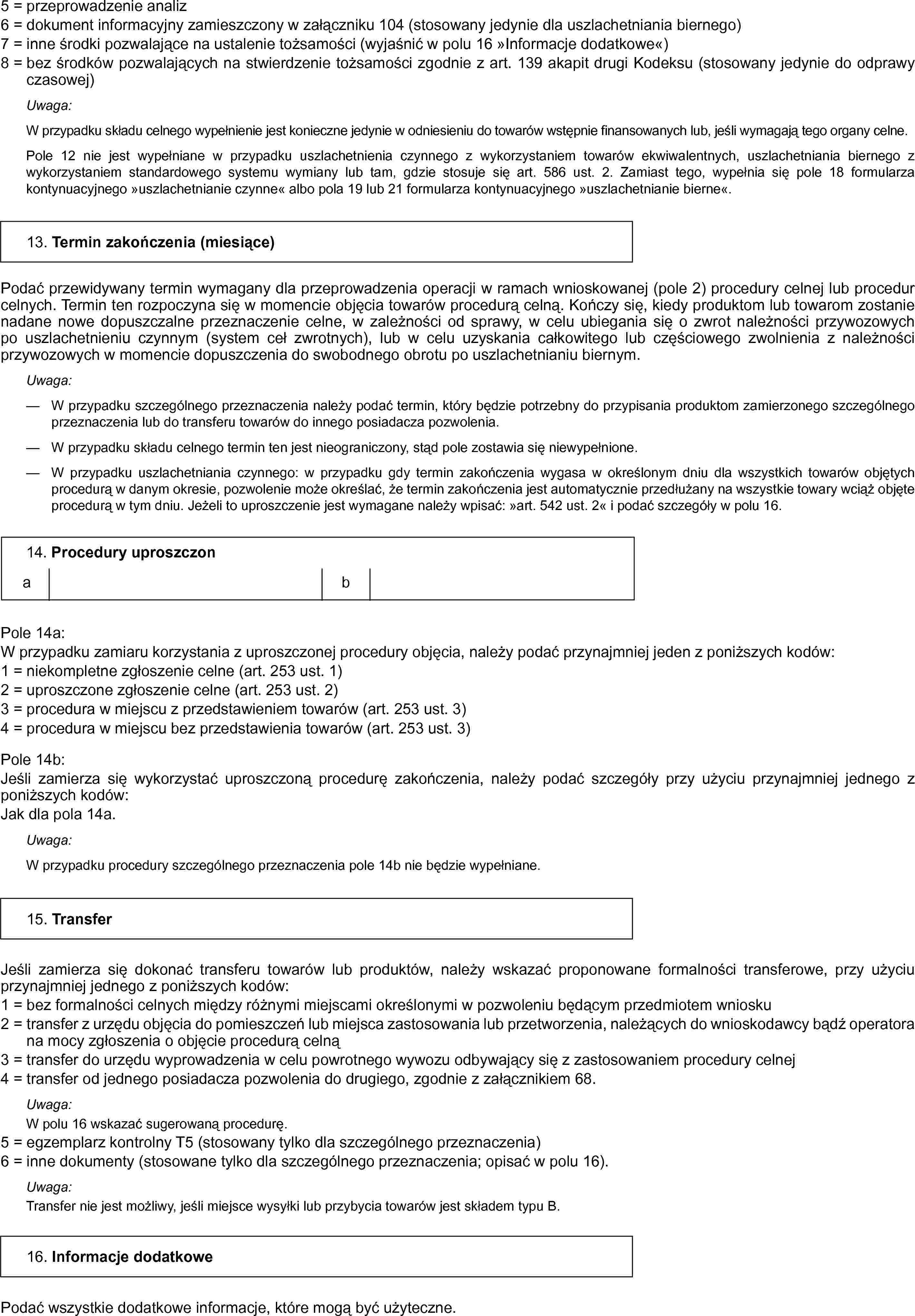 5 = przeprowadzenie analiz6 = dokument informacyjny zamieszczony w załączniku 104 (stosowany jedynie dla uszlachetniania biernego)7 = inne środki pozwalające na ustalenie tożsamości (wyjaśnić w polu 16 »Informacje dodatkowe«)8 = bez środków pozwalających na stwierdzenie tożsamości zgodnie z art. 139 akapit drugi Kodeksu (stosowany jedynie do odprawy czasowej)Uwaga:W przypadku składu celnego wypełnienie jest konieczne jedynie w odniesieniu do towarów wstępnie finansowanych lub, jeśli wymagają tego organy celne.Pole 12 nie jest wypełniane w przypadku uszlachetnienia czynnego z wykorzystaniem towarów ekwiwalentnych, uszlachetniania biernego z wykorzystaniem standardowego systemu wymiany lub tam, gdzie stosuje się art. 586 ust. 2. Zamiast tego, wypełnia się pole 18 formularza kontynuacyjnego »uszlachetnianie czynne« albo pola 19 lub 21 formularza kontynuacyjnego »uszlachetnianie bierne«.13. Termin zakończenia (miesiące)Podać przewidywany termin wymagany dla przeprowadzenia operacji w ramach wnioskowanej (pole 2) procedury celnej lub procedur celnych. Termin ten rozpoczyna się w momencie objęcia towarów procedurą celną. Kończy się, kiedy produktom lub towarom zostanie nadane nowe dopuszczalne przeznaczenie celne, w zależności od sprawy, w celu ubiegania się o zwrot należności przywozowych po uszlachetnieniu czynnym (system ceł zwrotnych), lub w celu uzyskania całkowitego lub częściowego zwolnienia z należności przywozowych w momencie dopuszczenia do swobodnego obrotu po uszlachetnianiu biernym.Uwaga:— W przypadku szczególnego przeznaczenia należy podać termin, który będzie potrzebny do przypisania produktom zamierzonego szczególnego przeznaczenia lub do transferu towarów do innego posiadacza pozwolenia.— W przypadku składu celnego termin ten jest nieograniczony, stąd pole zostawia się niewypełnione.— W przypadku uszlachetniania czynnego: w przypadku gdy termin zakończenia wygasa w określonym dniu dla wszystkich towarów objętych procedurą w danym okresie, pozwolenie może określać, że termin zakończenia jest automatycznie przedłużany na wszystkie towary wciąż objęte procedurą w tym dniu. Jeżeli to uproszczenie jest wymagane należy wpisać: »art. 542 ust. 2« i podać szczegóły w polu 16.14. Procedury uproszczonabPole 14a:W przypadku zamiaru korzystania z uproszczonej procedury objęcia, należy podać przynajmniej jeden z poniższych kodów:1 = niekompletne zgłoszenie celne (art. 253 ust. 1)2 = uproszczone zgłoszenie celne (art. 253 ust. 2)3 = procedura w miejscu z przedstawieniem towarów (art. 253 ust. 3)4 = procedura w miejscu bez przedstawienia towarów (art. 253 ust. 3)Pole 14b:Jeśli zamierza się wykorzystać uproszczoną procedurę zakończenia, należy podać szczegóły przy użyciu przynajmniej jednego z poniższych kodów:Jak dla pola 14a.Uwaga:W przypadku procedury szczególnego przeznaczenia pole 14b nie będzie wypełniane.15. TransferJeśli zamierza się dokonać transferu towarów lub produktów, należy wskazać proponowane formalności transferowe, przy użyciu przynajmniej jednego z poniższych kodów:1 = bez formalności celnych między różnymi miejscami określonymi w pozwoleniu będącym przedmiotem wniosku2 = transfer z urzędu objęcia do pomieszczeń lub miejsca zastosowania lub przetworzenia, należących do wnioskodawcy bądź operatora na mocy zgłoszenia o objęcie procedurą celną3 = transfer do urzędu wyprowadzenia w celu powrotnego wywozu odbywający się z zastosowaniem procedury celnej4 = transfer od jednego posiadacza pozwolenia do drugiego, zgodnie z załącznikiem 68.Uwaga:W polu 16 wskazać sugerowaną procedurę.5 = egzemplarz kontrolny T5 (stosowany tylko dla szczególnego przeznaczenia)6 = inne dokumenty (stosowane tylko dla szczególnego przeznaczenia; opisać w polu 16).Uwaga:Transfer nie jest możliwy, jeśli miejsce wysyłki lub przybycia towarów jest składem typu B16. Informacje dodatkowePodać wszystkie dodatkowe informacje, które mogą być użyteczne.