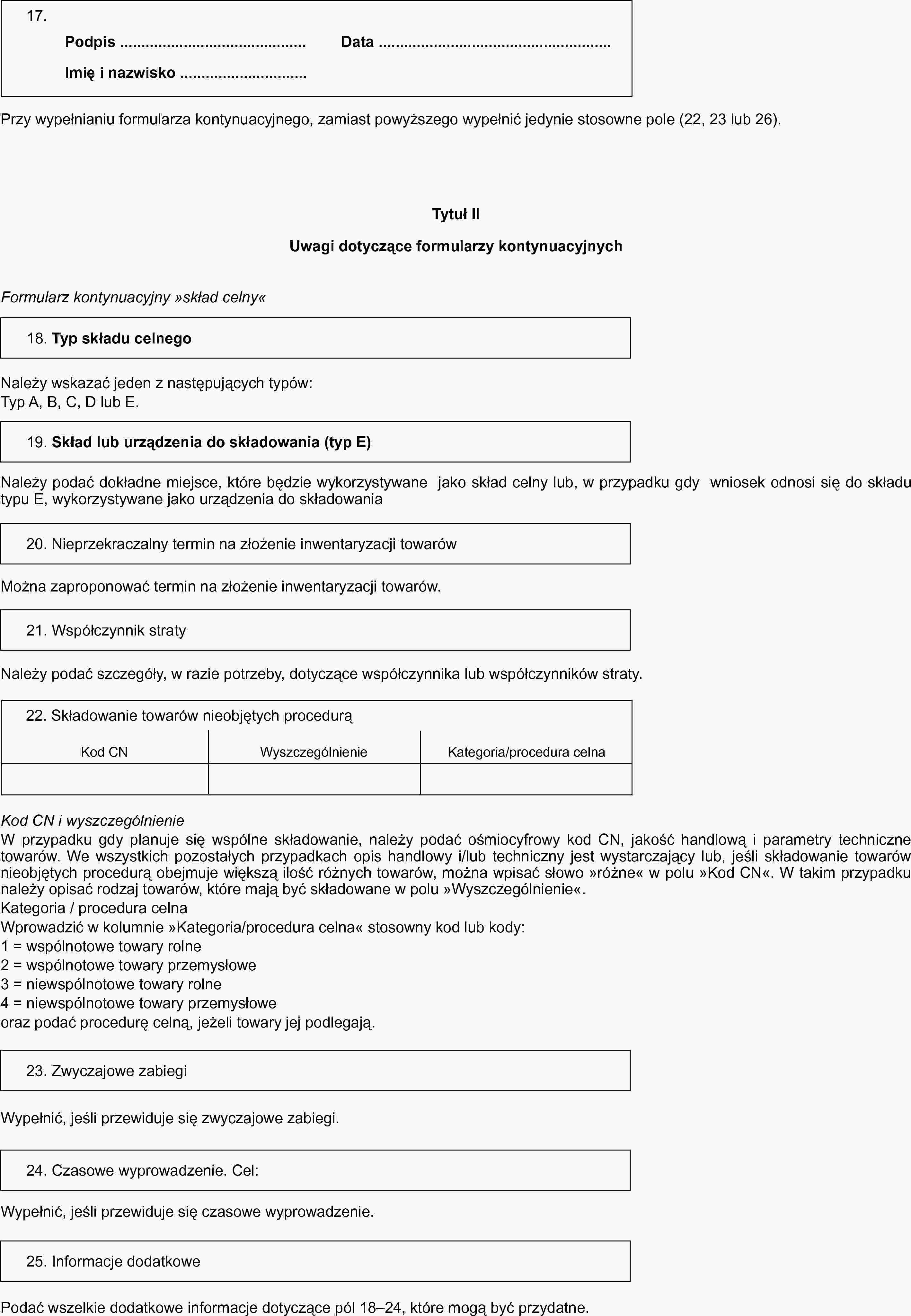 17.Podpis …Data …Imię i nazwisko …Przy wypełnianiu formularza kontynuacyjnego, zamiast powyższego wypełnić jedynie stosowne pole (22, 23 lub 26).Tytuł IIUwagi dotyczące formularzy kontynuacyjnychFormularz kontynuacyjny »skład celny«18. Typ składu celnegoNależy wskazać jeden z następujących typów:Typ A, B, C, D lub E.19. Skład lub urządzenia do składowania (typ E)Należy podać dokładne miejsce, które będzie wykorzystywane jako skład celny lub, w przypadku gdy wniosek odnosi się do składu typu E, wykorzystywane jako urządzenia do składowania20. Nieprzekraczalny termin na złożenie inwentaryzacji towarówMożna zaproponować termin na złożenie inwentaryzacji towarów.21. Współczynnik stratyNależy podać szczegóły, w razie potrzeby, dotyczące współczynnika lub współczynników straty.22. Składowanie towarów nieobjętych procedurąKod CNWyszczególnienieKategoria/procedura celnaKod CN i wyszczególnienieW przypadku gdy planuje się wspólne składowanie, należy podać ośmiocyfrowy kod CN, jakość handlową i parametry techniczne towarów. We wszystkich pozostałych przypadkach opis handlowy i/lub techniczny jest wystarczający lub, jeśli składowanie towarów nieobjętych procedurą obejmuje większą ilość różnych towarów, można wpisać słowo »różne«« w polu „Kod CN”. W takim przypadku należy opisać rodzaj towarów, które mają być składowane w polu »Wyszczególnienie«.Kategoria / procedura celnaWprowadzić w kolumnie »Kategoria/procedura celna« stosowny kod lub kody:1 = wspólnotowe towary rolne2 = wspólnotowe towary przemysłowe3 = niewspólnotowe towary rolne4 = niewspólnotowe towary przemysłoweoraz podać procedurę celną, jeżeli towary jej podlegają.23. Zwyczajowe zabiegiWypełnić, jeśli przewiduje się zwyczajowe zabiegi.24. Czasowe wyprowadzenie. Cel:Wypełnić, jeśli przewiduje się czasowe wyprowadzenie.25. Informacje dodatkowePodać wszelkie dodatkowe informacje dotyczące pól 18–24, które mogą być przydatne.