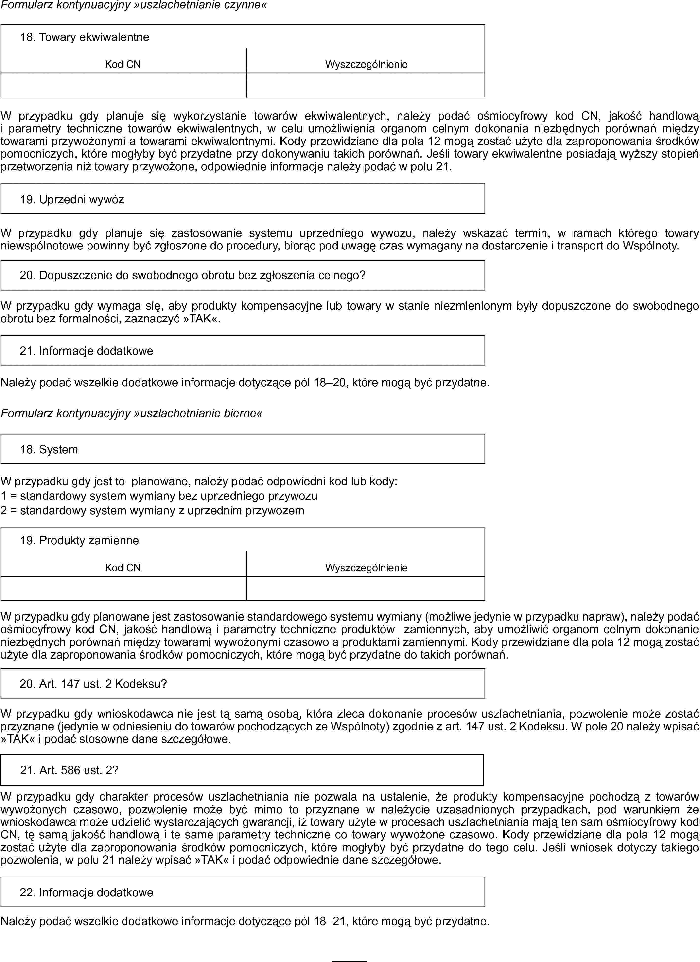 Formularz kontynuacyjny »uszlachetnianie czynne«18. Towary ekwiwalentneKod CNWyszczególnienieW przypadku gdy planuje się wykorzystanie towarów ekwiwalentnych, należy podać ośmiocyfrowy kod CN, jakość handlową i parametry techniczne towarów ekwiwalentnych, w celu umożliwienia organom celnym dokonania niezbędnych porównań między towarami przywożonymi a towarami ekwiwalentnymi. Kody przewidziane dla pola 12 mogą zostać użyte dla zaproponowania środków pomocniczych, które mogłyby być przydatne przy dokonywaniu takich porównań. Jeśli towary ekwiwalentne posiadają wyższy stopień przetworzenia niż towary przywożone, odpowiednie informacje należy podać w polu 21.19. Uprzedni wywózW przypadku gdy planuje się zastosowanie systemu uprzedniego wywozu, należy wskazać termin, w ramach którego towary niewspólnotowe powinny być zgłoszone do procedury, biorąc pod uwagę czas wymagany na dostarczenie i transport do Wspólnoty.20. Dopuszczenie do swobodnego obrotu bez zgłoszenia celnego?W przypadku gdy wymaga się, aby produkty kompensacyjne lub towary w stanie niezmienionym były dopuszczone do swobodnego obrotu bez formalności, zaznaczyć »TAK«.21. Informacje dodatkoweNależy podać wszelkie dodatkowe informacje dotyczące pól 18–20, które mogą być przydatne.Formularz kontynuacyjny „uszlachetnianie bierne”18. SystemW przypadku gdy jest to planowane, należy podać odpowiedni kod lub kody:1 = standardowy system wymiany bez uprzedniego przywozu2 = standardowy system wymiany z uprzednim przywozem19. Produkty zamienneKod CNWyszczególnienieW przypadku gdy planowane jest zastosowanie standardowego systemu wymiany (możliwe jedynie w przypadku napraw), należy podać ośmiocyfrowy kod CN, jakość handlową i parametry techniczne produktów zamiennych, aby umożliwić organom celnym dokonanie niezbędnych porównań między towarami wywożonymi czasowo a produktami zamiennymi. Kody przewidziane dla pola 12 mogą zostać użyte dla zaproponowania środków pomocniczych, które mogą być przydatne do takich porównań.20. Art. 147 ust. 2 Kodeksu?W przypadku gdy wnioskodawca nie jest tą samą osobą, która zleca dokonanie procesów uszlachetniania, pozwolenie może zostać przyznane (jedynie w odniesieniu do towarów pochodzących ze Wspólnoty) zgodnie z art. 147 ust. 2 Kodeksu. W pole 20 należy wpisać »TAK« i podać stosowne dane szczegółowe.21. Art. 586 ust. 2?W przypadku gdy charakter procesów uszlachetniania nie pozwala na ustalenie, że produkty kompensacyjne pochodzą z towarów wywożonych czasowo, pozwolenie może być mimo to przyznane w należycie uzasadnionych przypadkach, pod warunkiem że wnioskodawca może udzielić wystarczających gwarancji, iż towary użyte w procesach uszlachetniania mają ten sam ośmiocyfrowy kod CN, tę samą jakość handlową i te same parametry techniczne co towary wywożone czasowo. Kody przewidziane dla pola 12 mogą zostać użyte dla zaproponowania środków pomocniczych, które mogłyby być przydatne do tego celu. Jeśli wniosek dotyczy takiego pozwolenia, w polu 21 należy wpisać »TAK« i podać odpowiednie dane szczegółowe.22. Informacje dodatkoweNależy podać wszelkie dodatkowe informacje dotyczące pól 18–21, które mogą być przydatne