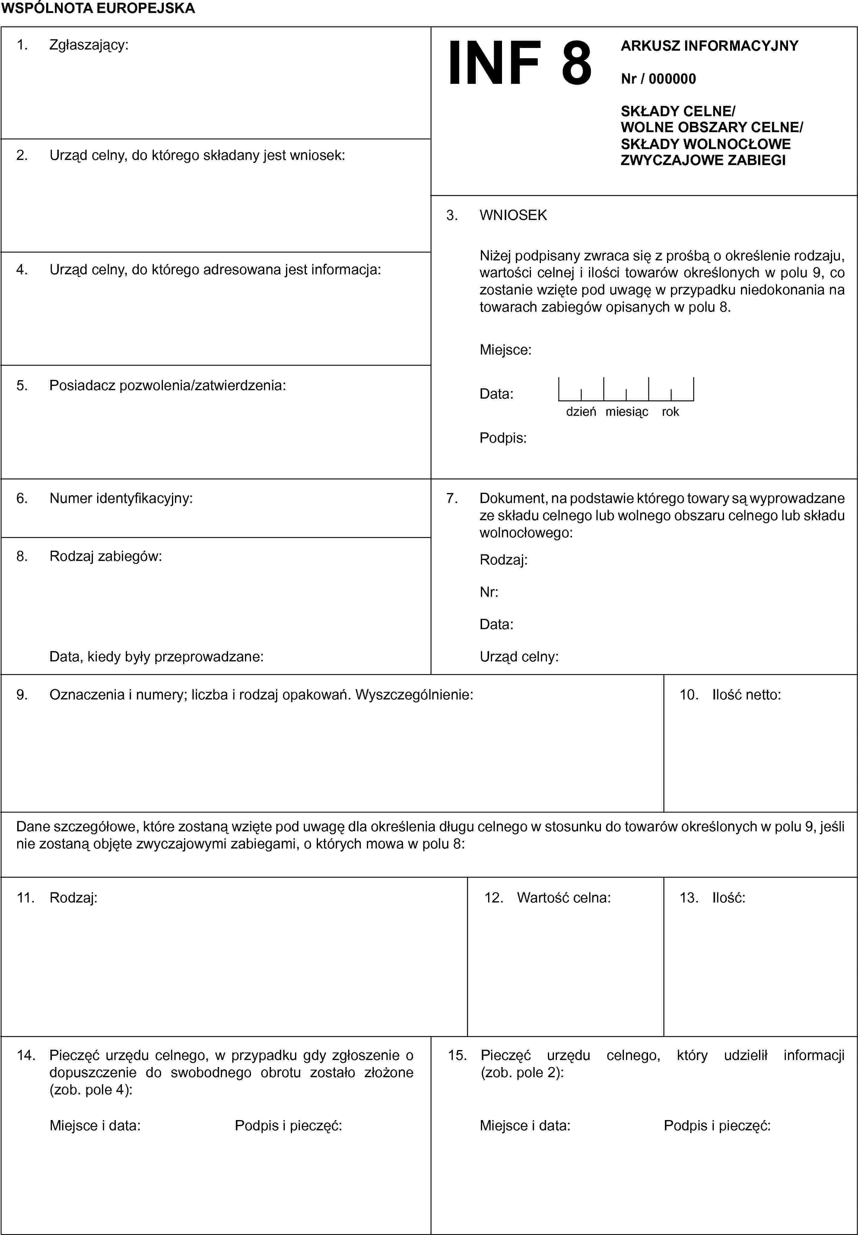 WSPÓLNOTA EUROPEJSKA1. Zgłaszający:INF 8ARKUSZ INFORMACYJNYNr / 000000SKŁADY CELNE/WOLNE OBSZARY CELNE/SKŁADY WOLNOCŁOWEZWYCZAJOWE ZABIEGI2. Urząd celny, do którego składany jest wniosek:3. WNIOSEKNiżej podpisany zwraca się z prośbą o określenie rodzaju, wartości celnej i ilości towarów określonych w polu 9, co zostanie wzięte pod uwagę w przypadku niedokonania na towarach zabiegów opisanych w polu 8.Miejsce:Data:dzieńmiesiącrokPodpis4. Urząd celny, do którego adresowana jest informacja:5. Posiadacz pozwolenia/zatwierdzenia:6. Numer identyfikacyjny:7. Dokument, na podstawie którego towary są wyprowadzane ze składu celnego lub wolnego obszaru celnego lub składu wolnocłowego:Rodzaj:Nr:Data:Urząd celny:8. Rodzaj zabiegów:Data, kiedy były przeprowadzane:9. Oznaczenia i numery; liczba i rodzaj opakowań. Wyszczególnienie:10. Ilość netto:Dane szczegółowe, które zostaną wzięte pod uwagę dla określenia długu celnego w stosunku do towarów określonych w polu 9, jeśli nie zostaną objęte zwyczajowymi zabiegami, o których mowa w polu 8:11. Rodzaj:12. Wartość celna:13. Ilość14. Pieczęć urzędu celnego, w przypadku gdy zgłoszenie o dopuszczenie do swobodnego obrotu zostało złożone (zob. pole 4):Miejsce i data:Podpis i pieczęć:15. Pieczęć urzędu celnego, który udzielił informacji (zob. pole 2):Miejsce i data:Podpis i pieczęć: