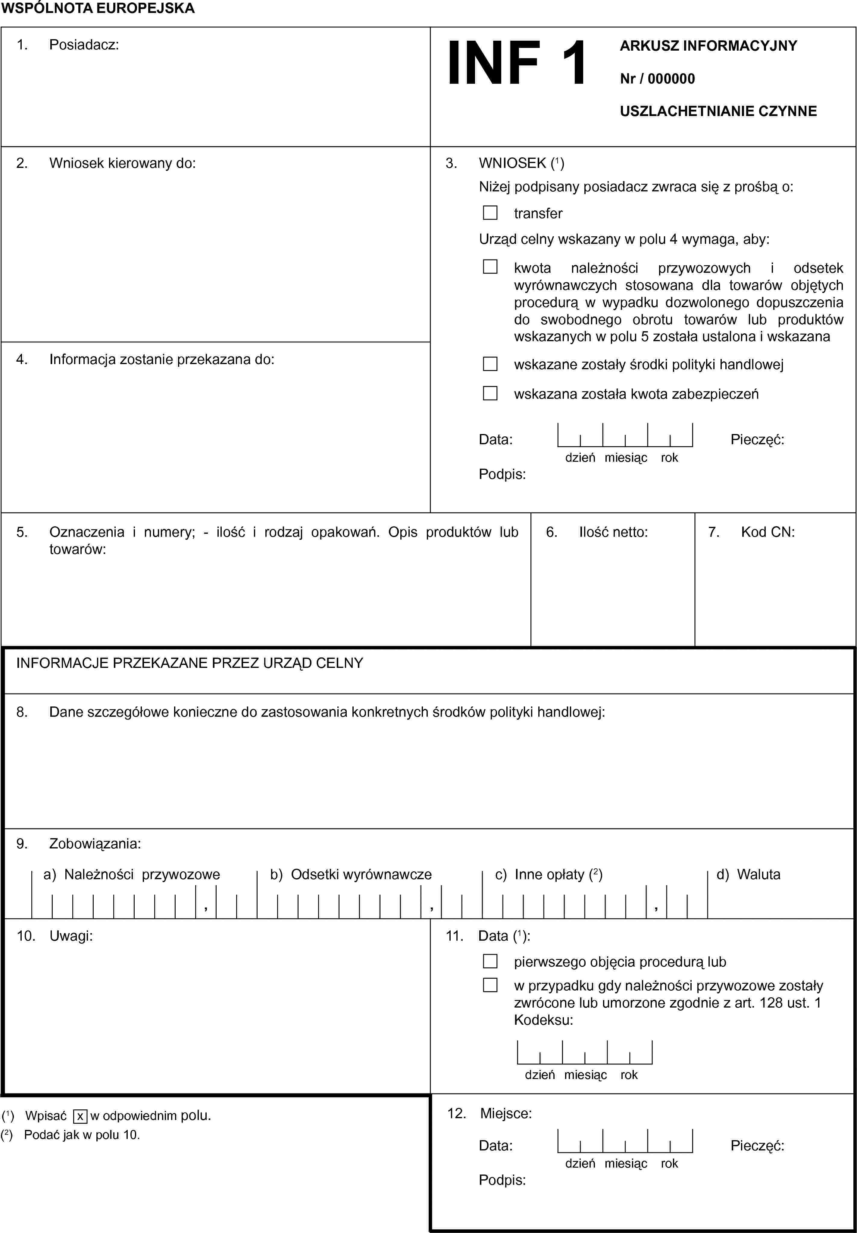 WSPÓLNOTA EUROPEJSKAINF 1ARKUSZ INFORMACYJNYNr / 000000USZLACHETNIANIE CZYNNE1. Posiadacz:2. Wniosek kierowany do:3. WNIOSEK (1)Niżej podpisany posiadacz zwraca się z prośbą o:transferUrząd celny wskazany w polu 4 wymaga, aby:kwota należności przywozowych i odsetek wyrównawczych stosowana dla towarów objętych procedurą w wypadku dozwolonego dopuszczenia do swobodnego obrotu towarów lub produktów wskazanych w polu 5 została ustalona i wskazanawskazane zostały środki polityki handlowejwskazana została kwota zabezpieczeńData:dzieńmiesiącrokPodpis:Pieczęć:4. Informacja zostanie przekazana do:5. Oznaczenia i numery; — ilość i rodzaj opakowań. Opis produktów lub towarów:6. Ilość netto:7. Kod CN:INFORMACJE PRZEKAZANE PRZEZ URZĄD CELNY8. Dane szczegółowe konieczne do zastosowania konkretnych środków polityki handlowej:9. Zobowiązania:a) Należności przywozoweb) Odsetki wyrównawczec) Inne opłaty (2)d) Waluta10. Uwagi:11. Data (1):pierwszego objęcia procedurą lubw przypadku gdy należności przywozowe zostały zwrócone lub umorzone zgodnie z art. 128 ust. 1 Kodeksu:dzieńmiesiącrok12. Miejsce:Data:dzieńmiesiącrokPieczęć:Podpis:(1) Wpisać x w odpowiednim polu.(2) Podać jak w polu 10.