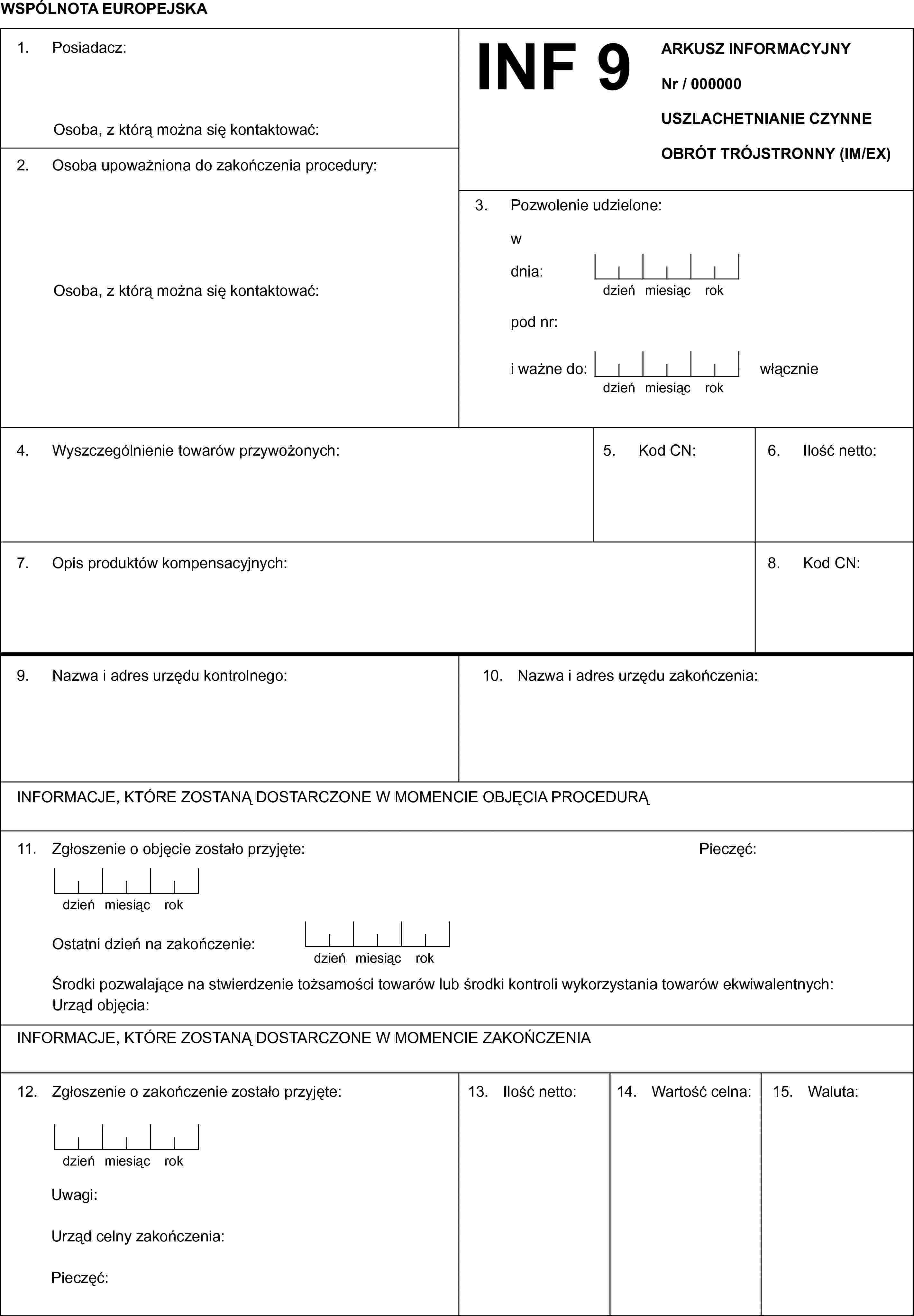 WSPÓLNOTA EUROPEJSKAINF 9ARKUSZ INFORMACYJNYNr / 000000USZLACHETNIANIE CZYNNEOBRÓT TRÓJSTRONNY (IM/EX)1. Posiadacz:Osoba, z którą można się kontaktować:2. Osoba upoważniona do zakończenia procedury:Osoba, z którą można się kontaktować:3. Pozwolenie udzielone:wdnia:dzieńmiesiącrokpod nr:i ważne do:dzieńmiesiącrokwłącznie4. Wyszczególnienie towarów przywożonych:5. Kod CN:6. Ilość netto:7. Opis produktów kompensacyjnych:8. Kod CN:9. Nazwa i adres urzędu kontrolnego:10. Nazwa i adres urzędu zakończenia:INFORMACJE, KTÓRE ZOSTANĄ DOSTARCZONE W MOMENCIE OBJĘCIA PROCEDURĄ11. Zgłoszenie o objęcie zostało przyjęte:Pieczęć:dzieńmiesiącrokOstatni dzień na zakończenie:dzieńmiesiącrokUrząd objęcia:INFORMACJE, KTÓRE ZOSTANĄ DOSTARCZONE W MOMENCIE ZAKOŃCZENIA12. Zgłoszenie o zakończenie zostało przyjęte:dzieńmiesiącrokUwagi:Urząd celny zakończenia:Pieczęć:13. Ilość netto:14. Wartość celna:15. Waluta: