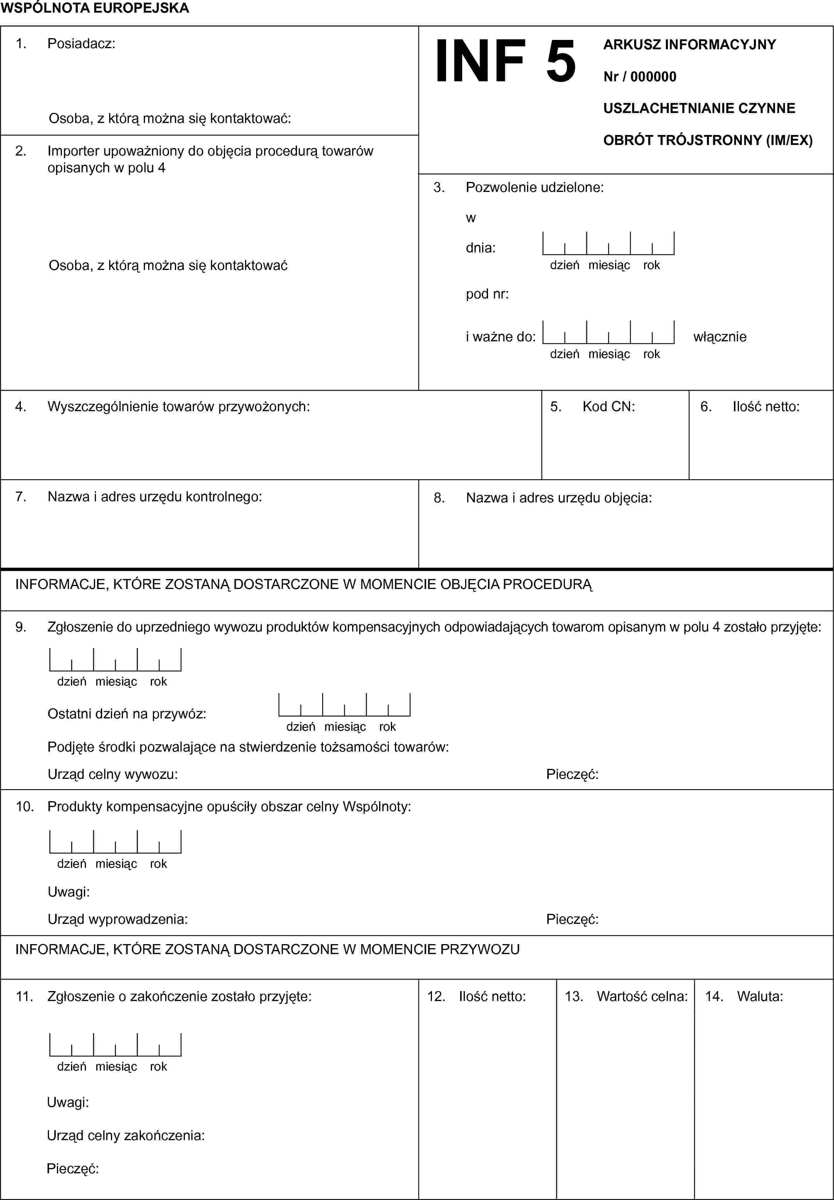 WSPÓLNOTA EUROPEJSKAINF 5ARKUSZ INFORMACYJNYNr / 000000USZLACHETNIANIE CZYNNEOBRÓT TRÓJSTRONNY (IM/EX)1. Posiadacz:Osoba, z którą można się kontaktować:2. Importer upoważniony do objęcia procedurą towarów opisanych w polu 4Osoba, z którą można się kontaktować3. Pozwolenie udzielone:wdnia:dzieńmiesiącrokpod nr:i ważne do:dzieńmiesiącrokwłącznie4. Wyszczególnienie towarów przywożonych:5. Kod CN:6. Ilość netto:7. Nazwa i adres urzędu kontrolnego:8. Nazwa i adres urzędu objęcia:INFORMACJE, KTÓRE ZOSTANĄ DOSTARCZONE W MOMENCIE OBJĘCIA PROCEDURĄ9. Zgłoszenie do uprzedniego wywozu produktów kompensacyjnych odpowiadających towarom opisanym w polu 4 zostało przyjęte:dzieńmiesiącrokOstatni dzień na przywóz:dzieńmiesiącrokPodjęte środki pozwalające na stwierdzenie tożsamości towarów:Urząd celny wywozu:Pieczęć:10. Produkty kompensacyjne opuściły obszar celny Wspólnoty:dzieńmiesiącrokUwagi:Urząd wyprowadzenia:Pieczęć:INFORMACJE, KTÓRE ZOSTANĄ DOSTARCZONE W MOMENCIE PRZYWOZU11. Zgłoszenie o zakończenie zostało przyjęte:dzieńmiesiącrokUwagi:Urząd celny zakończenia:Pieczęć:12. Ilość netto:13. Wartość celna:14. Waluta: