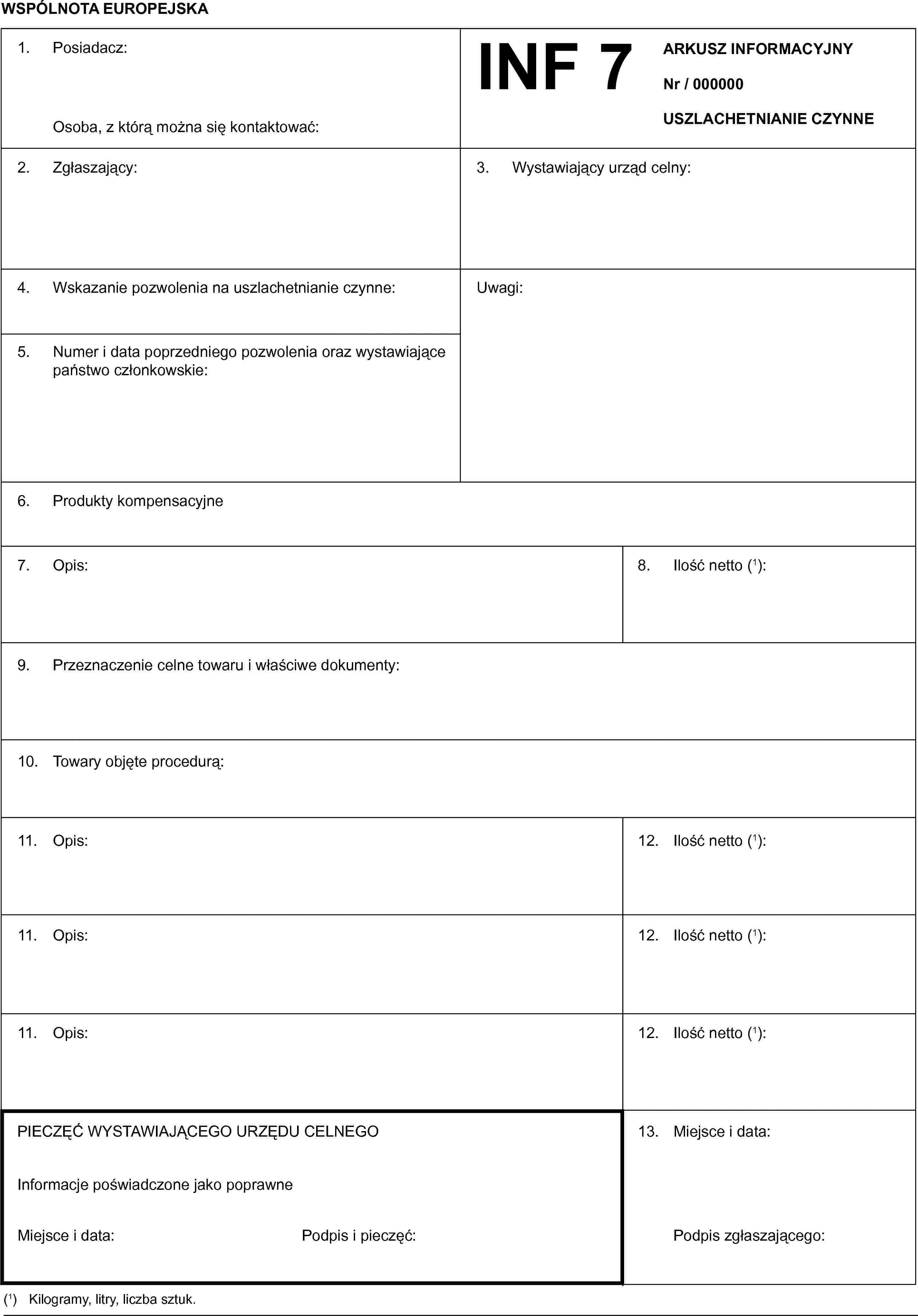 WSPÓLNOTA EUROPEJSKAINF 7ARKUSZ INFORMACYJNYNr / 000000USZLACHETNIANIE CZYNNE1. Posiadacz:Osoba, z którą można się kontaktować:2. Zgłaszający:3. Wystawiający urząd celny:4. Wskazanie pozwolenia na uszlachetnianie czynne:5. Numer i data poprzedniego pozwolenia oraz wystawiające państwo członkowskie:Uwagi:6. Produkty kompensacyjne7. Opis:8. Ilość netto (1):9. Przeznaczenie celne towaru i właściwe dokumenty:10. Towary objęte procedurą:11. Opis:12. Ilość netto (1):11. Opis:12. Ilość netto (1):11. Opis:12. Ilość netto (1):13. Miejsce i data:Podpis zgłaszającego:PIECZĘĆ WYSTAWIAJĄCEGO URZĘDU CELNEGOInformacje poświadczone jako poprawneMiejsce i data:Podpis i pieczęć:(1) Kilogramy, litry, liczba sztuk.