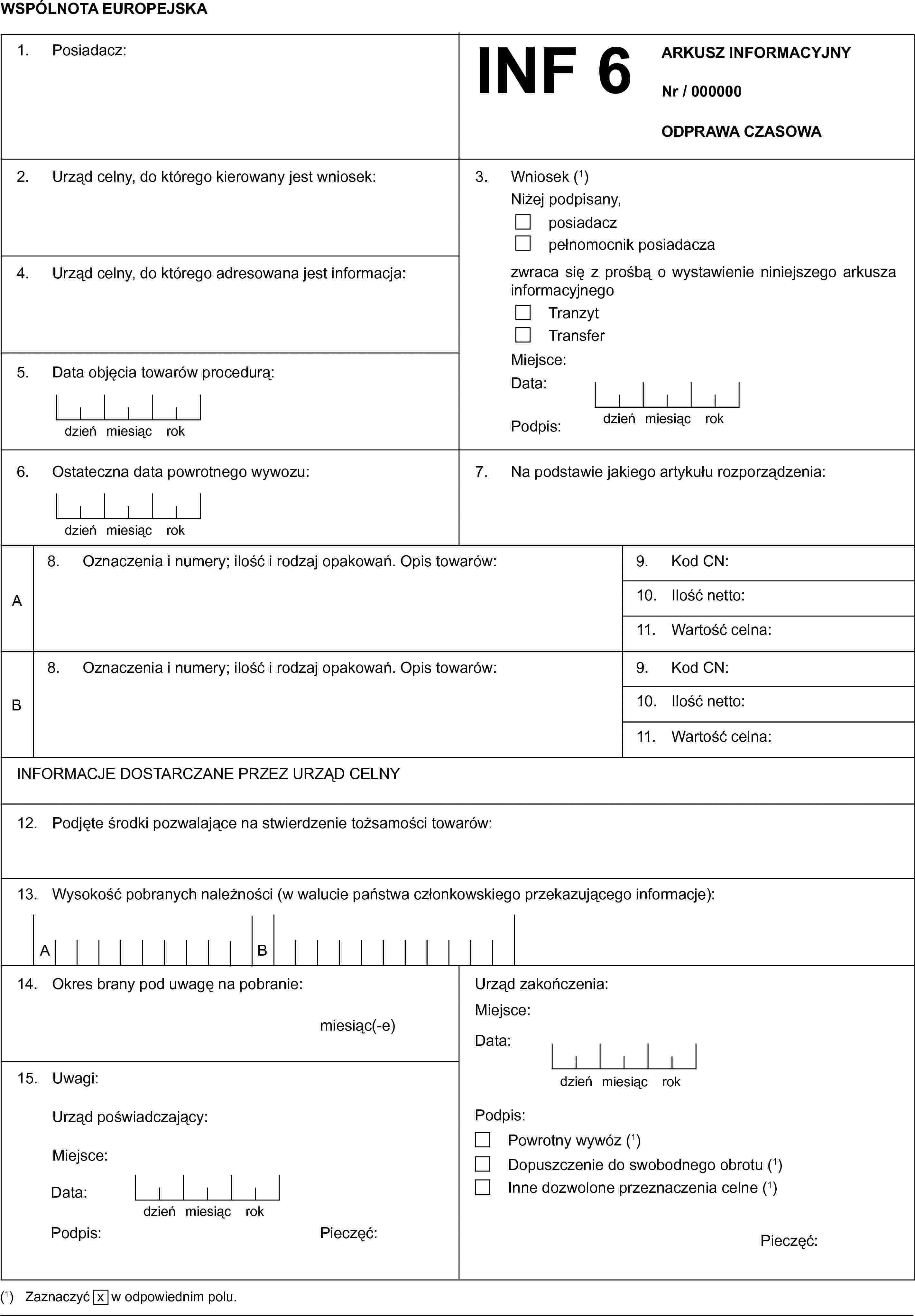 WSPÓLNOTA EUROPEJSKA1. Posiadacz:INF 6ARKUSZ INFORMACYJNYNr / 000000ODPRAWA CZASOWA2. Urząd celny, do którego kierowany jest wniosek:4. Urząd celny, do którego adresowana jest informacja:5. Data objęcia towarów procedurą:dzieńmiesiącrok3. Wniosek (1)Niżej podpisany,posiadaczpełnomocnik posiadaczazwraca się z prośbą o wystawienie niniejszego arkusza informacyjnegoTranzytTransferMiejsce:Data:Podpis:dzieńmiesiącrokOstateczna data powrotnego wywozu:dzieńmiesiącrok7. Na podstawie jakiego artykułu rozporządzenia:A8. Oznaczenia i numery; ilość i rodzaj opakowań. Opis towarów:9. Kod CN:10. Ilość netto:11. Wartość celna:B8. Oznaczenia i numery; ilość i rodzaj opakowań. Opis towarów:9. Kod CN:10. Ilość netto:11. Wartość celna:INFORMACJE DOSTARCZANE PRZEZ URZĄD CELNY12. Podjęte środki pozwalające na stwierdzenie tożsamości towarów:13. Wysokość pobranych należności (w walucie państwa członkowskiego przekazującego informacje):AB14. Okres brany pod uwagę na pobranie:miesiąc(-e)Urząd zakończenia:Miejsce:Data:dzieńmiesiącrok15. Uwagi:Urząd poświadczający:Miejsce:Data:dzieńmiesiącrokPodpis:Pieczęć:Podpis:Powrotny wywóz (1)Dopuszczenie do swobodnego obrotu (1)Inne dozwolone przeznaczenia celne (1)Pieczęć:(1) Zaznaczyć x w odpowiednim polu.