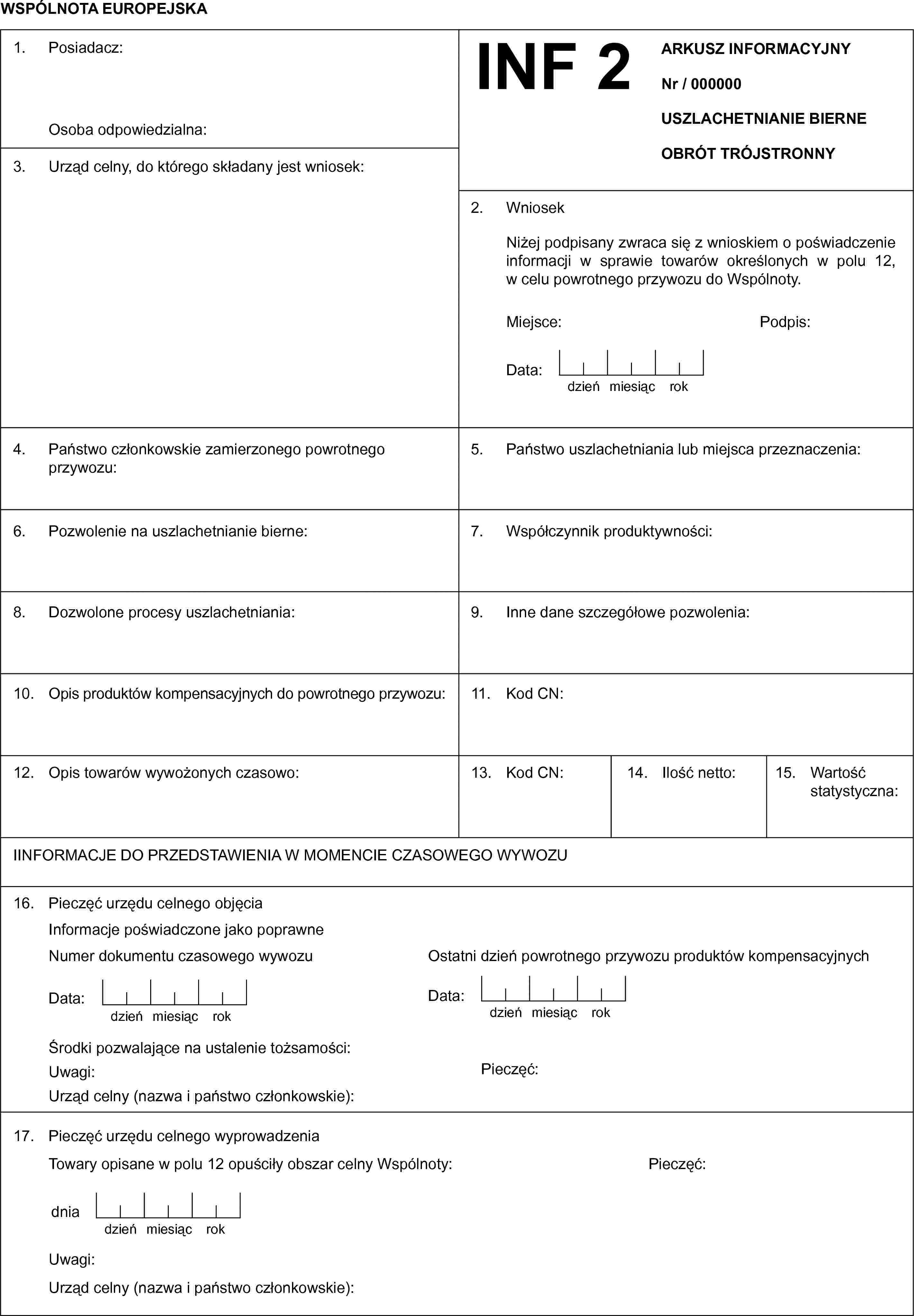 WSPÓLNOTA EUROPEJSKA1. Posiadacz:Osoba odpowiedzialna:INF 2ARKUSZ INFORMACYJNYNr / 000000USZLACHETNIANIE BIERNEOBRÓT TRÓJSTRONNY3. Urząd celny, do którego składany jest wniosek:2. WniosekNiżej podpisany zwraca się z wnioskiem o poświadczenie informacji w sprawie towarów określonych w polu 12, w celu powrotnego przywozu do Wspólnoty.Miejsce:Podpis:Data:dzieńmiesiącrok4. Państwo członkowskie zamierzonego powrotnego przywozu:5. Państwo uszlachetniania lub miejsca przeznaczenia:6. Pozwolenie na uszlachetnianie bierne:7. Współczynnik produktywności:8. Dozwolone procesy uszlachetniania:9. Inne dane szczegółowe pozwolenia:10. Opis produktów kompensacyjnych do powrotnego przywozu:11. Kod CN:12. Opis towarów wywożonych czasowo:13. Kod CN:14. Ilość netto:15. Wartość statystyczna:IINFORMACJE DO PRZEDSTAWIENIA W MOMENCIE CZASOWEGO WYWOZU16. Pieczęć urzędu celnego objęciaInformacje poświadczone jako poprawneNumer dokumentu czasowego wywozuOstatni dzień powrotnego przywozu produktów kompensacyjnychData:dzieńmiesiącrokData:dzieńmiesiącrokŚrodki pozwalające na ustalenie tożsamości:Uwagi:Pieczęć:Urząd celny (nazwa i państwo członkowskie):17. Pieczęć urzędu celnego wyprowadzeniaTowary opisane w polu 12 opuściły obszar celny Wspólnoty:Pieczęć:dniadzieńmiesiącrokUwagi:Urząd celny (nazwa i państwo członkowskie):