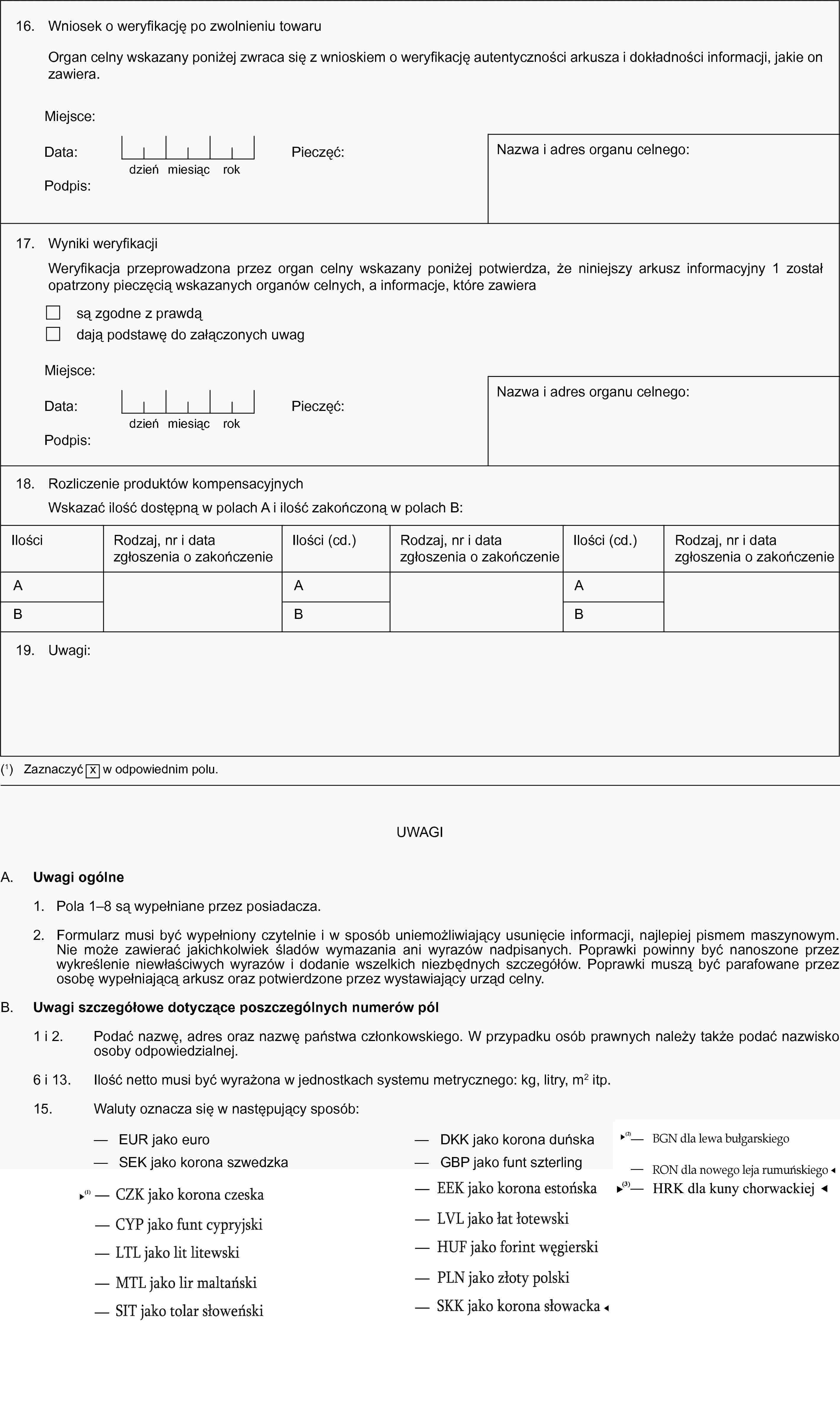 16. Wniosek o weryfikację po zwolnieniu towaruOrgan celny wskazany poniżej zwraca się z wnioskiem o weryfikację autentyczności arkusza i dokładności informacji, jakie on zawiera.Miejsce:Data:dzieńmiesiącrokPieczęć:Nazwa i adres organu celnego:17. Wyniki weryfikacjiWeryfikacja przeprowadzona przez organ celny wskazany poniżej potwierdza, że niniejszy arkusz informacyjny 1 został opatrzony pieczęcią wskazanych organów celnych, a informacje, które zawierasą zgodne z prawdądają podstawę do załączonych uwagMiejsce:Data:dzieńmiesiącrokPieczęć:Podpis:Nazwa i adres organu celnego:18. Rozliczenie produktów kompensacyjnychWskazać ilość dostępną w polach A i ilość zakończoną w polach B:IlościRodzaj, nr i data zgłoszenia o zakończenieIlości (cd.)Rodzaj, nr i data zgłoszenia o zakończenieIlości (cd.)Rodzaj, nr i data zgłoszenia o zakończenieABABAB19. Uwagi:(1) Zaznaczyć x w odpowiednim polu.UWAGIA. Uwagi ogólne1. Pola 1–8 są wypełniane przez posiadacza.2. Formularz musi być wypełniony czytelnie i w sposób uniemożliwiający usunięcie informacji, najlepiej pismem maszynowym. Nie może zawierać jakichkolwiek śladów wymazania ani wyrazów nadpisanych. Poprawki powinny być nanoszone przez wykreślenie niewłaściwych wyrazów i dodanie wszelkich niezbędnych szczegółów. Poprawki muszą być parafowane przez osobę wypełniającą arkusz oraz potwierdzone przez wystawiający urząd celny.B. Uwagi szczegółowe dotyczące poszczególnych numerów pól1 i 2. Podać nazwę, adres oraz nazwę państwa członkowskiego. W przypadku osób prawnych należy także podać nazwisko osoby odpowiedzialnej.6 i 13. Ilość netto musi być wyrażona w jednostkach systemu metrycznego: kg, litry, m2 itp.15. Waluty oznacza się w następujący sposób:— EUR jako euro— DKK jako korona duńska— SEK jako korona szwedzka— GBP jako funt szterling