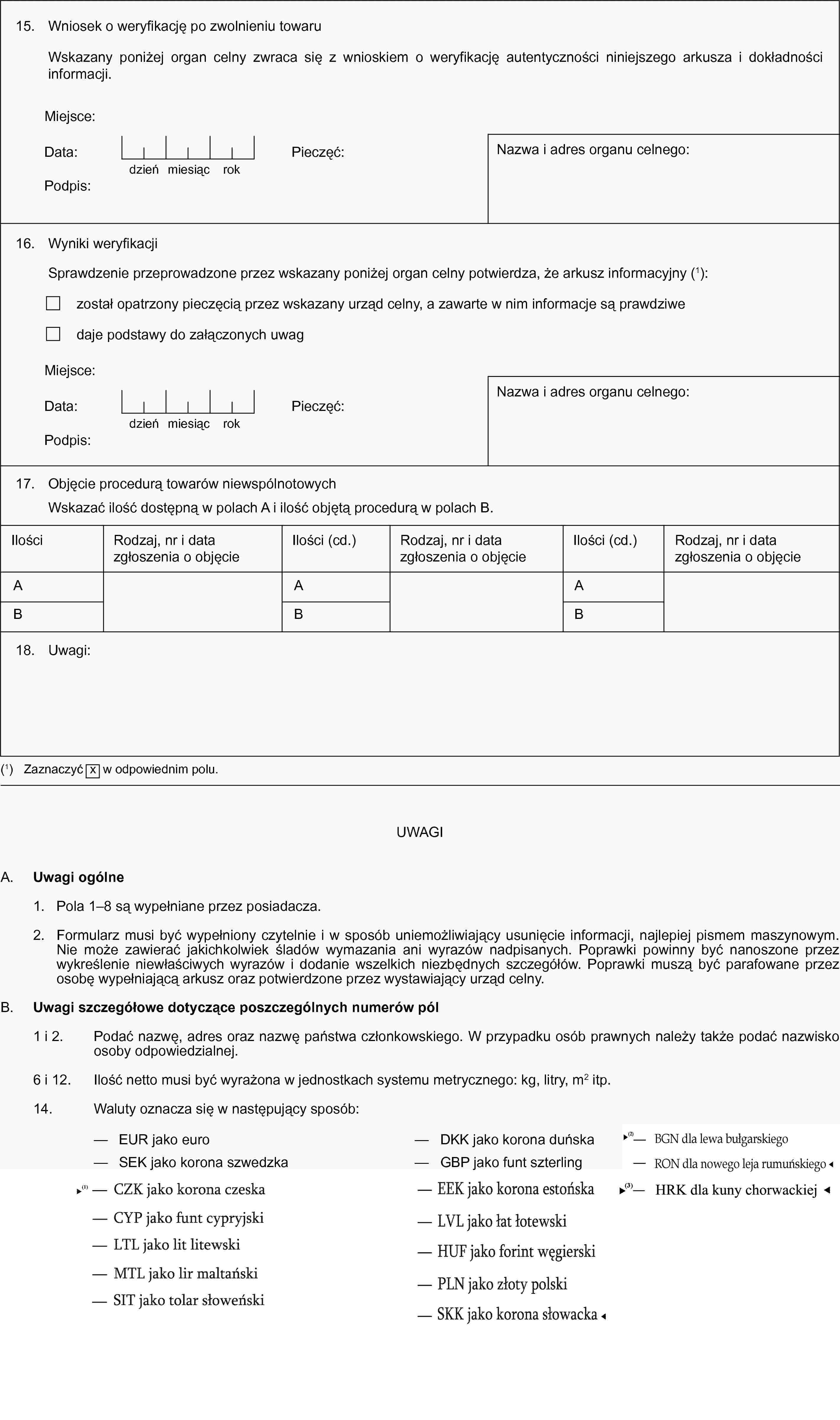 15. Wniosek o weryfikację po zwolnieniu towaruWskazany poniżej organ celny zwraca się z wnioskiem o weryfikację autentyczności niniejszego arkusza i dokładności informacji.Miejsce:Data:dzieńmiesiącrokPieczęć:Podpis:Nazwa i adres organu celnego:16. Wyniki weryfikacjiSprawdzenie przeprowadzone przez wskazany poniżej organ celny potwierdza, że arkusz informacyjny (1):został opatrzony pieczęcią przez wskazany urząd celny, a zawarte w nim informacje są prawdziwedaje podstawy do załączonych uwagMiejsce:Data:dzieńmiesiącrokPieczęć:Podpis:Nazwa i adres organu celnego:17. Objęcie procedurą towarów niewspólnotowychWskazać ilość dostępną w polach A i ilość objętą procedurą w polach B.IlościRodzaj, nr i data zgłoszenia o objęcieIlości (cd.)Rodzaj, nr i data zgłoszenia o objęcieIlości (cd.)Rodzaj, nr i data zgłoszenia o objęcieABABAB18. Uwagi:(1) Zaznaczyć x w odpowiednim polu.UWAGIA. Uwagi ogólne1. Pola 1–8 są wypełniane przez posiadacza.2. Formularz musi być wypełniony czytelnie i w sposób uniemożliwiający usunięcie informacji, najlepiej pismem maszynowym. Nie może zawierać jakichkolwiek śladów wymazania ani wyrazów nadpisanych. Poprawki powinny być nanoszone przez wykreślenie niewłaściwych wyrazów i dodanie wszelkich niezbędnych szczegółów. Poprawki muszą być parafowane przez osobę wypełniającą arkusz oraz potwierdzone przez wystawiający urząd celny.B. Uwagi szczegółowe dotyczące poszczególnych numerów pól1 i 2. Podać nazwę, adres oraz nazwę państwa członkowskiego. W przypadku osób prawnych należy także podać nazwisko osoby odpowiedzialnej.6 i 12. Ilość netto musi być wyrażona w jednostkach systemu metrycznego: kg, litry, m2 itp.14. Waluty oznacza się w następujący sposób:— EUR jako euro— DKK jako korona duńska— SEK jako korona szwedzka— GBP jako funt szterling