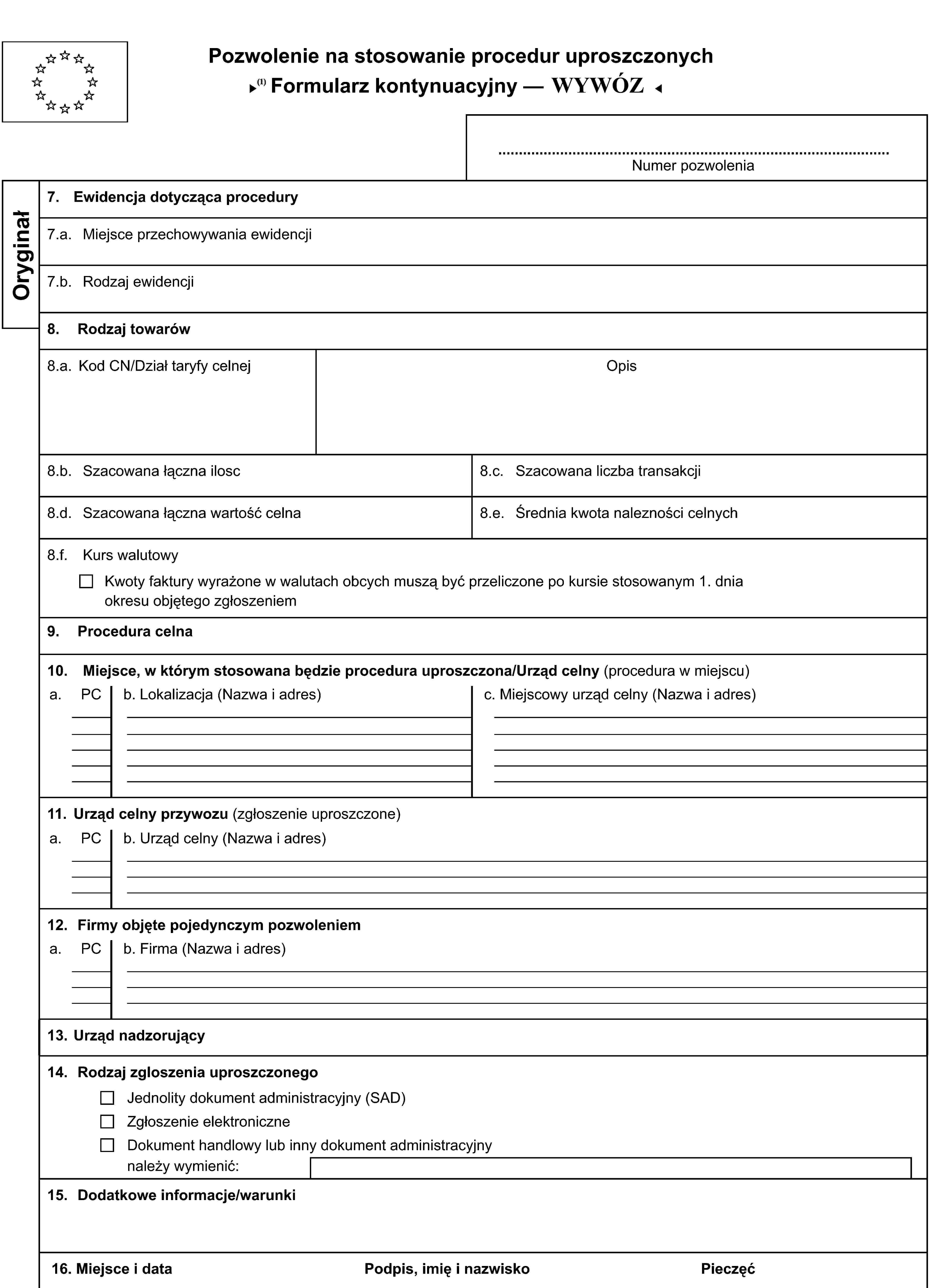 Pozwolenie na stosowanie procedur uproszczonychFormularz kontynuacyjny — PRZYWÓZNumer pozwoleniaOryginał7. Ewidencja dotycząca procedury7.a. Miejsce przechowywania ewidencji7.b. Rodzaj ewidencji8. Rodzaj towarów8.a. Kod CN/Dział taryfy celnejOpis8.b. Szacowana łączna ilosc8.c. Szacowana liczba transakcji8.d. Szacowana łączna wartość celna8.e. Średnia kwota nalezności celnych8.f. Kurs walutowyKwoty faktury wyrażone w walutach obcych muszą być przeliczone po kursie stosowanym 1. dnia okresu objętego zgłoszeniem9. Procedura celna10. Miejsce, w którym stosowana będzie procedura uproszczona/Urząd celny (procedura w miejscu)a.PCb. Lokalizacja (Nazwa i adres)c. Miejscowy urząd celny (Nazwa i adres)11. Urząd celny przywozu (zgłoszenie uproszczone)a.PCb. Urząd celny (Nazwa i adres)12. Firmy objęte pojedynczym pozwoleniema.PCb. Firma (Nazwa i adres)13. Urząd nadzorujący14. Rodzaj zgloszenia uproszczonegoJednolity dokument administracyjny (SAD)Zgłoszenie elektroniczneDokument handlowy lub inny dokument administracyjnynależy wymienić:15. Dodatkowe informacje/warunki16. Miejsce i dataPodpis, imię i nazwiskoPieczęć