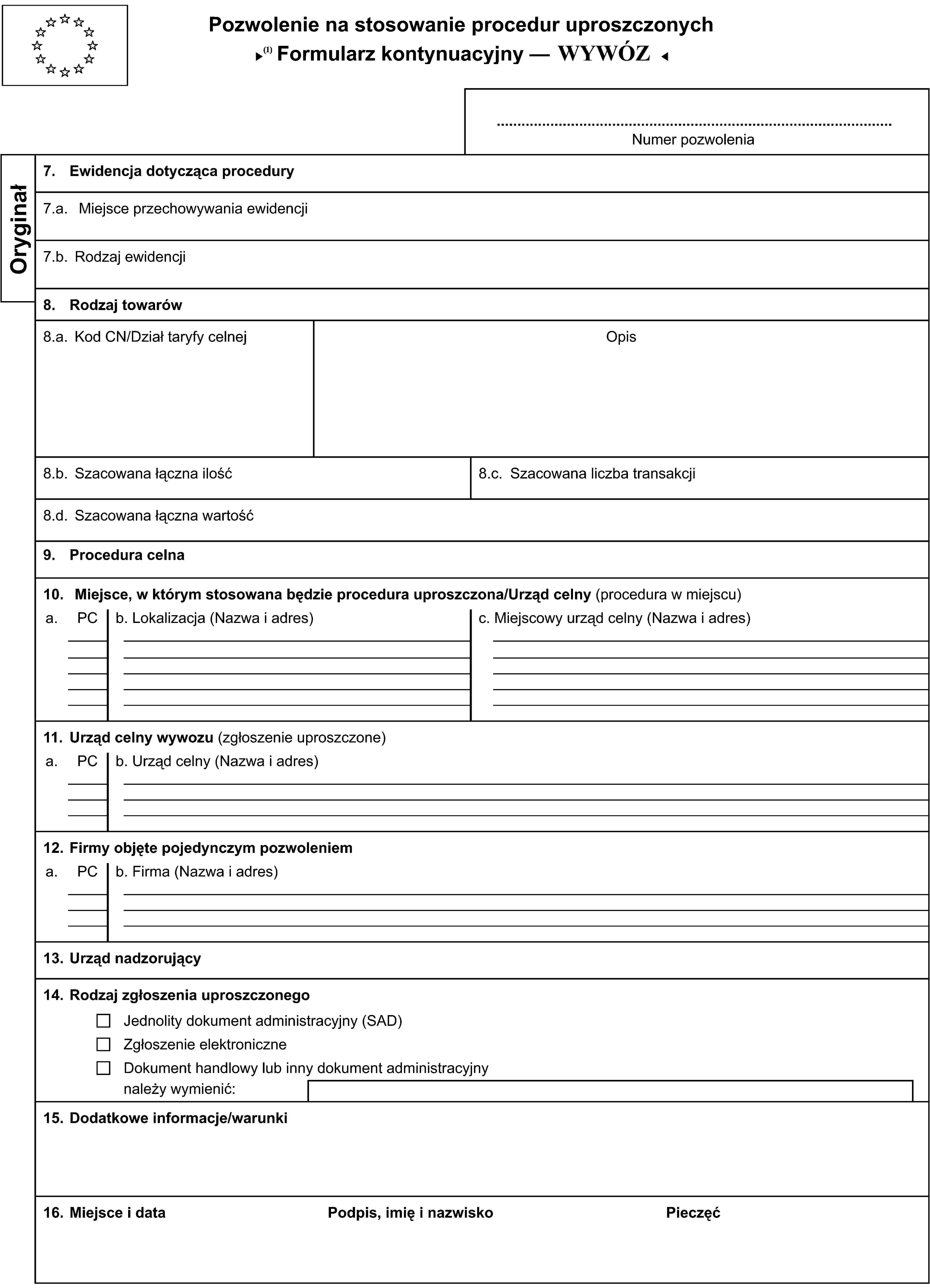 Pozwolenie na stosowanie procedur uproszczonychFormularz kontynuacyjny — PRZYWÓZNumer pozwoleniaOryginał7. Ewidencja dotycząca procedury7.a. Miejsce przechowywania ewidencji7.b. Rodzaj ewidencji8. Rodzaj towarów8.a. Kod CN/Dział taryfy celnejOpis8.b. Szacowana łączna ilość8.c. Szacowana liczba transakcji8.d. Szacowana łączna wartość9. Procedura celna10. Miejsce, w którym stosowana będzie procedura uproszczona/Urząd celny (procedura w miejscu)a.PCb. Lokalizacja (Nazwa i adres)c. Miejscowy urząd celny (Nazwa i adres)11. Urząd celny wywozu (zgłoszenie uproszczone)a.PCb. Urząd celny (Nazwa i adres)12. Firmy objęte pojedynczym pozwoleniema.PCb. Firma (Nazwa i adres)13. Urząd nadzorujący14. Rodzaj zgłoszenia uproszczonegoJednolity dokument administracyjny (SAD)Zgłoszenie elektroniczneDokument handlowy lub inny dokument administracyjnynależy wymienić:15. Dodatkowe informacje/warunki16. Miejsce i dataPodpis, imię i nazwiskoPieczęć