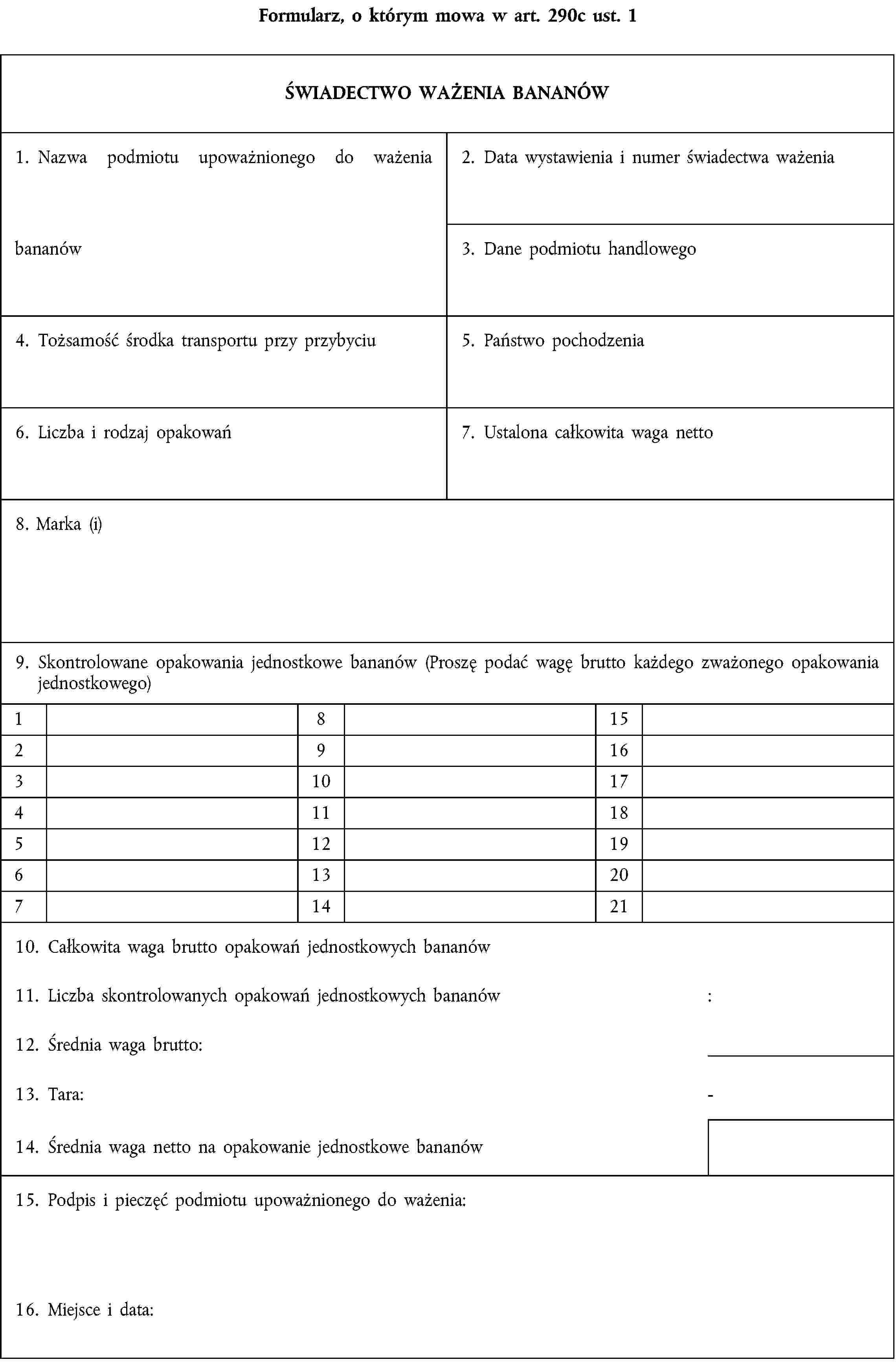 Formularz, o którym mowa w art. 290c ust. 1ŚWIADECTWO WAŻENIA BANANÓW1. Nazwa podmiotu upoważnionego do ważenia bananów2. Data wystawienia i numer świadectwa ważenia3. Dane podmiotu handlowego4. Tożsamość środka transportu przy przybyciu5. Państwo pochodzenia6. Liczba i rodzaj opakowań7. Ustalona całkowita waga netto8. Marka (i)9. Skontrolowane opakowania jednostkowe bananów (Proszę podać wagę brutto każdego zważonego opakowania jednostkowego)18152916310174111851219613207142110. Całkowita waga brutto opakowań jednostkowych bananów11. Liczba skontrolowanych opakowań jednostkowych bananów:12. Średnia waga brutto:13. Tara:-14. Średnia waga netto na opakowanie jednostkowe bananów15. Podpis i pieczęć podmiotu upoważnionego do ważenia:16. Miejsce i data: