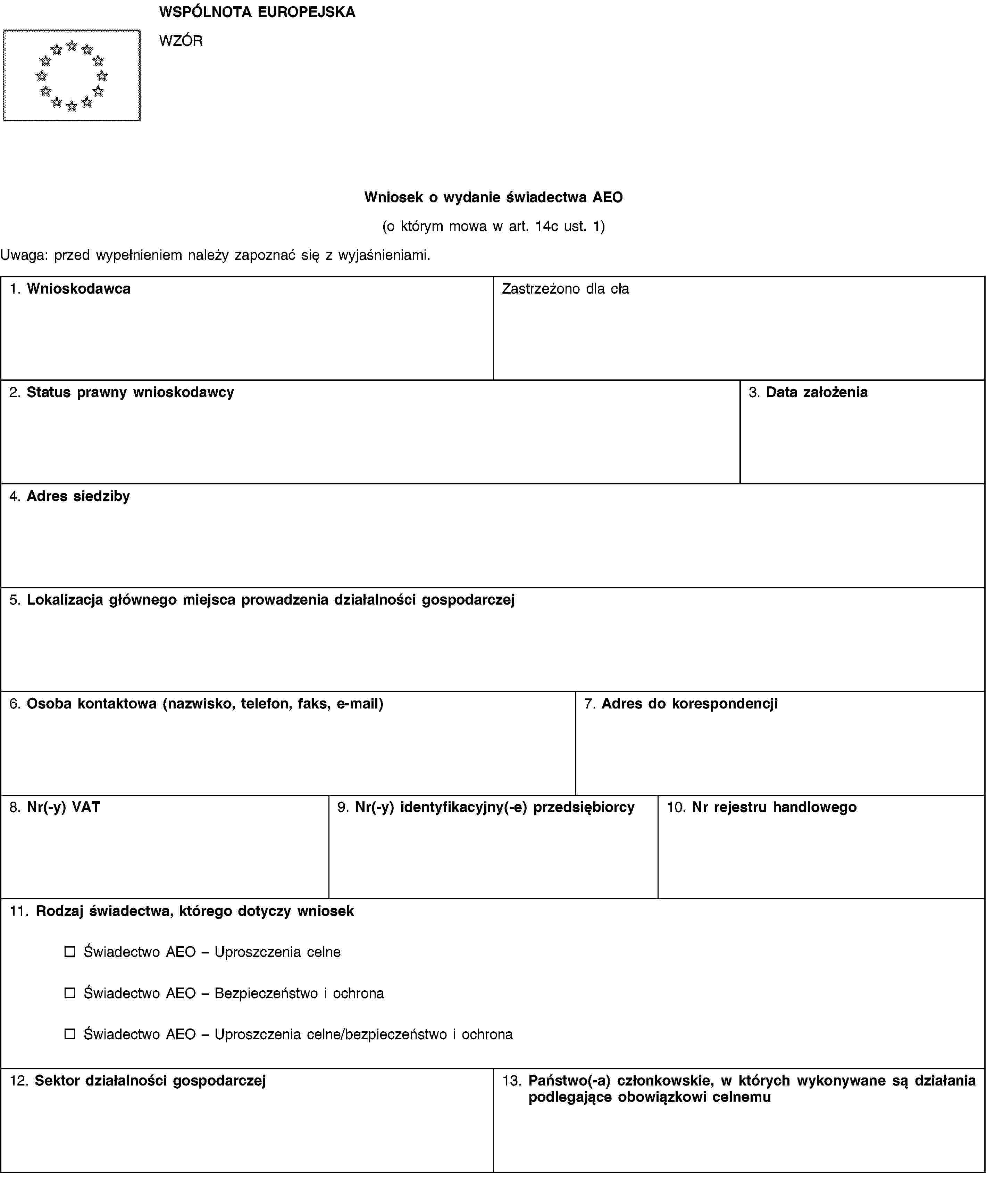 WSPÓLNOTA EUROPEJSKAWZÓRWniosek o wydanie świadectwa AEO(o którym mowa w art. 14c ust. 1)Uwaga: przed wypełnieniem należy zapoznać się z wyjaśnieniami.1. WnioskodawcaZastrzeżono dla cła2. Status prawny wnioskodawcy3. Data założenia4. Adres siedziby5. Lokalizacja głównego miejsca prowadzenia działalności gospodarczej6. Osoba kontaktowa (nazwisko, telefon, faks, e-mail)7. Adres do korespondencji8. Nr(-y) VAT9. Nr(-y) identyfikacyjny(-e) przedsiębiorcy10. Nr rejestru handlowego11. Rodzaj świadectwa, którego dotyczy wniosekŚwiadectwo AEO – Uproszczenia celneŚwiadectwo AEO – Bezpieczeństwo i ochronaŚwiadectwo AEO – Uproszczenia celne/bezpieczeństwo i ochrona12. Sektor działalności gospodarczej13. Państwo(-a) członkowskie, w których wykonywane są działania podlegające obowiązkowi celnemu