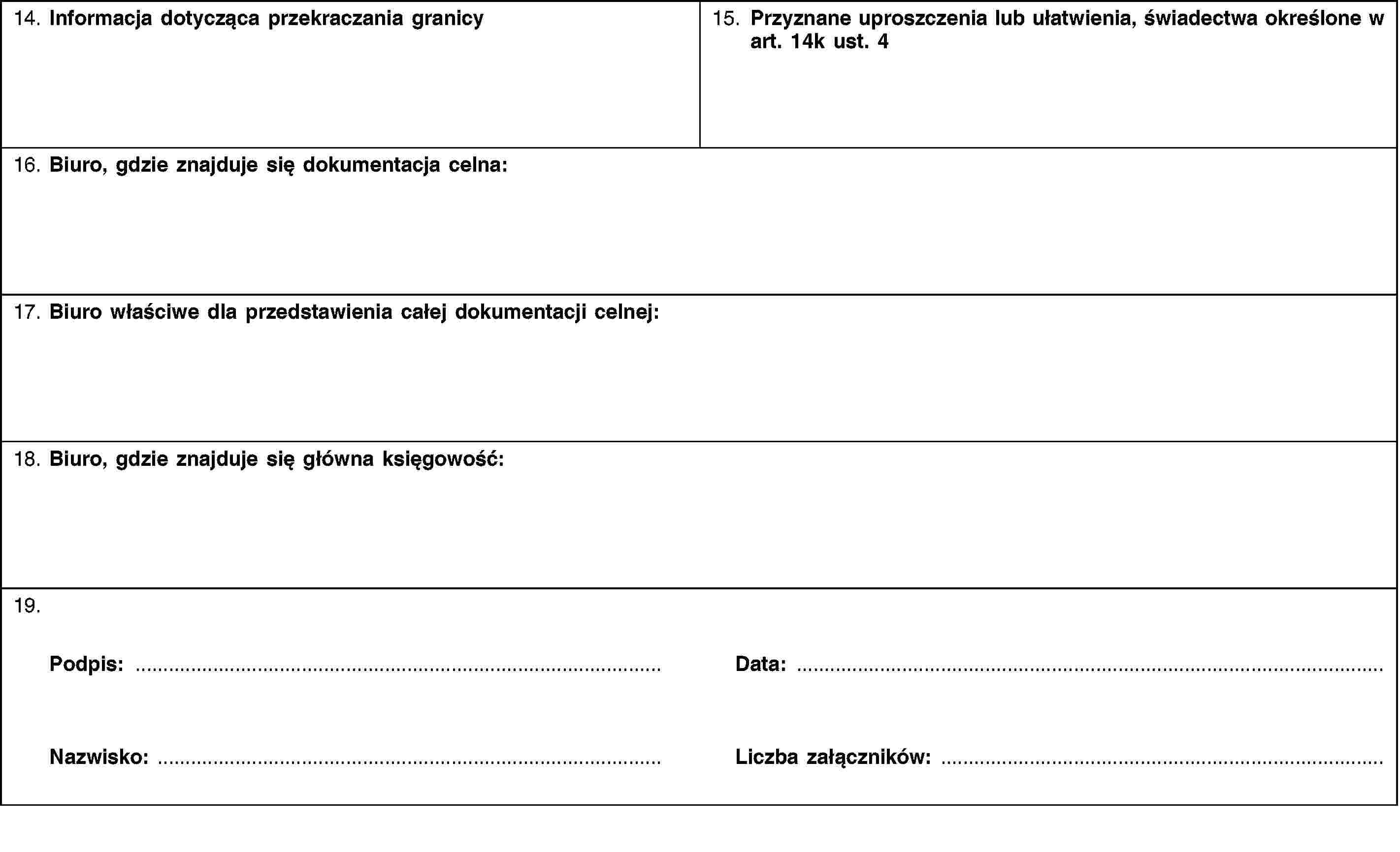 14. Informacja dotycząca przekraczania granicy15. Przyznane uproszczenia lub ułatwienia, świadectwa określone w art. 14k ust. 416. Biuro, gdzie znajduje się dokumentacja celna:17. Biuro właściwe dla przedstawienia całej dokumentacji celnej:18. Biuro, gdzie znajduje się główna księgowość:19.Podpis:Nazwisko:Data:Liczba załączników: