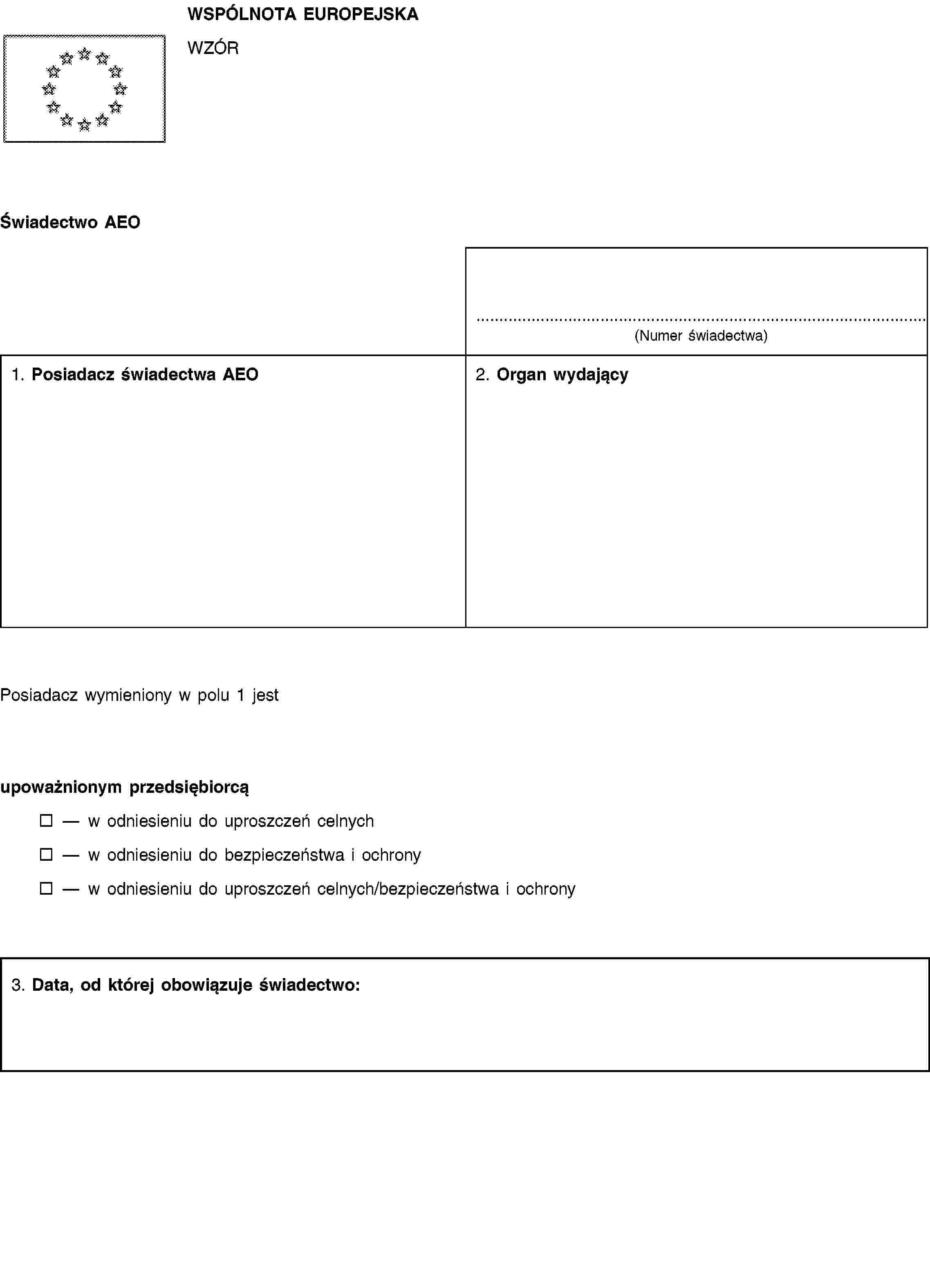 WSPÓLNOTA EUROPEJSKAWZÓRŚwiadectwo AEO(Numer świadectwa)1. Posiadacz świadectwa AEO2. Organ wydającyPosiadacz wymieniony w polu 1 jestupoważnionym przedsiębiorcąw odniesieniu do uproszczeń celnychw odniesieniu do bezpieczeństwa i ochronyw odniesieniu do uproszczeń celnych/bezpieczeństwa i ochrony3. Data, od której obowiązuje świadectwo: