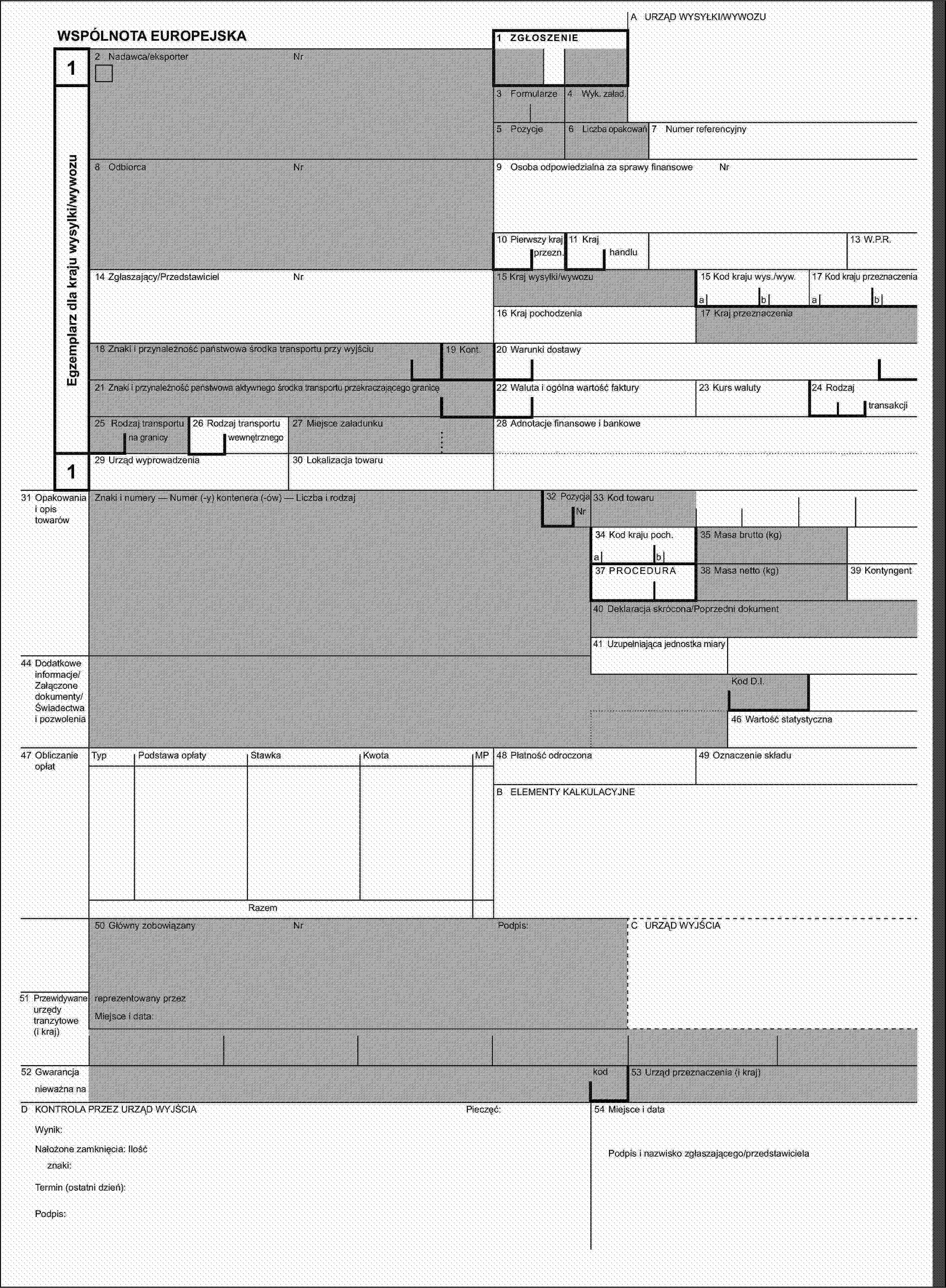 A URZĄD WYSYŁKI/WYWOZUWSPÓLNOTA EUROPEJSKA1 ZGŁOSZENIE12 Nadawca/eksporterNrEgzemplarz dla kraju wysylki/wywozu3 Formularze4 Wyk. załad.5 Pozycje6 Liczba opakowań7 Numer referencyjny8 OdbiorcaNr9 Osoba odpowiedzialna za sprawy finansoweNr10 Pierwszy kraj11 Kraj13 W.P.R.przezn.handlu14 Zgłaszający/PrzedstawicielNr15 Kraj wysyłki/wywozu15 Kod kraju wys./wyw.17 Kod kraju przeznaczeniaabab16 Kraj pochodzenia17 Kraj przeznaczenia18 Znaki i przynależność państwowa środka transportu przy wyjściu19 Kont.20 Warunki dostawy21 Znaki i przynależność państwowa aktywnego środka transportu przekraczającego granicę22 Waluta i ogólna wartość faktury23 Kurs waluty24 Rodzajtransakcji25 Rodzaj transportu26 Rodzaj transportu27 Miejsce załadunku28 Adnotacje finansowe i bankowena granicywewnętrznego129 Urząd wyprowadzenia30 Lokalizacja towaru31 Opakowania i opis towarówZnaki i numery — Numer (-y) kontenera (-ów) — Liczba i rodzaj32 PozycjaNr33 Kod towaru34 Kod kraju poch.35 Masa brutto (kg)ab37 PROCEDURA38 Masa netto (kg)39 Kontyngent40 Deklaracja skrócona/Poprzedni dokument41 Uzupełniająca jednostka miary44 Dodatkowe informacje/Załączone dokumenty/Świadectwa i pozwoleniaKod D.I.46 Wartość statystyczna47 Obliczanie opłatTypPodstawa opłatyStawkaKwotaMP48 Płatność odroczona49 Oznaczenie składuB ELEMENTY KALKULACYJNERazem50 Główny zobowiązanyNrPodpis:C URZĄD WYJŚCIA51 Przewidywane urzędy tranzytowe (i kraj)reprezentowany przezMiejsce i data:52 Gwarancjakod53 Urząd przeznaczenia (i kraj)nieważna naD KONTROLA PRZEZ URZĄD WYJŚCIAPieczęć:54 Miejsce i dataWynik:Nałożone zamknięcia: IlośćPodpis i nazwisko zgłaszającego/przedstawicielaznaki:Termin (ostatni dzień):Podpis: