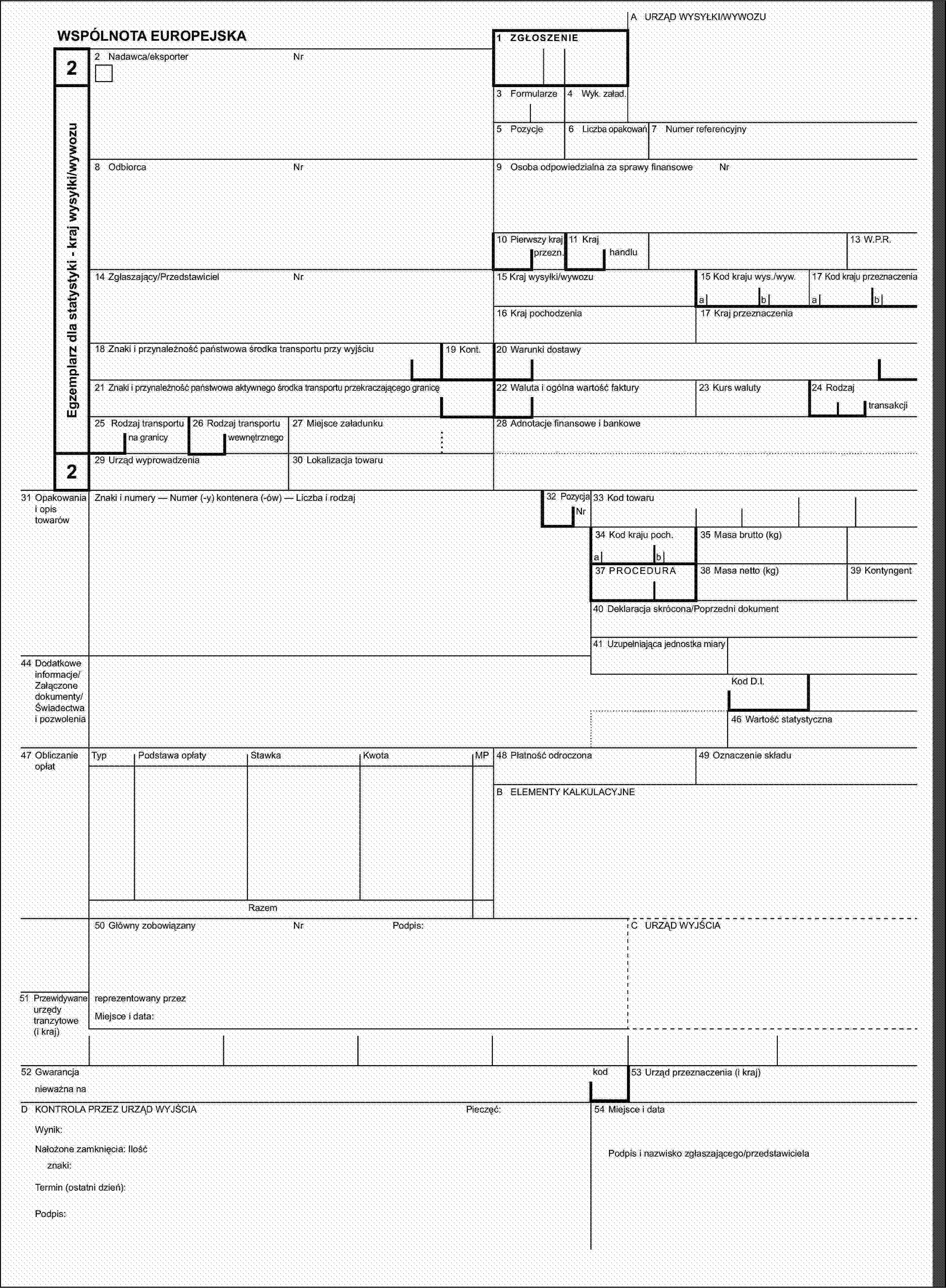 A URZĄD WYSYŁKI/WYWOZUWSPÓLNOTA EUROPEJSKA1 ZGŁOSZENIE22 Nadawca/eksporterNrEgzemplarz dla statystyki - kraj wysyłki/wywozu3 Formularze4 Wyk. załad.5 Pozycje6 Liczba opakowań7 Numer referencyjny8 OdbiorcaNr9 Osoba odpowiedzialna za sprawy finansoweNr10 Pierwszy kraj11 Kraj13 W.P.R.przezn.handlu14 Zgłaszający/PrzedstawicielNr15 Kraj wysyłki/wywozu15 Kod kraju wys./wyw.17 Kod kraju przeznaczeniaabab16 Kraj pochodzenia17 Kraj przeznaczenia18 Znaki i przynależność państwowa środka transportu przy wyjściu19 Kont.20 Warunki dostawy21 Znaki i przynależność państwowa aktywnego środka transportu przekraczającego granicę22 Waluta i ogólna wartość faktury23 Kurs waluty24 Rodzajtransakcji25 Rodzaj transportu26 Rodzaj transportu27 Miejsce załadunku28 Adnotacje finansowe i bankowena granicywewnętrznego229 Urząd wyprowadzenia30 Lokalizacja towaru31 Opakowania i opis towarówZnaki i numery — Numer (-y) kontenera (-ów) — Liczba i rodzaj32 PozycjaNr33 Kod towaru34 Kod kraju poch.35 Masa brutto (kg)ab37 PROCEDURA38 Masa netto (kg)39 Kontyngent40 Deklaracja skrócona/Poprzedni dokument41 Uzupełniająca jednostka miary44 Dodatkowe informacje/Załączone dokumenty/Świadectwa i pozwoleniaKod D.I.46 Wartość statystyczna47 Obliczanie opłatTypPodstawa opłatyStawkaKwotaMP48 Płatność odroczona49 Oznaczenie składuB ELEMENTY KALKULACYJNERazem50 Główny zobowiązanyNrPodpis:C URZĄD WYJŚCIA51 Przewidywane urzędy tranzytowe (i kraj)reprezentowany przezMiejsce i data:52 Gwarancjakod53 Urząd przeznaczenia (i kraj)nieważna naD KONTROLA PRZEZ URZĄD WYJŚCIAPieczęć:54 Miejsce i dataWynik:Nałożone zamknięcia: IlośćPodpis i nazwisko zgłaszającego/przedstawicielaznaki:Termin (ostatni dzień):Podpis: