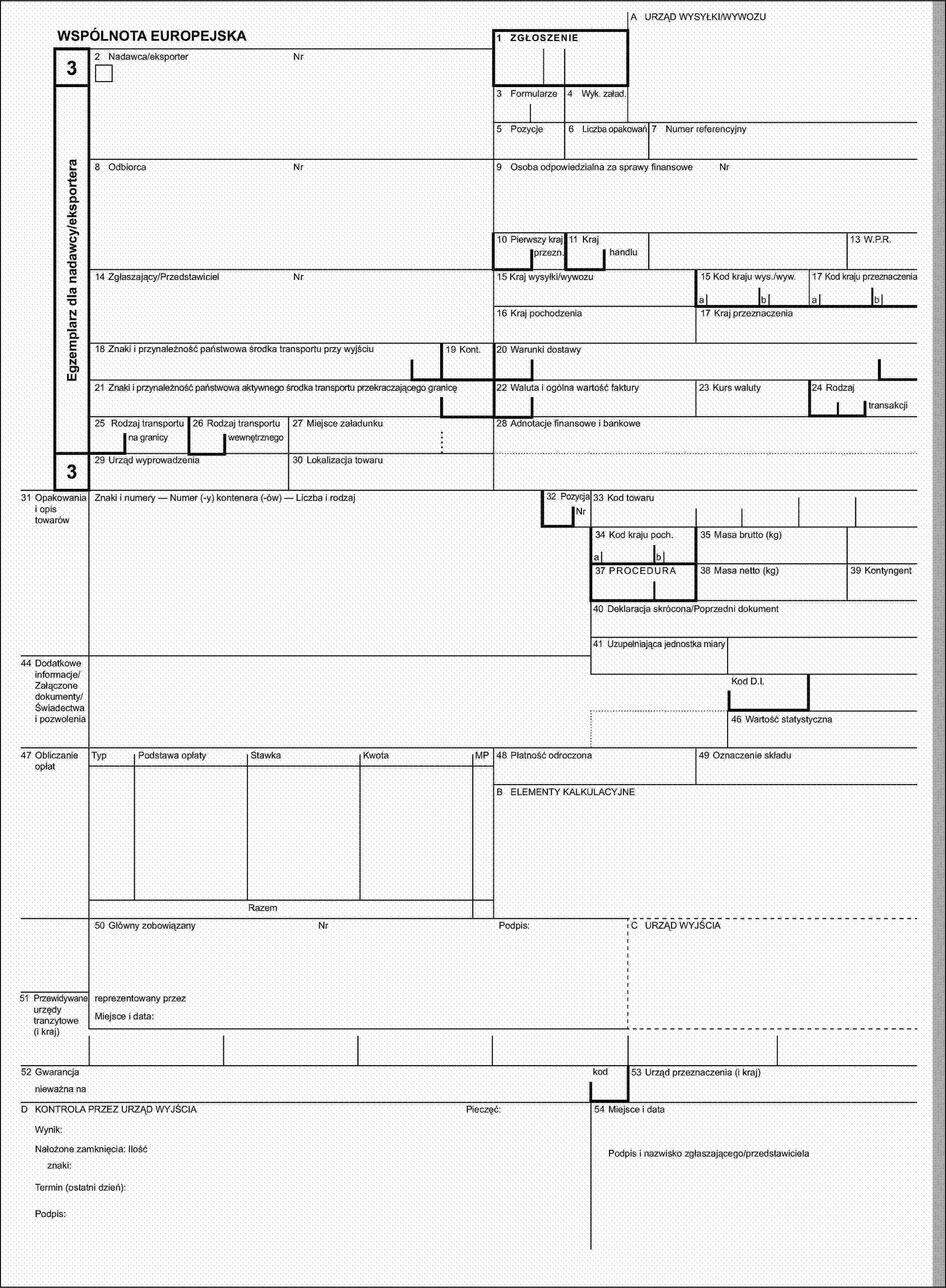 A URZĄD WYSYŁKI/WYWOZUWSPÓLNOTA EUROPEJSKA1 ZGŁOSZENIE32 Nadawca/eksporterNrEgzemplarz dla nadawcy/eksportera3 Formularze4 Wyk. załad.5 Pozycje6 Liczba opakowań7 Numer referencyjny8 OdbiorcaNr9 Osoba odpowiedzialna za sprawy finansoweNr10 Pierwszy kraj11 Kraj13 W.P.R.przezn.handlu14 Zgłaszający/PrzedstawicielNr15 Kraj wysyłki/wywozu15 Kod kraju wys./wyw.17 Kod kraju przeznaczeniaabab16 Kraj pochodzenia17 Kraj przeznaczenia18 Znaki i przynależność państwowa środka transportu przy wyjściu19 Kont.20 Warunki dostawy21 Znaki i przynależność państwowa aktywnego środka transportu przekraczającego granicę22 Waluta i ogólna wartość faktury23 Kurs waluty24 Rodzajtransakcji25 Rodzaj transportu26 Rodzaj transportu27 Miejsce załadunku28 Adnotacje finansowe i bankowena granicywewnętrznego329 Urząd wyprowadzenia30 Lokalizacja towaru31 Opakowania i opis towarówZnaki i numery — Numer (-y) kontenera (-ów) — Liczba i rodzaj32 PozycjaNr33 Kod towaru34 Kod kraju poch.35 Masa brutto (kg)ab37 PROCEDURA38 Masa netto (kg)39 Kontyngent40 Deklaracja skrócona/Poprzedni dokument41 Uzupełniająca jednostka miary44 Dodatkowe informacje/Załączone dokumenty/Świadectwa i pozwoleniaKod D.I.46 Wartość statystyczna47 Obliczanie opłatTypPodstawa opłatyStawkaKwotaMP48 Płatność odroczona49 Oznaczenie składuB ELEMENTY KALKULACYJNERazem50 Główny zobowiązanyNrPodpis:C URZĄD WYJŚCIA51 Przewidywane urzędy tranzytowe (i kraj)reprezentowany przezMiejsce i data:52 Gwarancjakod53 Urząd przeznaczenia (i kraj)nieważna naD KONTROLA PRZEZ URZĄD WYJŚCIAPieczęć:54 Miejsce i dataWynik:Nałożone zamknięcia: IlośćPodpis i nazwisko zgłaszającego/przedstawicielaznaki:Termin (ostatni dzień):Podpis: