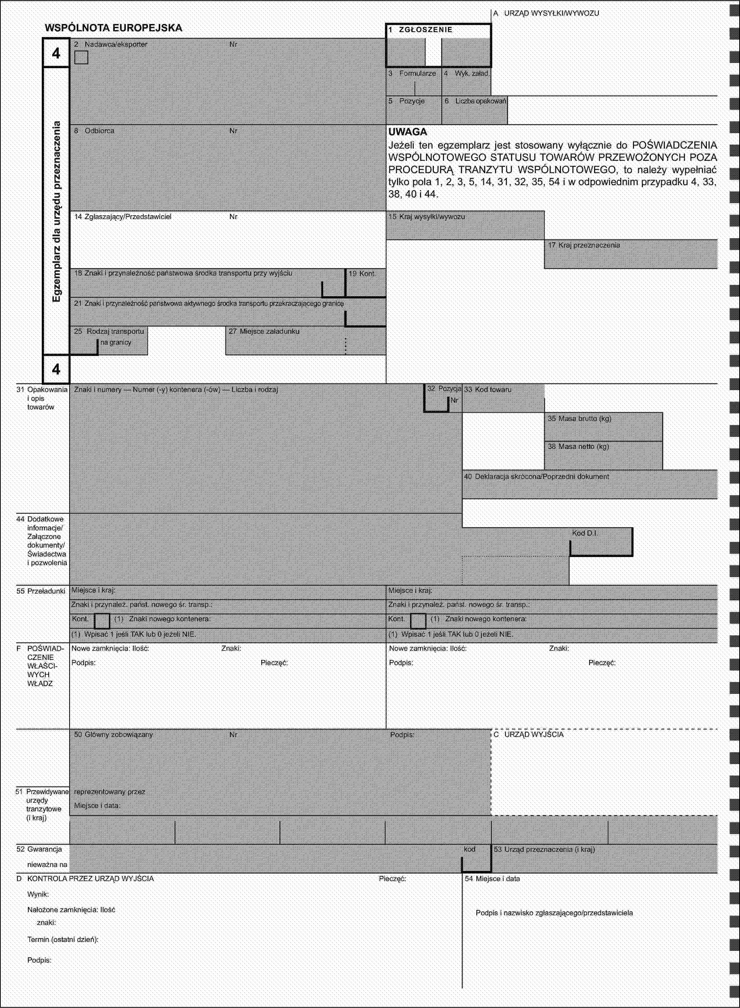 A URZĄD WYSYŁKI/WYWOZUWSPÓLNOTA EUROPEJSKA1 ZGŁOSZENIE42 Nadawca/eksporterNrEgzemplarz dla urzędu przeznaczenia3 Formularze4 Wyk. załad.5 Pozycje6 Liczba opakowań8 OdbiorcaNrUWAGAJeżeli ten egzemplarz jest stosowany wyłącznie do POŚWIADCZENIA WSPÓLNOTOWEGO STATUSU TOWARÓW PRZEWOŻONYCH POZA PROCEDURĄ TRANZYTU WSPÓLNOTOWEGO, to należy wypełniać tylko pola 1, 2, 3, 5, 14, 31, 32, 35, 54 i w odpowiednim przypadku 4, 33, 38, 40 i 44.14 Zgłaszający/PrzedstawicielNr15 Kraj wysyłki/wywozu17 Kraj przeznaczenia18 Znaki i przynależność państwowa środka transportu przy wyjściu19 Kont.21 Znaki i przynależność państwowa aktywnego środka transportu przekraczającego granicę25 Rodzaj transportu27 Miejsce załadunkuna granicy431 Opakowania i opis towarówZnaki i numery — Numer (-y) kontenera (-ów) — Liczba i rodzaj32 PozycjaNr33 Kod towaru35 Masa brutto (kg)38 Masa netto (kg)40 Deklaracja skrócona/Poprzedni dokument44 Dodatkowe informacje/Załączone dokumenty/Świadectwa i pozwoleniaKod D.I.55 PrzeładunkiMiejsce i kraj:Miejsce i kraj:Znaki i przynależ. państ. nowego śr. transp.:Znaki i przynależ. państ. nowego śr. transp.:Kont.(1) Znaki nowego kontenera:Kont.(1) Znaki nowego kontenera:(1) Wpisać 1 jeśli TAK lub 0 jeżeli NIE.(1) Wpisać 1 jeśli TAK lub 0 jeżeli NIE.F POŚWIADCZENIE WŁAŚCIWYCH WŁADZNowe zamknięcia: Ilość:Znaki:Nowe zamknięcia: Ilość:Znaki:Podpis:Pieczęć:Podpis:Pieczęć:50 Główny zobowiązanyNrPodpis:C URZĄD WYJŚCIA51 Przewidywane urzędy tranzytowe (i kraj)reprezentowany przezMiejsce i data:52 Gwarancjakod53 Urząd przeznaczenia (i kraj)nieważna naD KONTROLA PRZEZ URZĄD WYJŚCIAPieczęć:54 Miejsce i dataWynik:Nałożone zamknięcia: IlośćPodpis i nazwisko zgłaszającego/przedstawicielaznaki:Termin (ostatni dzień):Podpis: