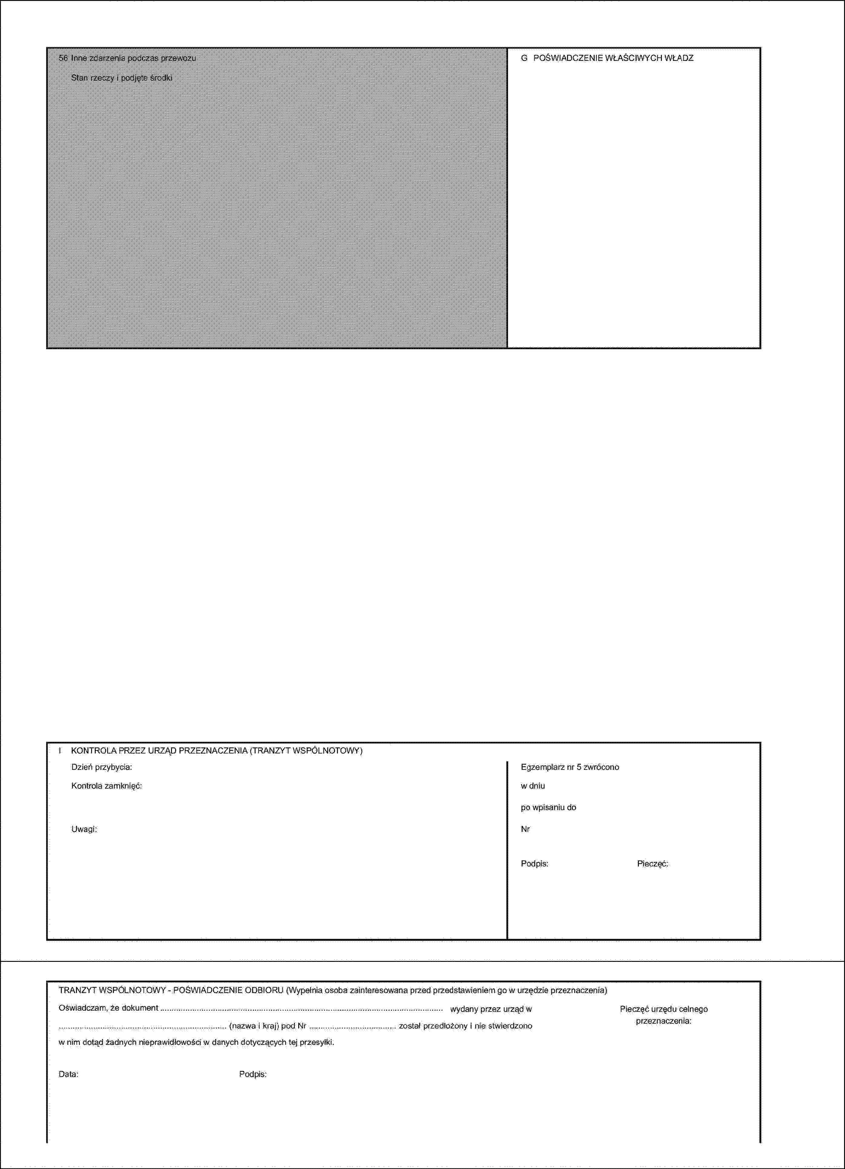 56 Inne zdarzenia podczas przewozuG POŚWIADCZENIE WŁAŚCIWYCH WŁADZStan rzeczy i podjęte środkiI KONTROLA PRZEZ URZĄD PRZEZNACZENIA (TRANZYT WSPÓLNOTOWY)Dzień przybycia:Egzemplarz nr 5 zwróconoKontrola zamknięć:w dniupo wpisaniu doUwagi:NrPodpis:Pieczęć:TRANZYT WSPÓLNOTOWY - POŚWIADCZENIE ODBIORU (Wypełnia osoba zainteresowana przed przedstawieniem go w urzędzie przeznaczenia)Oświadczam, że dokument … wydany przez urząd w … (nazwa i kraj) pod Nr … został przedłożony i nie stwierdzono w nim dotąd żadnych nieprawidłowości w danych dotyczących tej przesyłki.Data:Podpis:Pieczęć urzędu celnego przeznaczenia: