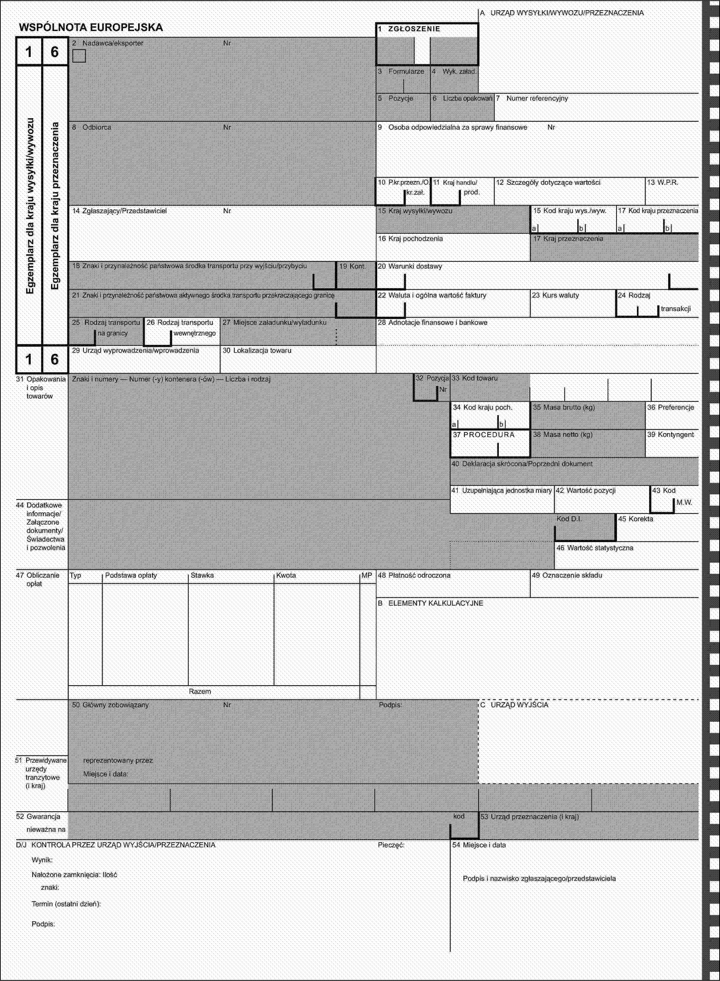 A URZĄD WYSYŁKI/WYWOZU/PRZEZNACZENIAWSPÓLNOTA EUROPEJSKA1 ZGŁOSZENIE162 Nadawca/eksporterNrEgzemplarz dla kraju wysyłki/wywozuEgzemplarz dla kraju przeznaczenia3 Formularze4 Wyk. załad.5 Pozycje6 Liczba opakowań7 Numer referencyjny8 OdbiorcaNr9 Osoba odpowiedzialna za sprawy finansoweNr10 P.kr.przezn./O.11 Kraj handlu/12 Szczegóły dotyczące wartości13 W.P.R.kr.zał.prod.14 Zgłaszający/PrzedstawicielNr15 Kraj wysyłki/wywozu15 Kod kraju wys./wyw.17 Kod kraju przeznaczeniaabab16 Kraj pochodzenia17 Kraj przeznaczenia18 Znaki i przynależność państwowa środka transportu przy wyjściu/przybyciu19 Kont.20 Warunki dostawy21 Znaki i przynależność państwowa aktywnego środka transportu przekraczającego granicę22 Waluta i ogólna wartość faktury23 Kurs waluty24 Rodzajtransakcji25 Rodzaj transportu26 Rodzaj transportu27 Miejsce załadunku/wyładunku28 Adnotacje finansowe i bankowena granicywewnętrznego1629 Urząd wyprowadzenia/wprowadzenia30 Lokalizacja towaru31 Opakowania i opis towarówZnaki i numery — Numer (-y) kontenera (-ów) — Liczba i rodzaj32 PozycjaNr33 Kod towaru34 Kod kraju poch.35 Masa brutto (kg)36 Preferencjeab37 PROCEDURA38 Masa netto (kg)39 Kontyngent40 Deklaracja skrócona/Poprzedni dokument41 Uzupełniająca jednostka miary42 Wartość pozycji43 Kod44 Dodatkowe informacje/Załączone dokumenty/Świadectwa i pozwoleniaM.W.Kod D.I.45 Korekta46 Wartość statystyczna47 Obliczanie opłatTypPodstawa opłatyStawkaKwotaMP48 Płatność odroczona49 Oznaczenie składuB ELEMENTY KALKULACYJNERazem50 Główny zobowiązanyNrPodpis:C URZĄD WYJŚCIA51 Przewidywane urzędy tranzytowe (i kraj)reprezentowany przezMiejsce i data:52 Gwarancjakod53 Urząd przeznaczenia (i kraj)nieważna naD/J KONTROLA PRZEZ URZĄD WYJŚCIA/PRZEZNACZENIAPieczęć:54 Miejsce i dataWynik:Nałożone zamknięcia: IlośćPodpis i nazwisko zgłaszającego/przedstawicielaznaki:Termin (ostatni dzień):Podpis: