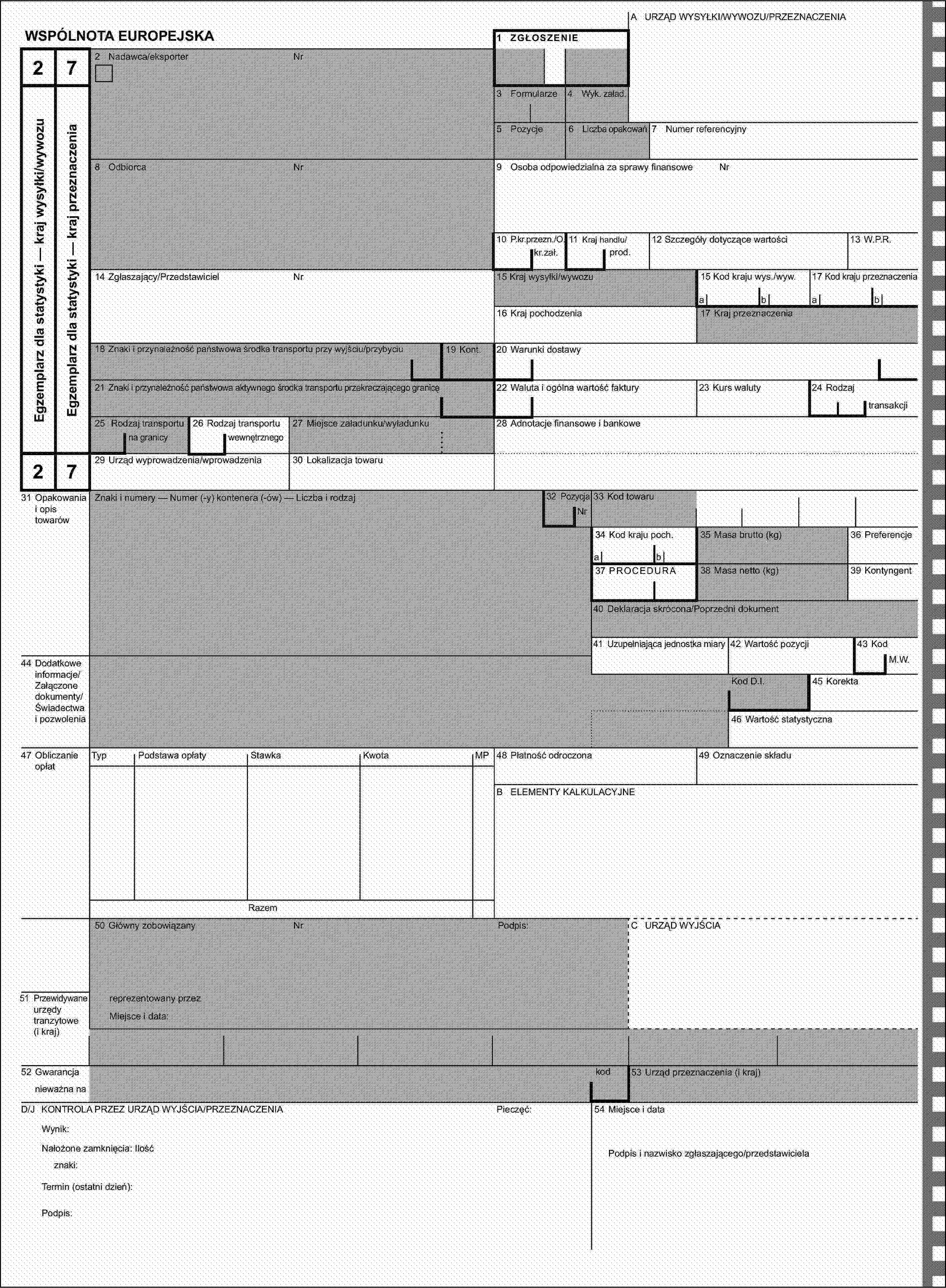 A URZĄD WYSYŁKI/WYWOZU/PRZEZNACZENIAWSPÓLNOTA EUROPEJSKA1 ZGŁOSZENIE272 Nadawca/eksporterNrEgzemplarz dla statystyki — kraj wysyłki/wywozuEgzemplarz dla statystyki — kraj przeznaczenia3 Formularze4 Wyk. załad.5 Pozycje6 Liczba opakowań7 Numer referencyjny8 OdbiorcaNr9 Osoba odpowiedzialna za sprawy finansoweNr10 P.kr.przezn./O.11 Kraj handlu/12 Szczegóły dotyczące wartości13 W.P.R.kr.zał.prod.14 Zgłaszający/PrzedstawicielNr15 Kraj wysyłki/wywozu15 Kod kraju wys./wyw.17 Kod kraju przeznaczeniaabab16 Kraj pochodzenia17 Kraj przeznaczenia18 Znaki i przynależność państwowa środka transportu przy wyjściu/przybyciu19 Kont.20 Warunki dostawy21 Znaki i przynależność państwowa aktywnego środka transportu przekraczającego granicę22 Waluta i ogólna wartość faktury23 Kurs waluty24 Rodzajtransakcji25 Rodzaj transportu26 Rodzaj transportu27 Miejsce załadunku/wyładunku28 Adnotacje finansowe i bankowena granicywewnętrznego2729 Urząd wyprowadzenia/wprowadzenia30 Lokalizacja towaru31 Opakowania i opis towarówZnaki i numery — Numer (-y) kontenera (-ów) — Liczba i rodzaj32 PozycjaNr33 Kod towaru34 Kod kraju poch.35 Masa brutto (kg)36 Preferencjeab37 PROCEDURA38 Masa netto (kg)39 Kontyngent40 Deklaracja skrócona/Poprzedni dokument41 Uzupełniająca jednostka miary42 Wartość pozycji43 Kod44 Dodatkowe informacje/Załączone dokumenty/Świadectwa i pozwoleniaM.W.Kod D.I.45 Korekta46 Wartość statystyczna47 Obliczanie opłatTypPodstawa opłatyStawkaKwotaMP48 Płatność odroczona49 Oznaczenie składuB ELEMENTY KALKULACYJNERazem50 Główny zobowiązanyNrPodpis:C URZĄD WYJŚCIA51 Przewidywane urzędy tranzytowe (i kraj)reprezentowany przezMiejsce i data:52 Gwarancjakod53 Urząd przeznaczenia (i kraj)nieważna naD/J KONTROLA PRZEZ URZĄD WYJŚCIA/PRZEZNACZENIAPieczęć:54 Miejsce i dataWynik:Nałożone zamknięcia: IlośćPodpis i nazwisko zgłaszającego/przedstawicielaznaki:Termin (ostatni dzień):Podpis: