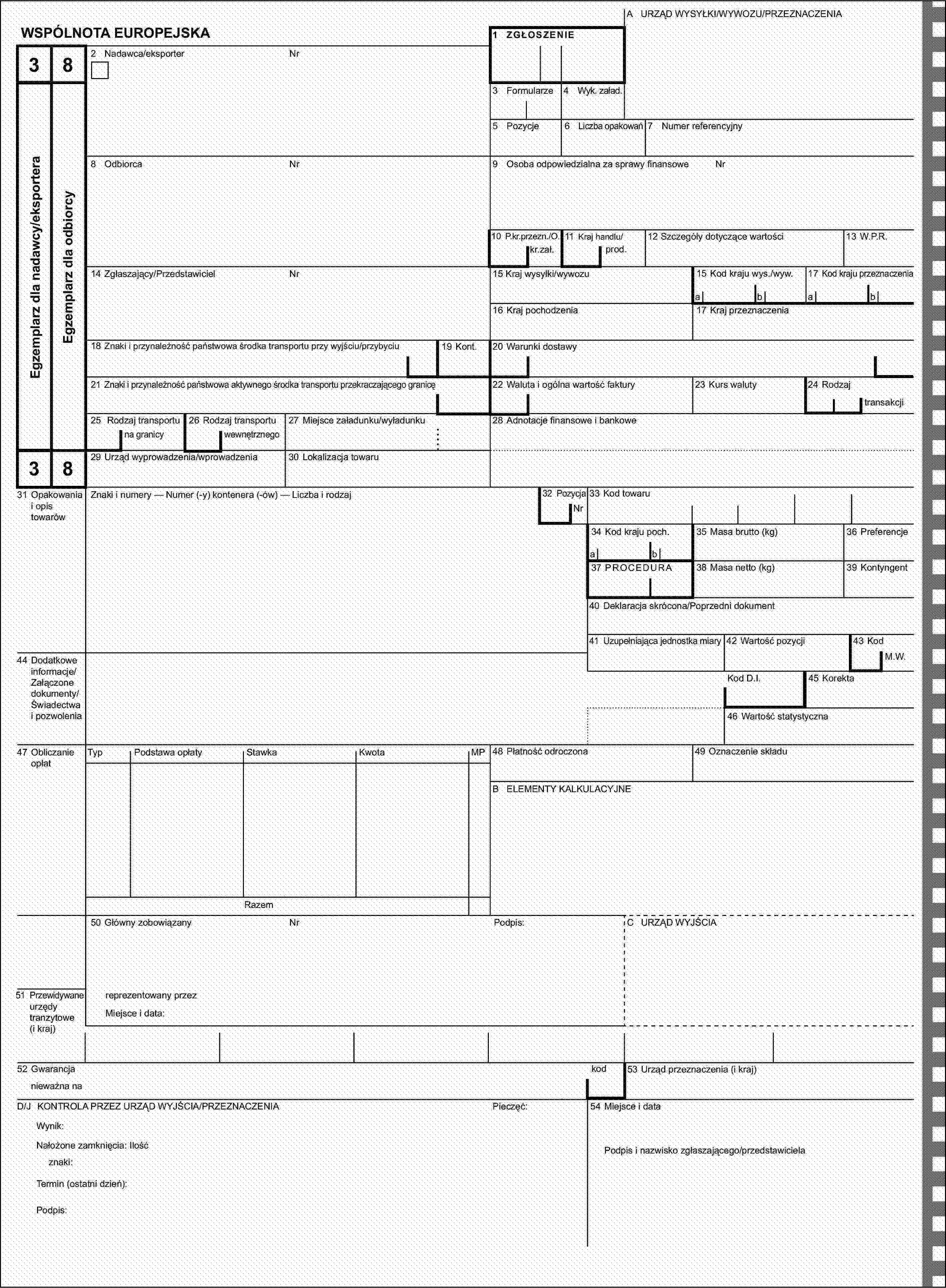 A URZĄD WYSYŁKI/WYWOZU/PRZEZNACZENIAWSPÓLNOTA EUROPEJSKA1 ZGŁOSZENIE382 Nadawca/eksporterNrEgzemplarz dla nadawcy/eksporteraEgzemplarz dla odbiorcy3 Formularze4 Wyk. załad.5 Pozycje6 Liczba opakowań7 Numer referencyjny8 OdbiorcaNr9 Osoba odpowiedzialna za sprawy finansoweNr10 P.kr.przezn./O.11 Kraj handlu/prod.12 Szczegóły dotyczące wartości13 W.P.R.kr.zał.14 Zgłaszający/PrzedstawicielNr15 Kraj wysyłki/wywozu15 Kod kraju wys./wyw.17 Kod kraju przeznaczeniaabab16 Kraj pochodzenia17 Kraj przeznaczenia18 Znaki i przynależność państwowa środka transportu przy wyjściu/przybyciu19 Kont.20 Warunki dostawy21 Znaki i przynależność państwowa aktywnego środka transportu przekraczającego granicę22 Waluta i ogólna wartość faktury23 Kurs waluty24 Rodzajtransakcji25 Rodzaj transportu26 Rodzaj transportu27 Miejsce załadunku/wyładunku28 Adnotacje finansowe i bankowena granicywewnętrznego3829 Urząd wyprowadzenia/wprowadzenia30 Lokalizacja towaru31 Opakowania i opis towarówZnaki i numery — Numer (-y) kontenera (-ów) — Liczba i rodzaj32 PozycjaNr33 Kod towaru34 Kod kraju poch.35 Masa brutto (kg)36 Preferencjeab37 PROCEDURA38 Masa netto (kg)39 Kontyngent40 Deklaracja skrócona/Poprzedni dokument41 Uzupełniająca jednostka miary42 Wartość pozycji43 Kod44 Dodatkowe informacje/Załączone dokumenty/Świadectwa i pozwoleniaM.W.Kod D.I.45 Korekta46 Wartość statystyczna47 Obliczanie opłatTypPodstawa opłatyStawkaKwotaMP48 Płatność odroczona49 Oznaczenie składuB ELEMENTY KALKULACYJNERazem50 Główny zobowiązanyNrPodpis:C URZĄD WYJŚCIA51 Przewidywane urzędy tranzytowe (i kraj)reprezentowany przezMiejsce i data:52 Gwarancjakod53 Urząd przeznaczenia (i kraj)nieważna naD/J KONTROLA PRZEZ URZĄD WYJŚCIA/PRZEZNACZENIAPieczęć:54 Miejsce i dataWynik:Nałożone zamknięcia: IlośćPodpis i nazwisko zgłaszającego/przedstawicielaznaki:Termin (ostatni dzień):Podpis: