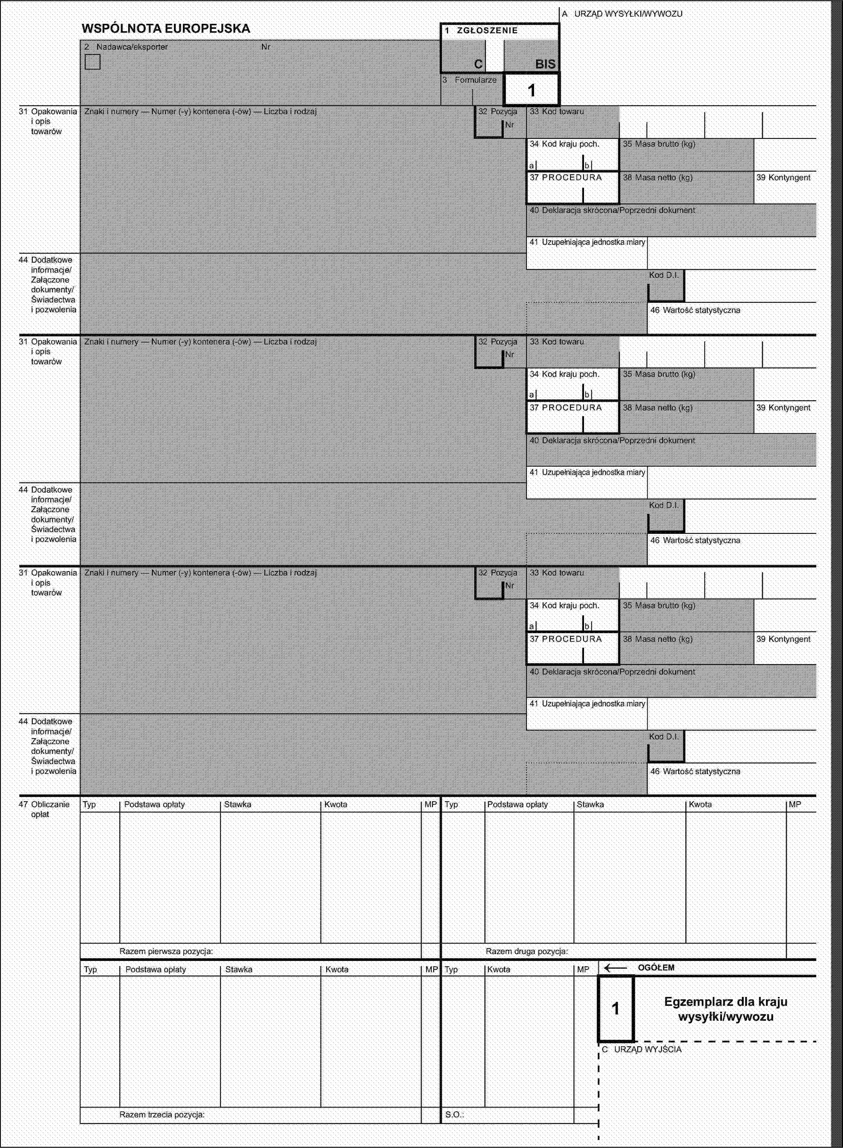 A URZĄD WYSYŁKI/WYWOZUWSPÓLNOTA EUROPEJSKA1 ZGŁOSZENIE2 Nadawca/eksporterNrCBIS3 Formularze32 Pozycja131 Opakowania i opis towarówZnaki i numery — Numer (-y) kontenera (-ów) — Liczba i rodzajNr33 Kod towaru34 Kod kraju poch.35 Masa brutto (kg)ab37 PROCEDURA38 Masa netto (kg)39 Kontyngent40 Deklaracja skrócona/Poprzedni dokument41 Uzupełniająca jednostka miary44 Dodatkowe informacje/Załączone dokumenty/Świadectwa i pozwoleniaKod D.I.46 Wartość statystyczna31 Opakowania i opis towarówZnaki i numery — Numer (-y) kontenera (-ów) — Liczba i rodzaj32 PozycjaNr33 Kod towaru34 Kod kraju poch.35 Masa brutto (kg)ab37 PROCEDURA38 Masa netto (kg)39 Kontyngent40 Deklaracja skrócona/Poprzedni dokument41 Uzupełniająca jednostka miary44 Dodatkowe informacje/Załączone dokumenty/Świadectwa i pozwoleniaKod D.I.46 Wartość statystyczna31 Opakowania i opis towarówZnaki i numery — Numer (-y) kontenera (-ów) — Liczba i rodzaj32 PozycjaNr33 Kod towaru34 Kod kraju poch.35 Masa brutto (kg)ab37 PROCEDURA38 Masa netto (kg)39 Kontyngent40 Deklaracja skrócona/Poprzedni dokument41 Uzupełniająca jednostka miary44 Dodatkowe informacje/Załączone dokumenty/Świadectwa i pozwoleniaKod D.I.46 Wartość statystyczna47 Obliczanie opłatTypPodstawa opłatyStawkaKwotaMPTypPodstawa opłatyStawkaKwotaMPRazem pierwsza pozycja:Razem druga pozycja:TypPodstawa opłatyStawkaKwotaMPTypKwotaMP←OGÓŁEM1Egzemplarz dla kraju wysyłki/wywozuC URZĄD WYJŚCIARazem trzecia pozycja:S.O.: