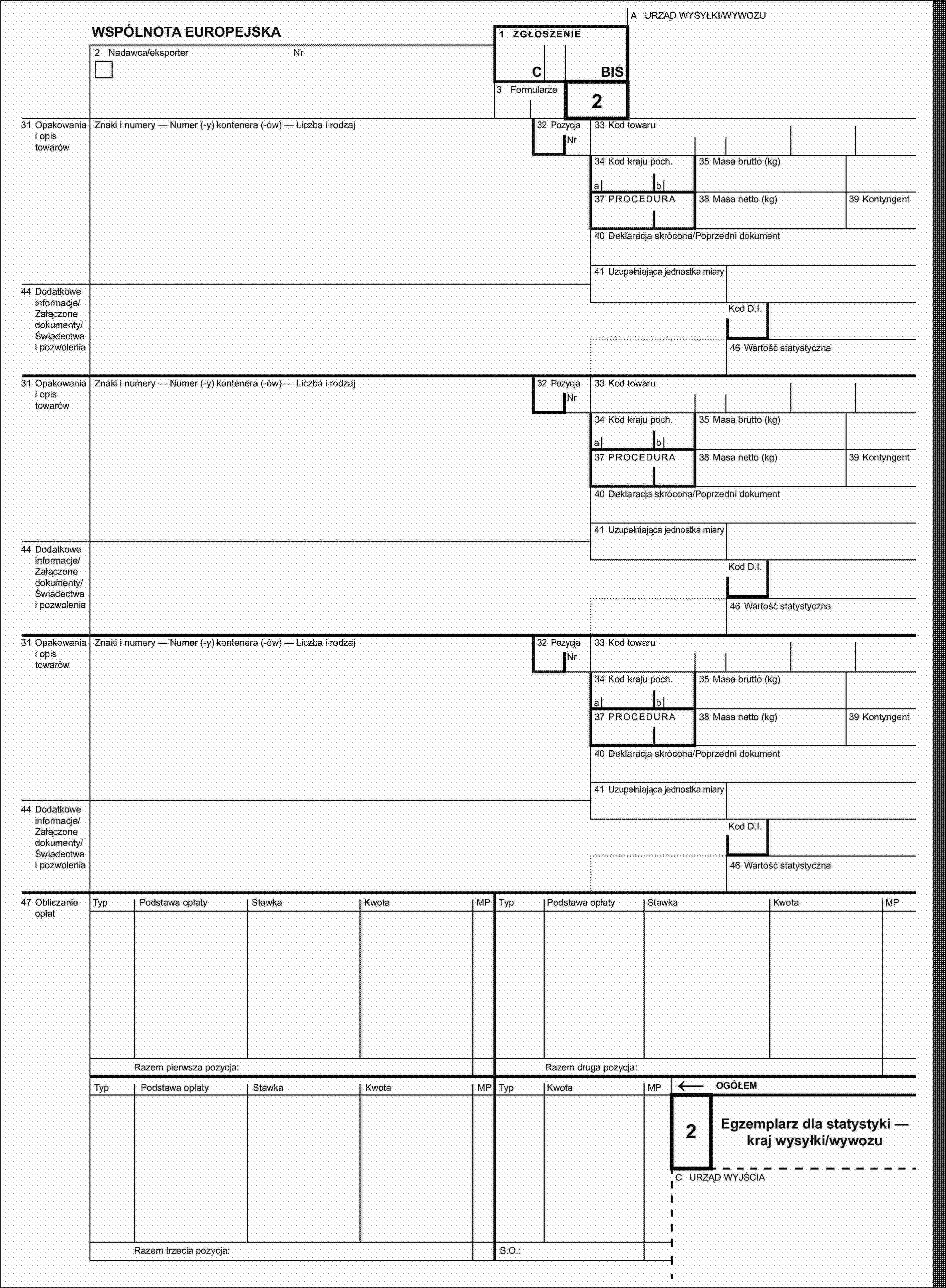 A URZĄD WYSYŁKI/WYWOZUWSPÓLNOTA EUROPEJSKA1 ZGŁOSZENIE2 Nadawca/eksporterNrCBIS3 Formularze32 Pozycja231 Opakowania i opis towarówZnaki i numery — Numer (-y) kontenera (-ów) — Liczba i rodzajNr33 Kod towaru34 Kod kraju poch.35 Masa brutto (kg)ab37 PROCEDURA38 Masa netto (kg)39 Kontyngent40 Deklaracja skrócona/Poprzedni dokument41 Uzupełniająca jednostka miary44 Dodatkowe informacje/Załączone dokumenty/Świadectwa i pozwoleniaKod D.I.46 Wartość statystyczna31 Opakowania i opis towarówZnaki i numery — Numer (-y) kontenera (-ów) — Liczba i rodzaj32 PozycjaNr33 Kod towaru34 Kod kraju poch.35 Masa brutto (kg)ab37 PROCEDURA38 Masa netto (kg)39 Kontyngent40 Deklaracja skrócona/Poprzedni dokument41 Uzupełniająca jednostka miary44 Dodatkowe informacje/Załączone dokumenty/Świadectwa i pozwoleniaKod D.I.46 Wartość statystyczna31 Opakowania i opis towarówZnaki i numery — Numer (-y) kontenera (-ów) — Liczba i rodzaj32 PozycjaNr33 Kod towaru34 Kod kraju poch.35 Masa brutto (kg)ab37 PROCEDURA38 Masa netto (kg)39 Kontyngent40 Deklaracja skrócona/Poprzedni dokument41 Uzupełniająca jednostka miary44 Dodatkowe informacje/Załączone dokumenty/Świadectwa i pozwoleniaKod D.I.46 Wartość statystyczna47 Obliczanie opłatTypPodstawa opłatyStawkaKwotaMPTypPodstawa opłatyStawkaKwotaMPRazem pierwsza pozycja:Razem druga pozycja:TypPodstawa opłatyStawkaKwotaMPTypKwotaMP←OGÓŁEM2Egzemplarz dla statystyki — kraj wysyłki/wywozuC URZĄD WYJŚCIARazem trzecia pozycja:S.O.: