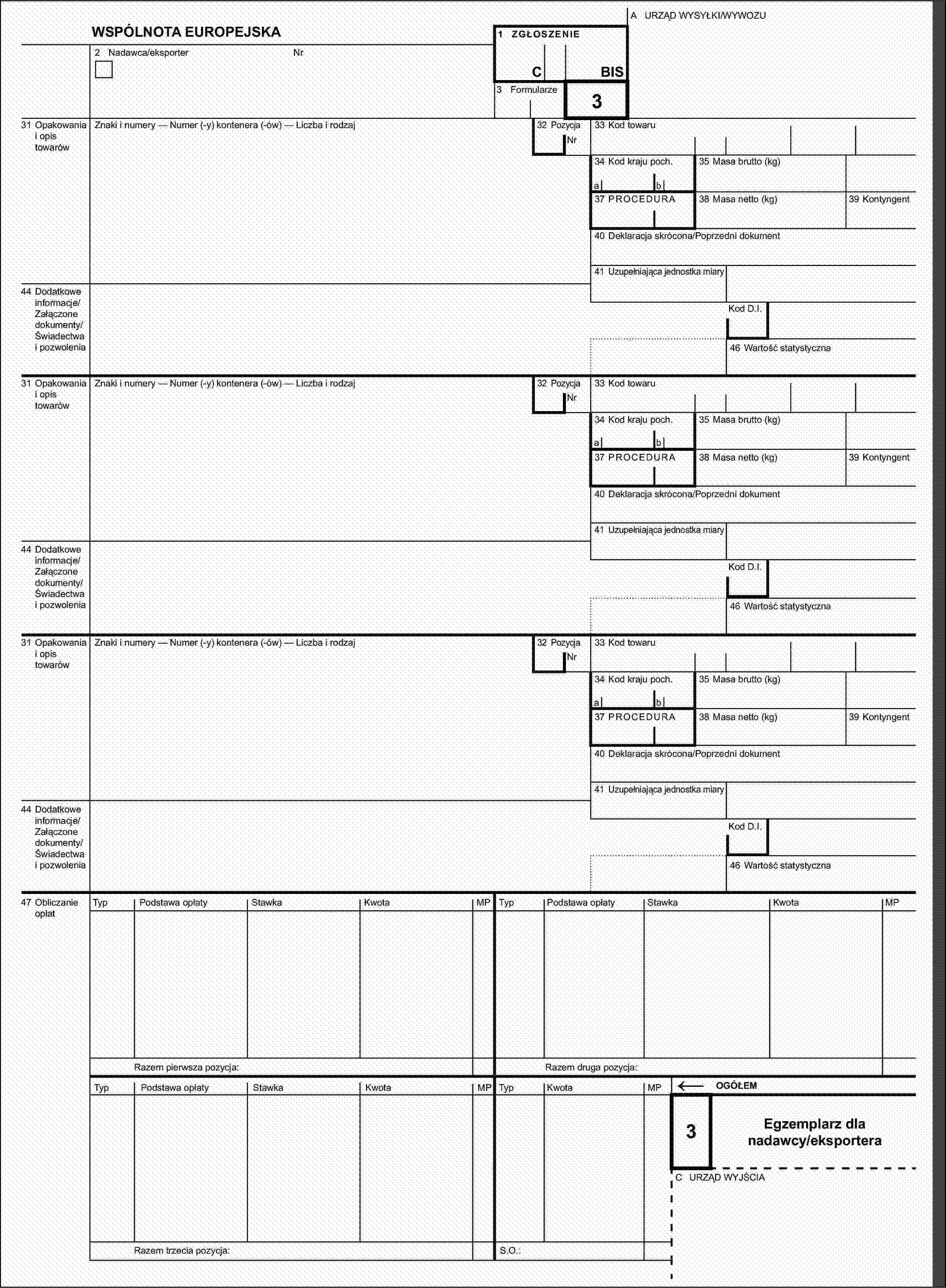 A URZĄD WYSYŁKI/WYWOZUWSPÓLNOTA EUROPEJSKA1 ZGŁOSZENIE2 Nadawca/eksporterNrCBIS3 Formularze32 Pozycja331 Opakowania i opis towarówZnaki i numery — Numer (-y) kontenera (-ów) — Liczba i rodzajNr33 Kod towaru34 Kod kraju poch.35 Masa brutto (kg)ab37 PROCEDURA38 Masa netto (kg)39 Kontyngent40 Deklaracja skrócona/Poprzedni dokument41 Uzupełniająca jednostka miary44 Dodatkowe informacje/Załączone dokumenty/Świadectwa i pozwoleniaKod D.I.46 Wartość statystyczna31 Opakowania i opis towarówZnaki i numery — Numer (-y) kontenera (-ów) — Liczba i rodzaj32 PozycjaNr33 Kod towaru34 Kod kraju poch.35 Masa brutto (kg)ab37 PROCEDURA38 Masa netto (kg)39 Kontyngent40 Deklaracja skrócona/Poprzedni dokument41 Uzupełniająca jednostka miary44 Dodatkowe informacje/Załączone dokumenty/Świadectwa i pozwoleniaKod D.I.46 Wartość statystyczna31 Opakowania i opis towarówZnaki i numery — Numer (-y) kontenera (-ów) — Liczba i rodzaj32 PozycjaNr33 Kod towaru34 Kod kraju poch.35 Masa brutto (kg)ab37 PROCEDURA38 Masa netto (kg)39 Kontyngent40 Deklaracja skrócona/Poprzedni dokument41 Uzupełniająca jednostka miary44 Dodatkowe informacje/Załączone dokumenty/Świadectwa i pozwoleniaKod D.I.46 Wartość statystyczna47 Obliczanie opłatTypPodstawa opłatyStawkaKwotaMPTypPodstawa opłatyStawkaKwotaMPRazem pierwsza pozycja:Razem druga pozycja:TypPodstawa opłatyStawkaKwotaMPTypKwotaMP←OGÓŁEM3Egzemplarz dla nadawcy/eksporteraC URZĄD WYJŚCIARazem trzecia pozycja:S.O.: