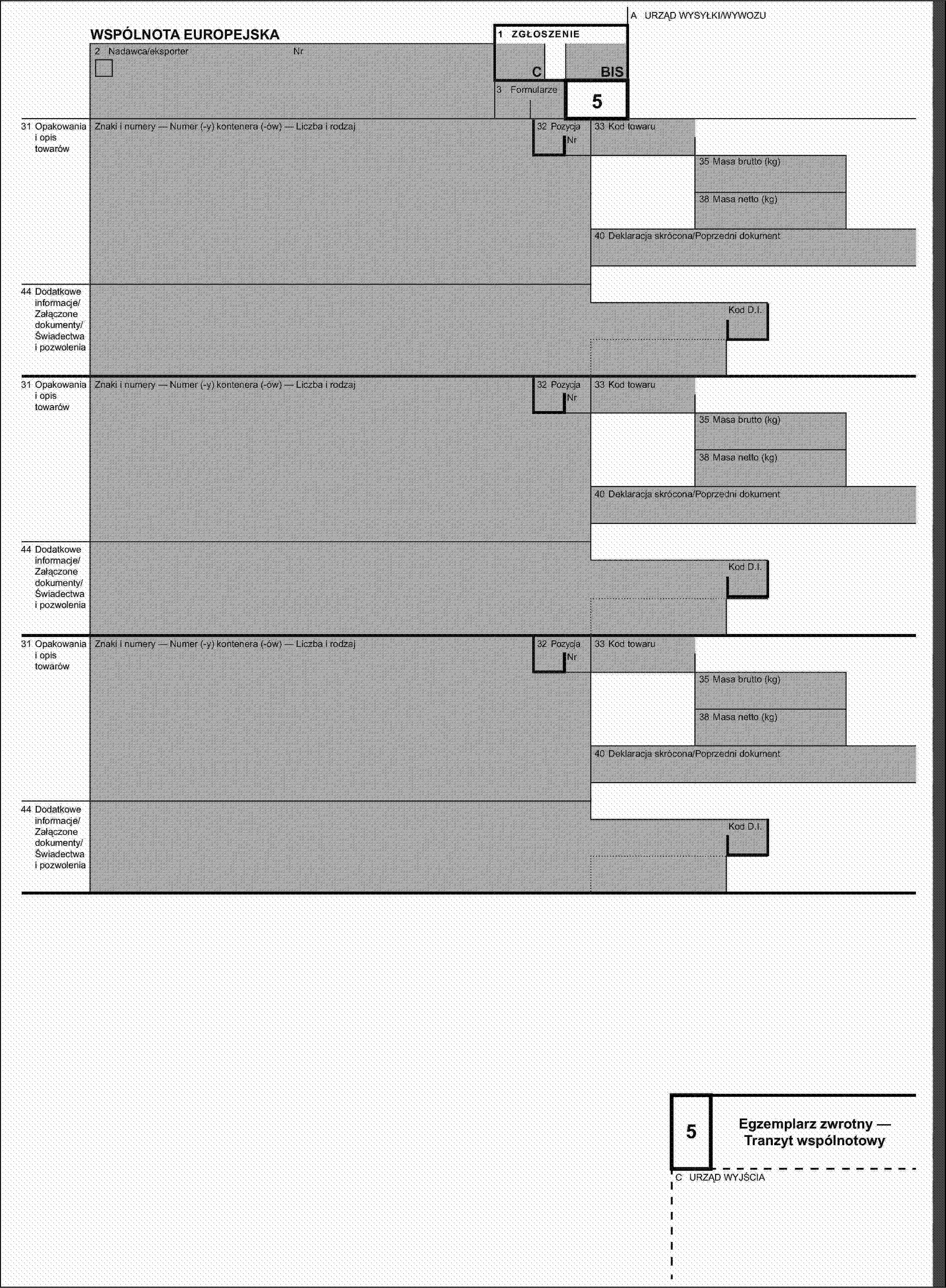 A URZĄD WYSYŁKI/WYWOZUWSPÓLNOTA EUROPEJSKA1 ZGŁOSZENIE2 Nadawca/eksporterNrCBIS3 Formularze531 Opakowania i opis towarówZnaki i numery — Numer (-y) kontenera (-ów) — Liczba i rodzaj32 PozycjaNr33 Kod towaru35 Masa brutto (kg)38 Masa netto (kg)40 Deklaracja skrócona/Poprzedni dokument44 Dodatkowe informacje/Załączone dokumenty/Świadectwa i pozwoleniaKod D.I.31 Opakowania i opis towarówZnaki i numery — Numer (-y) kontenera (-ów) — Liczba i rodzaj32 PozycjaNr33 Kod towaru35 Masa brutto (kg)38 Masa netto (kg)40 Deklaracja skrócona/Poprzedni dokument44 Dodatkowe informacje/Załączone dokumenty/Świadectwa i pozwoleniaKod D.I.31 Opakowania i opis towarówZnaki i numery — Numer (-y) kontenera (-ów) — Liczba i rodzaj32 PozycjaNr33 Kod towaru35 Masa brutto (kg)38 Masa netto (kg)40 Deklaracja skrócona/Poprzedni dokument44 Dodatkowe informacje/Załączone dokumenty/Świadectwa i pozwoleniaKod D.I.5Egzemplarz zwrotny — Tranzyt wspólnotowyC URZĄD WYJŚCIA