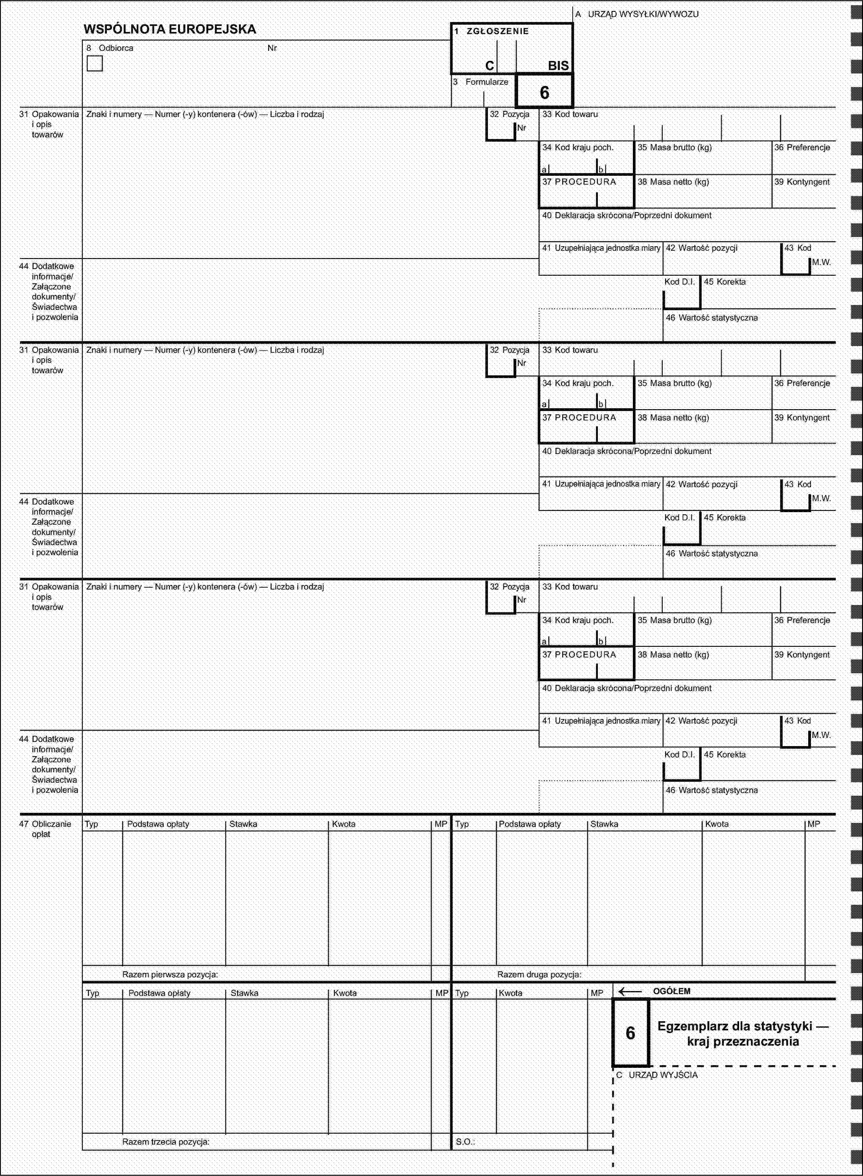 A URZĄD WYSYŁKI/WYWOZUWSPÓLNOTA EUROPEJSKA1 ZGŁOSZENIE8 OdbiorcaNrCBIS3 Formularze31 Opakowania i opis towarówZnaki i numery — Numer (-y) kontenera (-ów) — Liczba i rodzaj32 Pozycja6Nr33 Kod towaru34 Kod kraju poch.35 Masa brutto (kg)36 Preferencjeab37 PROCEDURA38 Masa netto (kg)39 Kontyngent40 Deklaracja skrócona/Poprzedni dokument41 Uzupełniająca jednostka miary42 Wartość pozycji43 Kod44 Dodatkowe informacje/Załączone dokumenty/Świadectwa i pozwoleniaM.W.Kod D.I.45 Korekta46 Wartość statystyczna31 Opakowania i opis towarówZnaki i numery — Numer (-y) kontenera (-ów) — Liczba i rodzaj32 PozycjaNr33 Kod towaru34 Kod kraju poch.35 Masa brutto (kg)36 Preferencjeab37 PROCEDURA38 Masa netto (kg)39 Kontyngent40 Deklaracja skrócona/Poprzedni dokument41 Uzupełniająca jednostka miary42 Wartość pozycji43 Kod44 Dodatkowe informacje/Załączone dokumenty/Świadectwa i pozwoleniaM.W.Kod D.I.45 Korekta46 Wartość statystyczna31 Opakowania i opis towarówZnaki i numery — Numer (-y) kontenera (-ów) — Liczba i rodzaj32 PozycjaNr33 Kod towaru34 Kod kraju poch.35 Masa brutto (kg)36 Preferencjeab37 PROCEDURA38 Masa netto (kg)39 Kontyngent40 Deklaracja skrócona/Poprzedni dokument41 Uzupełniająca jednostka miary42 Wartość pozycji43 Kod44 Dodatkowe informacje/Załączone dokumenty/Świadectwa i pozwoleniaM.W.Kod D.I.45 Korekta46 Wartość statystyczna47 Obliczanie opłatTypPodstawa opłatyStawkaKwotaMPTypPodstawa opłatyStawkaKwotaMPRazem pierwsza pozycja:Razem druga pozycja:TypPodstawa opłatyStawkaKwotaMPTypKwotaMP←OGÓŁEM6Egzemplarz dla statystyki — kraj przeznaczeniaC URZĄD WYJŚCIARazem trzecia pozycja:S.O.: