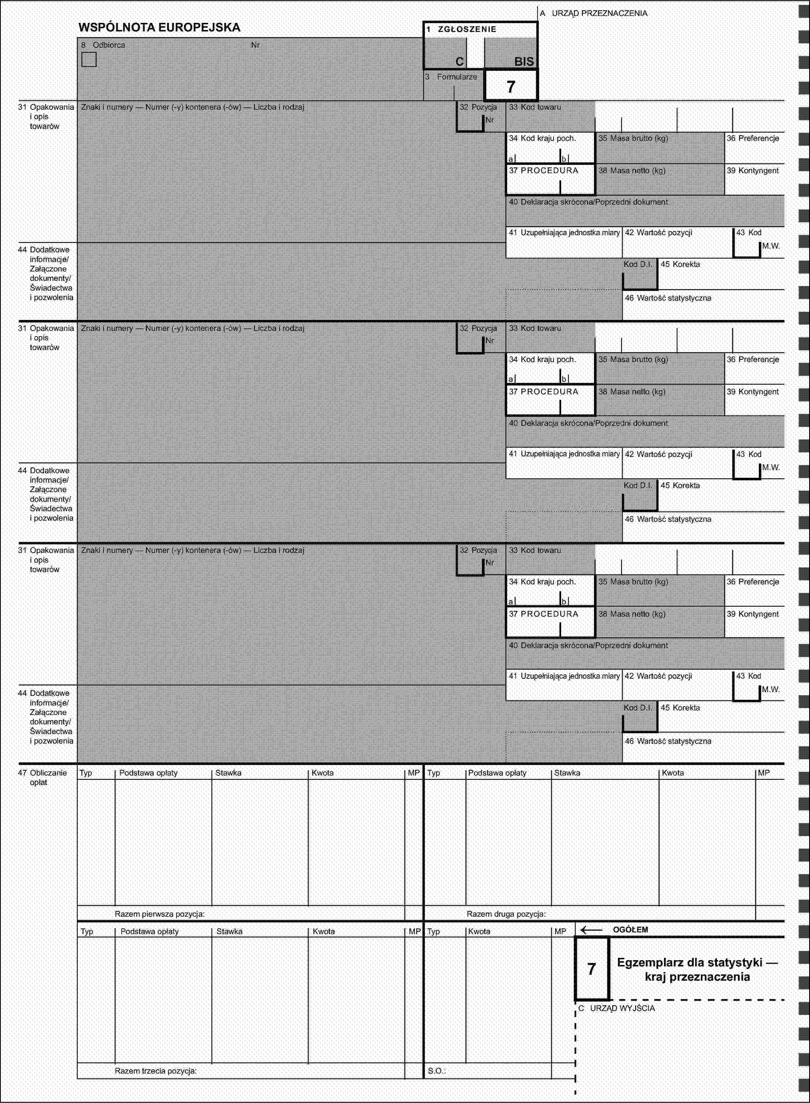 A URZĄD PRZEZNACZENIAWSPÓLNOTA EUROPEJSKA1 ZGŁOSZENIE8 OdbiorcaNrCBIS3 Formularze31 Opakowania i opis towarówZnaki i numery — Numer (-y) kontenera (-ów) — Liczba i rodzaj32 Pozycja7Nr33 Kod towaru34 Kod kraju poch.35 Masa brutto (kg)36 Preferencjeab37 PROCEDURA38 Masa netto (kg)39 Kontyngent40 Deklaracja skrócona/Poprzedni dokument41 Uzupełniająca jednostka miary42 Wartość pozycji43 Kod44 Dodatkowe informacje/Załączone dokumenty/Świadectwa i pozwoleniaM.W.Kod D.I.45 Korekta46 Wartość statystyczna31 Opakowania i opis towarówZnaki i numery — Numer (-y) kontenera (-ów) — Liczba i rodzaj32 PozycjaNr33 Kod towaru34 Kod kraju poch.35 Masa brutto (kg)36 Preferencjeab37 PROCEDURA38 Masa netto (kg)39 Kontyngent40 Deklaracja skrócona/Poprzedni dokument41 Uzupełniająca jednostka miary42 Wartość pozycji43 Kod44 Dodatkowe informacje/Załączone dokumenty/Świadectwa i pozwoleniaM.W.Kod D.I.45 Korekta46 Wartość statystyczna31 Opakowania i opis towarówZnaki i numery — Numer (-y) kontenera (-ów) — Liczba i rodzaj32 PozycjaNr33 Kod towaru34 Kod kraju poch.35 Masa brutto (kg)36 Preferencjeab37 PROCEDURA38 Masa netto (kg)39 Kontyngent40 Deklaracja skrócona/Poprzedni dokument41 Uzupełniająca jednostka miary42 Wartość pozycji43 Kod44 Dodatkowe informacje/Załączone dokumenty/Świadectwa i pozwoleniaM.W.Kod D.I.45 Korekta46 Wartość statystyczna47 Obliczanie opłatTypPodstawa opłatyStawkaKwotaMPTypPodstawa opłatyStawkaKwotaMPRazem pierwsza pozycja:Razem druga pozycja:TypPodstawa opłatyStawkaKwotaMPTypKwotaMP←OGÓŁEM7Egzemplarz dla statystyki — kraj przeznaczeniaC URZĄD WYJŚCIARazem trzecia pozycja:S.O.: