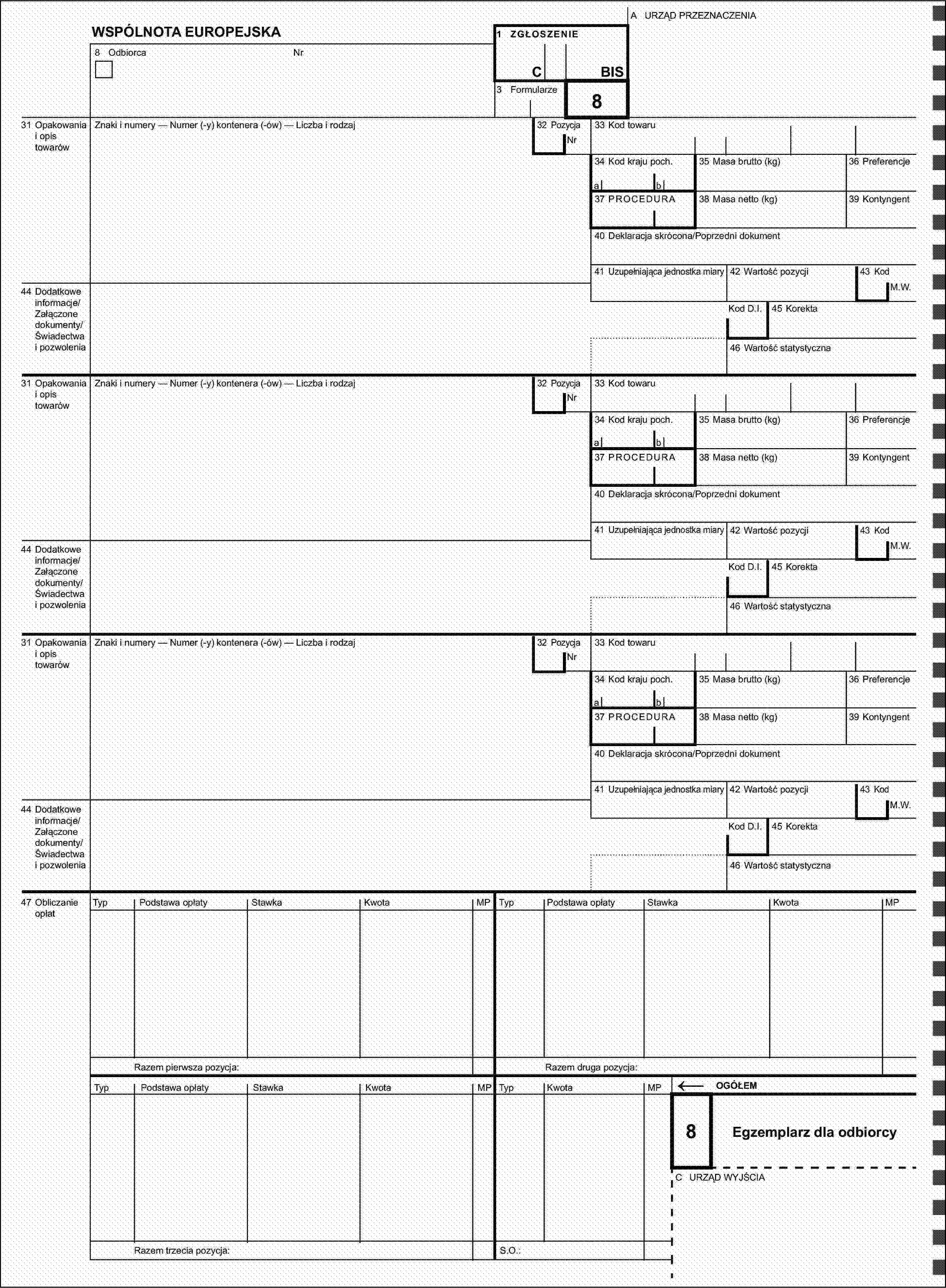 A URZĄD PRZEZNACZENIAWSPÓLNOTA EUROPEJSKA1 ZGŁOSZENIE8 OdbiorcaNrCBIS3 Formularze31 Opakowania i opis towarówZnaki i numery — Numer (-y) kontenera (-ów) — Liczba i rodzaj32 Pozycja8Nr33 Kod towaru34 Kod kraju poch.35 Masa brutto (kg)36 Preferencjeab37 PROCEDURA38 Masa netto (kg)39 Kontyngent40 Deklaracja skrócona/Poprzedni dokument41 Uzupełniająca jednostka miary42 Wartość pozycji43 Kod44 Dodatkowe informacje/Załączone dokumenty/Świadectwa i pozwoleniaM.W.Kod D.I.45 Korekta46 Wartość statystyczna31 Opakowania i opis towarówZnaki i numery — Numer (-y) kontenera (-ów) — Liczba i rodzaj32 PozycjaNr33 Kod towaru34 Kod kraju poch.35 Masa brutto (kg)36 Preferencjeab37 PROCEDURA38 Masa netto (kg)39 Kontyngent40 Deklaracja skrócona/Poprzedni dokument41 Uzupełniająca jednostka miary42 Wartość pozycji43 Kod44 Dodatkowe informacje/Załączone dokumenty/Świadectwa i pozwoleniaM.W.Kod D.I.45 Korekta46 Wartość statystyczna31 Opakowania i opis towarówZnaki i numery — Numer (-y) kontenera (-ów) — Liczba i rodzaj32 PozycjaNr33 Kod towaru34 Kod kraju poch.35 Masa brutto (kg)36 Preferencjeab37 PROCEDURA38 Masa netto (kg)39 Kontyngent40 Deklaracja skrócona/Poprzedni dokument41 Uzupełniająca jednostka miary42 Wartość pozycji43 Kod44 Dodatkowe informacje/Załączone dokumenty/Świadectwa i pozwoleniaM.W.Kod D.I.45 Korekta46 Wartość statystyczna47 Obliczanie opłatTypPodstawa opłatyStawkaKwotaMPTypPodstawa opłatyStawkaKwotaMPRazem pierwsza pozycja:Razem druga pozycja:TypPodstawa opłatyStawkaKwotaMPTypKwotaMP←OGÓŁEM8Egzemplarz dla odbiorcyC URZĄD WYJŚCIARazem trzecia pozycja:S.O.: