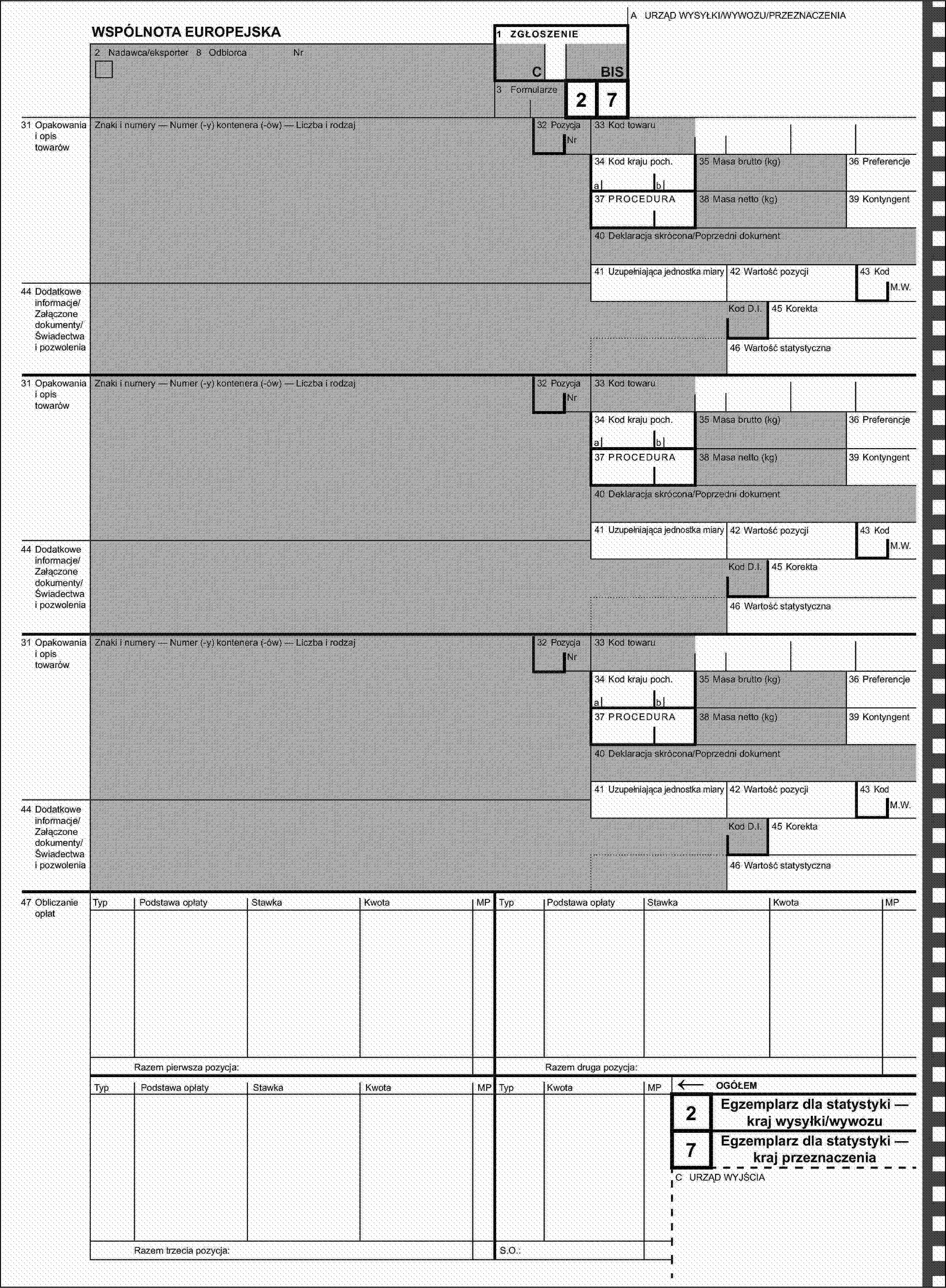 A URZĄD WYSYŁKI/WYWOZU/PRZEZNACZENIAWSPÓLNOTA EUROPEJSKA1 ZGŁOSZENIE2 Nadawca/eksporter 8 OdbiorcaNrCBIS3 Formularze2731 Opakowania i opis towarówZnaki i numery — Numer (-y) kontenera (-ów) — Liczba i rodzaj32 PozycjaNr33 Kod towaru34 Kod kraju poch.35 Masa brutto (kg)36 Preferencjeab37 PROCEDURA38 Masa netto (kg)39 Kontyngent40 Deklaracja skrócona/Poprzedni dokument41 Uzupełniająca jednostka miary42 Wartość pozycji43 Kod44 Dodatkowe informacje/Załączone dokumenty/Świadectwa i pozwoleniaM.W.Kod D.I.45 Korekta46 Wartość statystyczna31 Opakowania i opis towarówZnaki i numery — Numer (-y) kontenera (-ów) — Liczba i rodzaj32 PozycjaNr33 Kod towaru34 Kod kraju poch.35 Masa brutto (kg)36 Preferencjeab37 PROCEDURA38 Masa netto (kg)39 Kontyngent40 Deklaracja skrócona/Poprzedni dokument41 Uzupełniająca jednostka miary42 Wartość pozycji43 Kod44 Dodatkowe informacje/Załączone dokumenty/Świadectwa i pozwoleniaM.W.Kod D.I.45 Korekta46 Wartość statystyczna31 Opakowania i opis towarówZnaki i numery — Numer (-y) kontenera (-ów) — Liczba i rodzaj32 PozycjaNr33 Kod towaru34 Kod kraju poch.35 Masa brutto (kg)36 Preferencjeab37 PROCEDURA38 Masa netto (kg)39 Kontyngent40 Deklaracja skrócona/Poprzedni dokument41 Uzupełniająca jednostka miary42 Wartość pozycji43 Kod44 Dodatkowe informacje/Załączone dokumenty/Świadectwa i pozwoleniaM.W.Kod D.I.45 Korekta46 Wartość statystyczna47 Obliczanie opłatTypPodstawa opłatyStawkaKwotaMPTypPodstawa opłatyStawkaKwotaOGÓŁEM7Razem druga pozycja:MPRazem pierwsza pozycja:TypPodstawa opłatyStawkaKwotaMPTypKwotaMP←2Egzemplarz dla statystyki — kraj wysyłki/wywozuEgzemplarz dla statystyki — kraj przeznaczeniaC URZĄD WYJŚCIARazem trzecia pozycja:S.O.: