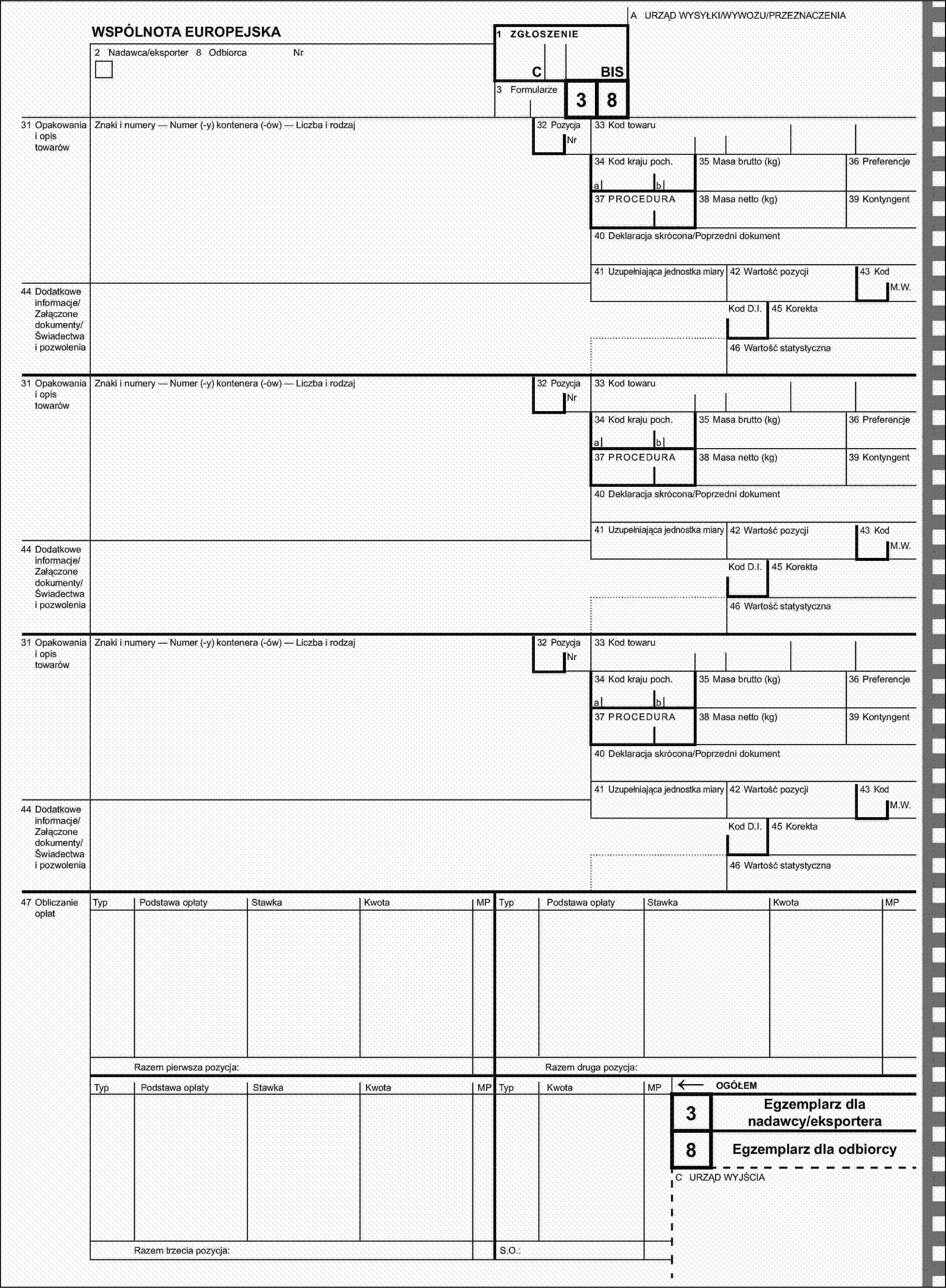 A URZĄD WYSYŁKI/WYWOZU/PRZEZNACZENIAWSPÓLNOTA EUROPEJSKA1 ZGŁOSZENIE2 Nadawca/eksporter 8 OdbiorcaNrCBIS3 Formularze3831 Opakowania i opis towarówZnaki i numery — Numer (-y) kontenera (-ów) — Liczba i rodzaj32 PozycjaNr33 Kod towaru34 Kod kraju poch.35 Masa brutto (kg)36 Preferencjeab37 PROCEDURA38 Masa netto (kg)39 Kontyngent40 Deklaracja skrócona/Poprzedni dokument41 Uzupełniająca jednostka miary42 Wartość pozycji43 Kod44 Dodatkowe informacje/Załączone dokumenty/Świadectwa i pozwoleniaM.W.Kod D.I.45 Korekta46 Wartość statystyczna31 Opakowania i opis towarówZnaki i numery — Numer (-y) kontenera (-ów) — Liczba i rodzaj32 PozycjaNr33 Kod towaru34 Kod kraju poch.35 Masa brutto (kg)36 Preferencjeab37 PROCEDURA38 Masa netto (kg)39 Kontyngent40 Deklaracja skrócona/Poprzedni dokument41 Uzupełniająca jednostka miary42 Wartość pozycji43 Kod44 Dodatkowe informacje/Załączone dokumenty/Świadectwa i pozwoleniaM.W.Kod D.I.45 Korekta46 Wartość statystyczna31 Opakowania i opis towarówZnaki i numery — Numer (-y) kontenera (-ów) — Liczba i rodzaj32 PozycjaNr33 Kod towaru34 Kod kraju poch.35 Masa brutto (kg)36 Preferencjeab37 PROCEDURA38 Masa netto (kg)39 Kontyngent40 Deklaracja skrócona/Poprzedni dokument41 Uzupełniająca jednostka miary42 Wartość pozycji43 Kod44 Dodatkowe informacje/Załączone dokumenty/Świadectwa i pozwoleniaM.W.Kod D.I.45 Korekta46 Wartość statystyczna47 Obliczanie opłatTypPodstawa opłatyStawkaKwotaMPTypPodstawa opłatyStawkaKwotaOGÓŁEM8Razem druga pozycja:MPRazem pierwsza pozycja:TypPodstawa opłatyStawkaKwotaMPTypKwotaMP←3Egzemplarz dla nadawcy/eksporteraEgzemplarz dla odbiorcyC URZĄD WYJŚCIARazem trzecia pozycja:S.O.: