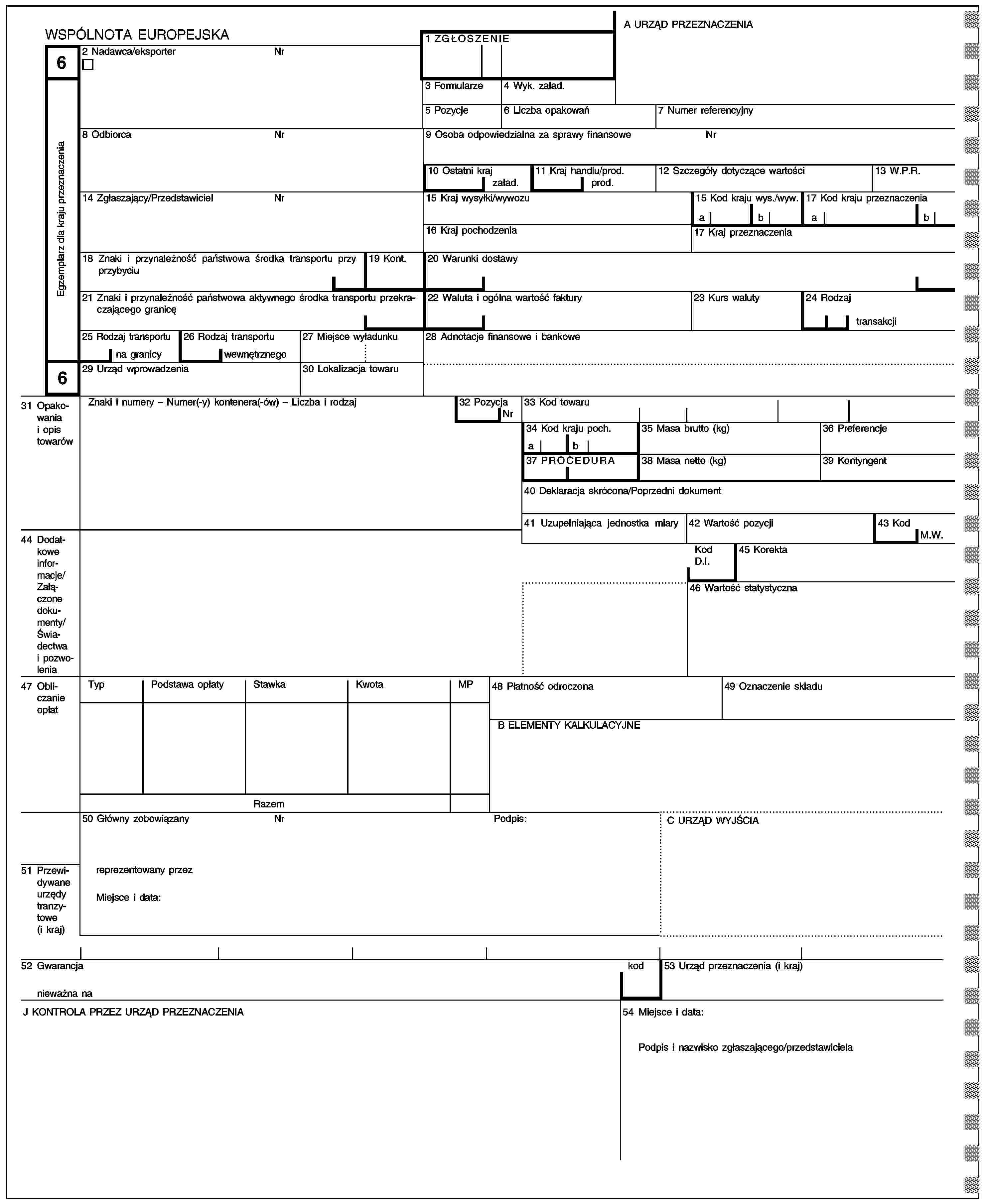 A URZĄD PRZEZNACZENIAWSPÓLNOTA EUROPEJSKA1 ZGŁOSZENIE62 Nadawca/eksporterNrEgzemplarz dla kraju przeznaczenia3 Formularze4 Wyk. załad.5 Pozycje6 Liczba opakowań7 Numer referencyjny8 OdbiorcaNr9 Osoba odpowiedzialna za sprawy finansoweNr10 Ostatni kraj11 Kraj handlu/prod.12 Szczegóły dotyczące wartości13 W.P.R.załad.prod.14 Zgłaszający/PrzedstawicielNr15 Kraj wysyłki/wywozu15 Kod kraju wys./wyw.17 Kod kraju przeznaczeniaabab16 Kraj pochodzenia17 Kraj przeznaczenia18 Znaki i przynależność państwowa środka transportu przy przybyciu19 Kont.20 Warunki dostawy21 Znaki i przynależność państwowa aktywnego środka transportu przekraczającego granicę22 Waluta i ogólna wartość faktury23 Kurs waluty24 Rodzajtransakcji25 Rodzaj transportu26 Rodzaj transportu27 Miejsce wyładunku28 Adnotacje finansowe i bankowena granicywewnętrznego629 Urząd wprowadzenia30 Lokalizacja towaru31 Opakowania i opis towarówZnaki i numery – Numer(-y) kontenera(-ów) – Liczba i rodzaj32 Pozycja33 Kod towaruNr34 Kod kraju poch.35 Masa brutto (kg)36 Preferencjeab37 PROCEDURA38 Masa netto (kg)39 Kontyngent40 Deklaracja skrócona/Poprzedni dokument41 Uzupełniająca jednostka miary42 Wartość pozycji43 Kod44 Dodatkowe informacje/Załączone dokumenty/Świadectwa i pozwoleniaM.W.Kod D.I.45 Korekta46 Wartość statystyczna47 Obliczanie opłatTypPodstawa opłatyStawkaKwotaMP48 Płatność odroczona49 Oznaczenie składuB ELEMENTY KALKULACYJNERazem50 Główny zobowiązanyNrPodpis:C URZĄD WYJŚCIA51 Przewidywane urzędy tranzytowe (i kraj)reprezentowany przezMiejsce i data:52 Gwarancjanieważna nakod53 Urząd przeznaczenia (i kraj)J KONTROLA PRZEZ URZĄD PRZEZNACZENIA54 Miejsce i data:Podpis i nazwisko zgłaszającego/przedstawiciela