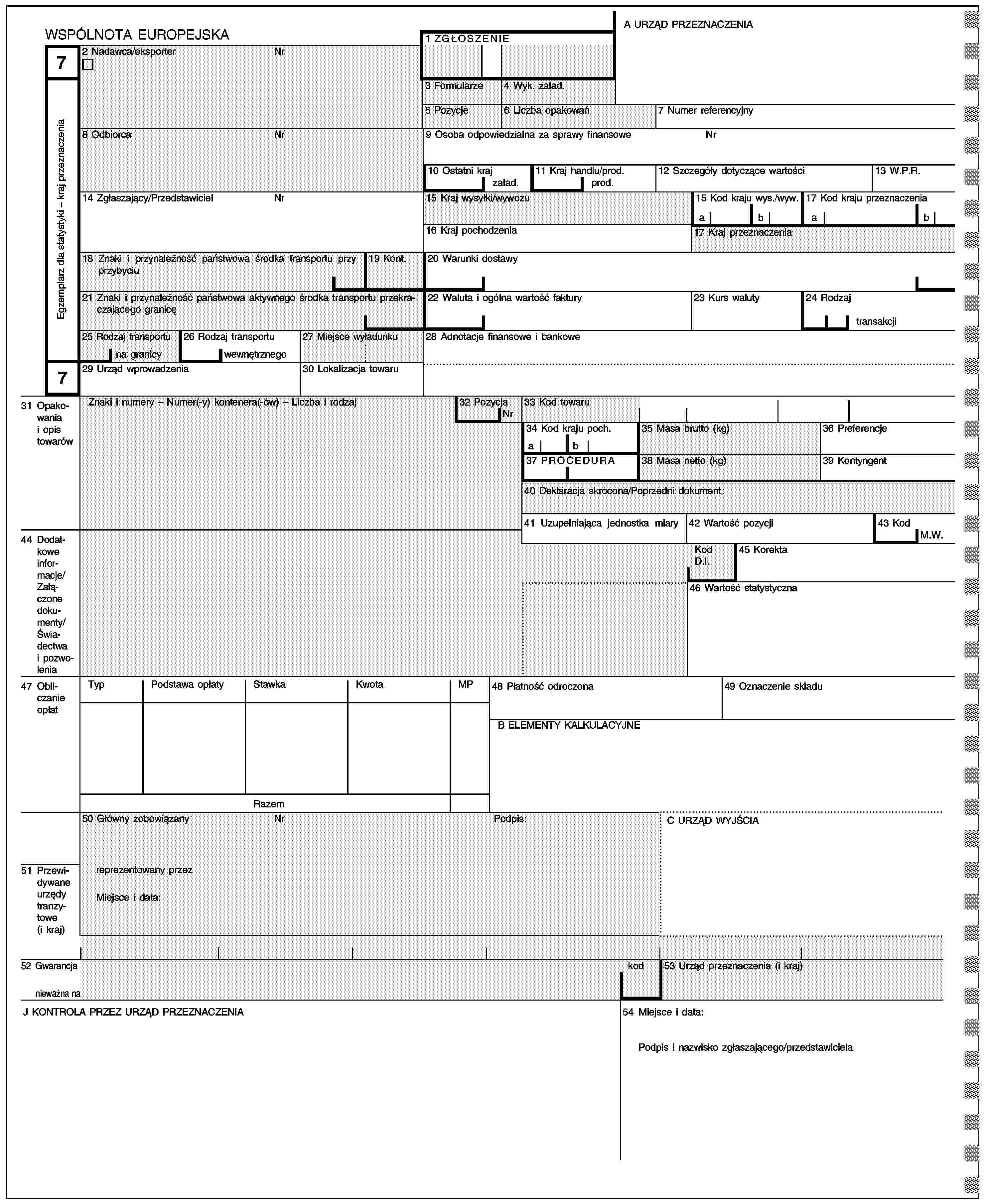 A URZĄD PRZEZNACZENIAWSPÓLNOTA EUROPEJSKA1 ZGŁOSZENIE72 Nadawca/eksporterNrEgzemplarz dla statystyki – kraj przeznaczenia3 Formularze4 Wyk. załad.5 Pozycje6 Liczba opakowań7 Numer referencyjny8 OdbiorcaNr9 Osoba odpowiedzialna za sprawy finansoweNr10 Ostatni kraj11 Kraj handlu/prod.12 Szczegóły dotyczące wartości13 W.P.R.załad.prod.14 Zgłaszający/PrzedstawicielNr15 Kraj wysyłki/wywozu15 Kod kraju wys./wyw.17 Kod kraju przeznaczeniaabab16 Kraj pochodzenia17 Kraj przeznaczenia18 Znaki i przynależność państwowa środka transportu przy przybyciu19 Kont.20 Warunki dostawy21 Znaki i przynależność państwowa aktywnego środka transportu przekraczającego granicę22 Waluta i ogólna wartość faktury23 Kurs waluty24 Rodzajtransakcji25 Rodzaj transportu26 Rodzaj transportu27 Miejsce wyładunku28 Adnotacje finansowe i bankowena granicywewnętrznego729 Urząd wprowadzenia30 Lokalizacja towaru31 Opakowania i opis towarówZnaki i numery – Numer(-y) kontenera(-ów) – Liczba i rodzaj32 Pozycja33 Kod towaruNr34 Kod kraju poch.35 Masa brutto (kg)36 Preferencjeab37 PROCEDURA38 Masa netto (kg)39 Kontyngent40 Deklaracja skrócona/Poprzedni dokument41 Uzupełniająca jednostka miary42 Wartość pozycji43 Kod44 Dodatkowe informacje/Załączone dokumenty/Świadectwa i pozwoleniaM.W.Kod D.I.45 Korekta46 Wartość statystyczna47 Obliczanie opłatTypPodstawa opłatyStawkaKwotaMP48 Płatność odroczona49 Oznaczenie składuB ELEMENTY KALKULACYJNERazem50 Główny zobowiązanyNrPodpis:C URZĄD WYJŚCIA51 Przewidywane urzędy tranzytowe (i kraj)reprezentowany przezMiejsce i data:52 Gwarancjanieważna nakod53 Urząd przeznaczenia (i kraj)J KONTROLA PRZEZ URZĄD PRZEZNACZENIA54 Miejsce i data:Podpis i nazwisko zgłaszającego/przedstawiciela